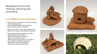 Moodboard continued:
Thinking, sketching and
annotating
• Step 1: Choose an environment: mountains/water/
forest/desert/grassland
you can collaborate with partner for ideas.
Brainstorm your ideas in a mindmap
• Step 2: Create one or more design sketches for a
shelter for an animal in the chosen environment.
• Annotate your designs to explain your ideas: -
Who/what will use the shelter?
-What is the function of the shelter?
-What is the environment like?
-What textures will you show on the shelter to
make it blend in with the environment?
-How will you construct the shelter?
-How will you make the decorations?
 