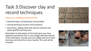 Task 3:Discover clay and
record techniques
• Slab technique, coil technique and pinchpot
• Joining technique (scratch and smoothen)
• Decoration: adding relief with natural materials and
apply sgraffito (carving lines)
Remember to take photos of the techniques you have
explored and present this in a pic collage with descriptions
of the techniques. Provide your pic collage with your name
and class and email this to your teacher. This task will be
assessed.
 