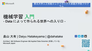 機械学習 入門
- Data によって作られる世界への入り口 -
畠山 大有 | Daiyu Hatakeyama | @dahatake
Architect && Software Engineer && Applied Data Scientist (目指している)
Microsoft Japan
 