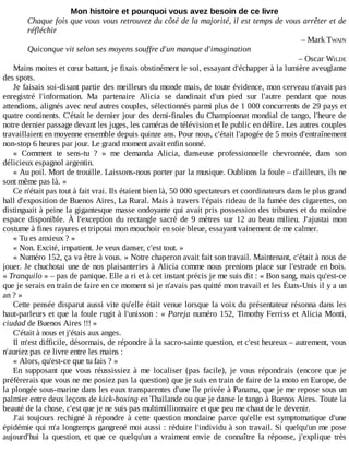 Mon	histoire	et	pourquoi	vous	avez	besoin	de	ce	livre
Chaque	fois	que	vous	vous	retrouvez	du	côté	de	la	majorité,	il	est	temps	de	vous	arrêter	et	de
réfléchir
–	Mark	TWAIN
Quiconque	vit	selon	ses	moyens	souffre	d'un	manque	d'imagination
–	Oscar	WILDE
Mains	moites	et	cœur	battant,	je	fixais	obstinément	le	sol,	essayant	d'échapper	à	la	lumière	aveuglante
des	spots.
Je	faisais	soi-disant	partie	des	meilleurs	du	monde	mais,	de	toute	évidence,	mon	cerveau	n'avait	pas
enregistré	 l'information.	 Ma	 partenaire	 Alicia	 se	 dandinait	 d'un	 pied	 sur	 l'autre	 pendant	 que	 nous
attendions,	alignés	avec	neuf	autres	couples,	sélectionnés	parmi	plus	de	1	000	concurrents	de	29	pays	et
quatre	continents.	C'était	le	dernier	jour	des	demi-finales	du	Championnat	mondial	de	tango,	l'heure	de
notre	dernier	passage	devant	les	juges,	les	caméras	de	télévision	et	le	public	en	délire.	Les	autres	couples
travaillaient	en	moyenne	ensemble	depuis	quinze	ans.	Pour	nous,	c'était	l'apogée	de	5	mois	d'entraînement
non-stop	6	heures	par	jour.	Le	grand	moment	avait	enfin	sonné.
«	 Comment	 te	 sens-tu	 ?	 »	 me	 demanda	 Alicia,	 danseuse	 professionnelle	 chevronnée,	 dans	 son
délicieux	espagnol	argentin.
«	Au	poil.	Mort	de	trouille.	Laissons-nous	porter	par	la	musique.	Oublions	la	foule	–	d'ailleurs,	ils	ne
sont	même	pas	là.	»
Ce	n'était	pas	tout	à	fait	vrai.	Ils	étaient	bien	là,	50	000	spectateurs	et	coordinateurs	dans	le	plus	grand
hall	d'exposition	de	Buenos	Aires,	La	Rural.	Mais	à	travers	l'épais	rideau	de	la	fumée	des	cigarettes,	on
distinguait	à	peine	la	gigantesque	masse	ondoyante	qui	avait	pris	possession	des	tribunes	et	du	moindre
espace	 disponible.	 À	 l'exception	 du	 rectangle	 sacré	 de	 9	 mètres	 sur	 12	 au	 beau	 milieu.	 J'ajustai	 mon
costume	à	fines	rayures	et	tripotai	mon	mouchoir	en	soie	bleue,	essayant	vainement	de	me	calmer.
«	Tu	es	anxieux	?	»
«	Non.	Excité,	impatient.	Je	veux	danser,	c'est	tout.	»
«	Numéro	152,	ça	va	être	à	vous.	»	Notre	chaperon	avait	fait	son	travail.	Maintenant,	c'était	à	nous	de
jouer.	Je	chuchotai	une	de	nos	plaisanteries	à	Alicia	comme	nous	prenions	place	sur	l'estrade	en	bois.
«	Tranquilo	»	–	pas	de	panique.	Elle	a	ri	et	à	cet	instant	précis	je	me	suis	dit	:	«	Bon	sang,	mais	qu'est-ce
que	je	serais	en	train	de	faire	en	ce	moment	si	je	n'avais	pas	quitté	mon	travail	et	les	États-Unis	il	y	a	un
an	?	»
Cette	pensée	disparut	aussi	vite	qu'elle	était	venue	lorsque	la	voix	du	présentateur	résonna	dans	les
haut-parleurs	et	que	la	foule	rugit	à	l'unisson	:	«	Pareja	numéro	152,	Timothy	Ferriss	et	Alicia	Monti,
ciudad	de	Buenos	Aires	!!!	»
C'était	à	nous	et	j'étais	aux	anges.
Il	m'est	difficile,	désormais,	de	répondre	à	la	sacro-sainte	question,	et	c'est	heureux	–	autrement,	vous
n'auriez	pas	ce	livre	entre	les	mains	:
«	Alors,	qu'est-ce	que	tu	fais	?	»
En	 supposant	 que	 vous	 réussissiez	 à	 me	 localiser	 (pas	 facile),	 je	 vous	 répondrais	 (encore	 que	 je
préfèrerais	que	vous	ne	me	posiez	pas	la	question)	que	je	suis	en	train	de	faire	de	la	moto	en	Europe,	de
la	plongée	sous-marine	dans	les	eaux	transparentes	d'une	île	privée	à	Panama,	que	je	me	repose	sous	un
palmier	entre	deux	leçons	de	kick-boxing	en	Thaïlande	ou	que	je	danse	le	tango	à	Buenos	Aires.	Toute	la
beauté	de	la	chose,	c'est	que	je	ne	suis	pas	multimillionnaire	et	que	peu	me	chaut	de	le	devenir.
J'ai	 toujours	 rechigné	 à	 répondre	 à	 cette	 question	 mondaine	 parce	 qu'elle	 est	 symptomatique	 d'une
épidémie	qui	m'a	longtemps	gangrené	moi	aussi	:	réduire	l'individu	à	son	travail.	Si	quelqu'un	me	pose
aujourd'hui	 la	 question,	 et	 que	 ce	 quelqu'un	 a	 vraiment	 envie	 de	 connaître	 la	 réponse,	 j'explique	 très
 