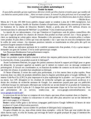 10
C h a p i t r e
Vos	revenus	en	pilote	automatique	II
Tester	la	muse
Il	aura	fallu	attendre	qu'une	expérience	décisive	révèle	qu'elles	étaient	erronées	pour	que	nombre	de
ces	théories	soient	jetées	à	bas…	Ainsi	en	toute	science,	le	travail	le	plus	précieux	est-il	accompli	par
l'expérimentateur	qui	doit	garder	les	théoriciens	dans	le	droit	chemin
–	Michio	KAKU
Moins	de	5	%	des	195	000	livres	publiés	chaque	année	se	vendent	à	plus	de	5	000	exemplaires.	Les
éditeurs	et	leurs	équipes,	bardés	de	dizaines	d'années	d'expérience,	échouent	plus	souvent	qu'à	leur	tour.
Le	 fondateur	 de	 la	 chaîne	 de	 librairies	 Border's	 Books	 a	 perdu	 plus	 de	 375	 millions	 d'euros	 en
investissant	dans	le	cybermarché	WebVan .	Le	problème	?	Cela	n'intéressait	personne.
La	morale	de	ces	mésaventures,	c'est	que	l'intuition	et	l'expérience	sont	de	piètres	conseillères	dès
lors	qu'il	s'agit	de	prédire	les	chances	de	réussite	d'un	produit	ou	d'une	activité.	Les	«	focus	groupes	»
chers	au	marketing	ne	valent	guère	mieux.	Demandez	à	dix	personnes	si	elles	seraient	prêtes	à	acheter
votre	produit.	Et	puis	dites	à	celles	qui	vous	ont	répondu	«	oui	»	que	vous	en	avez	dix	exemplaires	dans
le	coffre	de	votre	voiture	:	les	réponses	positives	initiales	se	transforment	en	refus	polis	dès	qu'il	est
question	d'argent	sonnant	et	trébuchant.
Pour	obtenir	un	indicateur	pertinent	de	la	viabilité	commerciale	d'un	produit,	il	n'y	a	qu'un	moyen	:
demander	aux	gens	de	l'acheter.	C'est	la	seule	question	qui	compte.
Les	Nouveaux	Bienheureux	l'ont	parfaitement	compris.
Étape	3	:	microtestez	vos	produits
Tester	vos	produits	à	petite	échelle	consiste	à	utiliser	des	moyens	publicitaires	bon	marché	pour	évaluer
la	réaction	des	clients	à	un	produit	avant	de	le	fabriquer .
Avant	l'avènement	d'Internet,	les	pages	des	petites	annonces	étaient	le	support	privilégié	pour	ce	genre
de	 démarche.	 Le	 prospect	 appelait	 un	 numéro	 qui	 le	 mettait	 en	 contact	 avec	 un	 message	 commercial
préenregistré.	Il	laissait	ses	coordonnées	et,	en	fonction	du	nombre	de	contacts	ou	du	taux	de	réponse	à
une	lettre	de	relance,	le	produit	était	abandonné	ou	fabriqué.
À	l'heure	d'Internet,	il	existe	des	outils	plus	performants,	à	la	fois	moins	chers	et	plus	rapides.	Nous
testerons	donc	vos	idées	de	produits	identifiées	dans	le	chapitre	précédent	grâce	à	Google	AdWords	–	le
moteur	Coût-Par-Clic	(CPC)	le	plus	important	et	le	plus	sophistiqué	de	la	planète	–	en	5	jours	pour	500	€
ou	 moins.	 Les	 CPC	 désignent	 ici	 les	 résultats	 de	 recherche	 surlignés	 qui	 apparaissent	 au-dessus	 et	 à
droite	 des	 résultats	 de	 recherche	 normaux	 de	 Google.	 Les	 annonceurs	 payent	 pour	 que	 ces	 publicités
s'affichent	lorsque	les	internautes	effectuent	une	recherche	sur	un	mot	donné	lié	au	produit	de	l'annonceur,
et	sont	facturés	de	0,05	€	à	plus	de	1	€	chaque	fois	qu'un	internaute	clique	sur	le	lien	vers	leur	site.	Pour
une	 présentation	 de	 ce	 service,	 rendez-vous	 sur	 www.google.com/onlinebusiness	 ou
www.google.fr/intl/fr/ads .
Le	processus	de	test	de	base	se	compose	de	trois	étapes,	que	nous	allons	examiner	dans	ce	chapitre.
Prendre	l'avantage	:	étudiez	la	concurrence	et	créez	une	offre	plus	attractive	sur	un	site	Internet	de
une	à	trois	pages	(1	à	3	heures).
Tester	:	testez	l'offre	grâce	à	de	brèves	campagnes	publicitaires	Google	AdWords	(3	heures	de	mise
en	place	et	5	jours	d'observation	passive).
Renoncer	ou	investir	:	laissez	tomber	les	perdants	et	fabriquez	le(s)	vainqueur(s).
En	guise	d'études	de	cas,	nous	allons	retenir	deux	exemples	:	celui	de	Tom,	qui	veut	vendre	des	tee-
shirts	marins	rayés,	et	celui	de	Joanna,	qui	envisage	de	lancer	un	guide	pratique	de	yoga	à	l'attention	des
grimpeurs,	sur	DVD.
a
b
c
 
