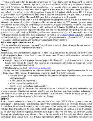 Tom	a	acheté	un	tee-shirt	de	marin	lors	d'un	voyage	en	France	l'été	dernier	et,	depuis	qu'il	est	rentré	à
New	York,	des	dizaines	d'hommes,	âgés	de	20	à	30	ans,	l'ont	abordé	dans	la	rue	pour	lui	demander	où	ils
pourraient	 en	 acheter	 un.	 Flairant	 une	 opportunité,	 il	 se	 procure	 d'anciens	 numéros	 de	 magazines
hebdomadaires	 ciblés	 sur	 cette	 population	 et	 appelle	 le	 fabricant	 en	 France	 pour	 avoir	 des	 devis.	 Il
apprend	qu'il	peut	acheter	les	tee-shirts	au	prix	de	gros	de	20	€,	le	prix	de	détail	étant	de	100	€.	Il	ajoute
5	€	par	tee-shirt	pour	l'expédition	aux	États-Unis	et	parvient	à	un	coût	de	25	€	par	T-shirt.	Ce	n'est	pas
tout	à	fait	notre	marge	idéale	(4	et	non	8-10),	mais	il	tient	néanmoins	à	tester	le	produit.
Joanna	est	professeur	de	yoga	et	elle	a	remarqué	que	les	grimpeurs	sont	de	plus	en	plus	nombreux	à
fréquenter	 ses	 cours.	 Grimpeuse	 elle-même,	 elle	 envisage	 de	 créer	 un	 DVD	 éducatif	 de	 yoga	 conçu
spécialement	pour	ce	sport,	qui	comprendrait	un	manuel	de	20	pages	avec	reliure	spirale	et	serait	vendu
80	€.	Elle	pense	que	la	production	d'une	première	édition	à	faible	budget	du	DVD	ne	lui	coûtera	rien	de
plus	qu'une	caméra	numérique	empruntée	et	l'iMac	d'un	ami	pour	le	montage.	Elle	peut	graver	de	petites
quantités	de	la	première	édition	du	DVD	–	pas	de	menus,	simplement	de	la	prise	directe	et	des	titres	–	sur
l'ordinateur	et	créer	des	étiquettes	avec	un	gratuiciel	disponible	sur	www.download.com.	Elle	a	contacté
une	société	de	reproduction	et	a	appris	que	des	DVD	plus	professionnels	coûteront	de	3	à	5	€	pièce	à
reproduire	en	petites	quantités	(250	exemplaires	minimum),	boîtiers	compris.
Faire	mieux	que	la	concurrence
C'est	une	condition	sine	qua	non.	Comment	Tom	et	Joanna	peuvent-ils	faire	mieux	que	la	concurrence	et
proposer	une	offre	qui	l'emporte	sur	les	autres	?
Étape	1
Tom	et	Joanna	font	une	recherche	Google	sur	les	mots	clés	qu'eux-mêmes	utiliseraient	pour	trouver	leurs
produits	respectifs.	Pour	obtenir	des	mots	associés	et	des	mots	dérivés,	tous	deux	utilisent	des	outils	de
suggestion	de	mots	clés.
Google	 :	 https://adwords.google.fr/select/KeywordToolExternal.	 Le	 générateur	 de	 mots	 clés	 de
Google	vous	permet	de	connaître	les	requêtes	les	plus	courantes	effectuées	sur	Google	en	rapport
avec	les	mots	clés	de	votre	choix.
SEOBook	Keyword	Tool	:	http://tools.seobook.com/.
Ensuite,	tous	deux	se	rendent	sur	les	trois	sites	Internet	qui	apparaissent	régulièrement	en	tête	de	liste
et	des	positions	CPC.	Sur	quoi	Tom	et	Joanna	peuvent-ils	fonder	leur	différenciation	?
– Utiliser	davantage	d'indicateurs	de	crédibilité	(médias,	références	universitaires,	associations
et	témoignages)	?
– Créer	une	meilleure	garantie	?
– Offrir	une	meilleure	sélection 	?
– Une	livraison	moins	chère	ou	plus	rapide	?
Tom	 remarque	 que	 les	 tee-shirts	 sont	 souvent	 difficiles	 à	 trouver	 sur	 les	 sites	 concurrents	 qui
proposent	tous	des	douzaines	de	produits	et	qu'ils	sont	soit	fabriqués	aux	États-Unis	(pas	authentiques)
soit	 expédiés	 de	 France	 (les	 clients	 doivent	 attendre	 2	 à	 4	 semaines).	 Joanna	 ne	 trouve	 pas	 de	 DVD
«	cours	de	yoga	pour	les	grimpeurs	»,	donc,	elle	part	de	zéro.
Étape	2
Tom	 et	 Joanna	 doivent	 à	 présent	 créer	 une	 publicité	 d'une	 page	 (300	 à	 600	 mots)	 comprenant	 des
témoignages	«	d'utilisateurs	»	qui	mettent	en	lumière	leur	différenciation	et	les	bénéfices	de	leur	produit.
Pour	ce	faire,	ils	utilisent	des	textes	et	des	photos	personnelles	ou	disponibles	sur	des	banques	d'images
en	ligne.	Tous	deux	ont	passé	15	jours	à	collecter	des	publicités	qui	les	ont	incités	à	acheter	des	produits
ou	ont	attiré	leur	attention	en	presse	imprimée	ou	en	ligne	:	elles	vont	leur	servir	de	modèles .	 Joanna
demande	 des	 témoignages	 à	 ses	 clients	 et	 Tom	 prête	 des	 tee-shirts	 à	 des	 amis	 pour	 obtenir	 plusieurs
témoignages	pour	sa	page	Web.	Tom	demande	également	des	photos	et	des	échantillons	publicitaires	au
d
e
 