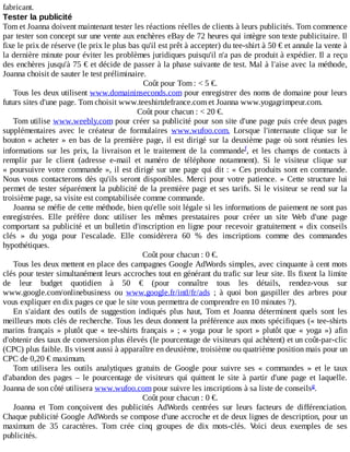 fabricant.
Tester	la	publicité
Tom	et	Joanna	doivent	maintenant	tester	les	réactions	réelles	de	clients	à	leurs	publicités.	Tom	commence
par	tester	son	concept	sur	une	vente	aux	enchères	eBay	de	72	heures	qui	intègre	son	texte	publicitaire.	Il
fixe	le	prix	de	réserve	(le	prix	le	plus	bas	qu'il	est	prêt	à	accepter)	du	tee-shirt	à	50	€	et	annule	la	vente	à
la	dernière	minute	pour	éviter	les	problèmes	juridiques	puisqu'il	n'a	pas	de	produit	à	expédier.	Il	a	reçu
des	enchères	jusqu'à	75	€	et	décide	de	passer	à	la	phase	suivante	de	test.	Mal	à	l'aise	avec	la	méthode,
Joanna	choisit	de	sauter	le	test	préliminaire.
Coût	pour	Tom	:	<	5	€.
Tous	les	deux	utilisent	www.domaininseconds.com	pour	enregistrer	des	noms	de	domaine	pour	leurs
futurs	sites	d'une	page.	Tom	choisit	www.teeshirtdefrance.com	et	Joanna	www.yogagrimpeur.com.
Coût	pour	chacun	:	<	20	€.
Tom	utilise	www.weebly.com	pour	créer	sa	publicité	pour	son	site	d'une	page	puis	crée	deux	pages
supplémentaires	 avec	 le	 créateur	 de	 formulaires	 www.wufoo.com.	 Lorsque	 l'internaute	 clique	 sur	 le
bouton	«	acheter	»	en	bas	de	la	première	page,	il	est	dirigé	sur	la	deuxième	page	où	sont	réunies	les
informations	 sur	 les	 prix,	 la	 livraison	 et	 le	 traitement	 de	 la	 commande ,	 et	 les	 champs	 de	 contacts	 à
remplir	 par	 le	 client	 (adresse	 e-mail	 et	 numéro	 de	 téléphone	 notamment).	 Si	 le	 visiteur	 clique	 sur
«	poursuivre	votre	commande	»,	il	est	dirigé	sur	une	page	qui	dit	:	«	Ces	produits	sont	en	commande.
Nous	vous	contacterons	dès	qu'ils	seront	disponibles.	Merci	pour	votre	patience.	»	Cette	structure	lui
permet	de	tester	séparément	la	publicité	de	la	première	page	et	ses	tarifs.	Si	le	visiteur	se	rend	sur	la
troisième	page,	sa	visite	est	comptabilisée	comme	commande.
Joanna	se	méfie	de	cette	méthode,	bien	qu'elle	soit	légale	si	les	informations	de	paiement	ne	sont	pas
enregistrées.	 Elle	 préfère	 donc	 utiliser	 les	 mêmes	 prestataires	 pour	 créer	 un	 site	 Web	 d'une	 page
comportant	 sa	 publicité	 et	 un	 bulletin	 d'inscription	 en	 ligne	 pour	 recevoir	 gratuitement	 «	 dix	 conseils
clés	 »	 du	 yoga	 pour	 l'escalade.	 Elle	 considèrera	 60	 %	 des	 inscriptions	 comme	 des	 commandes
hypothétiques.
Coût	pour	chacun	:	0	€.
Tous	les	deux	mettent	en	place	des	campagnes	Google	AdWords	simples,	avec	cinquante	à	cent	mots
clés	pour	tester	simultanément	leurs	accroches	tout	en	générant	du	trafic	sur	leur	site.	Ils	fixent	la	limite
de	 leur	 budget	 quotidien	 à	 50	 €	 (pour	 connaître	 tous	 les	 détails,	 rendez-vous	 sur
www.google.com/onlinebusiness	 ou	 www.google.fr/intl/fr/ads	 ;	 à	 quoi	 bon	 gaspiller	 des	 arbres	 pour
vous	expliquer	en	dix	pages	ce	que	le	site	vous	permettra	de	comprendre	en	10	minutes	?).
En	 s'aidant	 des	 outils	 de	 suggestion	 indiqués	 plus	 haut,	 Tom	 et	 Joanna	 déterminent	 quels	 sont	 les
meilleurs	mots	clés	de	recherche.	Tous	les	deux	donnent	la	préférence	aux	mots	spécifiques	(«	tee-shirts
marins	français	»	plutôt	que	«	tee-shirts	français	»	;	«	yoga	pour	le	sport	»	plutôt	que	«	yoga	»)	afin
d'obtenir	des	taux	de	conversion	plus	élevés	(le	pourcentage	de	visiteurs	qui	achètent)	et	un	coût-par-clic
(CPC)	plus	faible.	Ils	visent	aussi	à	apparaître	en	deuxième,	troisième	ou	quatrième	position	mais	pour	un
CPC	de	0,20	€	maximum.
Tom	 utilisera	 les	 outils	 analytiques	 gratuits	 de	 Google	 pour	 suivre	 ses	 «	 commandes	 »	 et	 le	 taux
d'abandon	 des	 pages	 –	 le	 pourcentage	 de	 visiteurs	 qui	 quittent	 le	 site	 à	 partir	 d'une	 page	 et	 laquelle.
Joanna	de	son	côté	utilisera	www.wufoo.com	pour	suivre	les	inscriptions	à	sa	liste	de	conseils .
Coût	pour	chacun	:	0	€.
Joanna	 et	 Tom	 conçoivent	 des	 publicités	 AdWords	 centrées	 sur	 leurs	 facteurs	 de	 différenciation.
Chaque	publicité	Google	AdWords	se	compose	d'une	accroche	et	de	deux	lignes	de	description,	pour	un
maximum	 de	 35	 caractères.	 Tom	 crée	 cinq	 groupes	 de	 dix	 mots-clés.	 Voici	 deux	 exemples	 de	 ses
publicités.
f
g
 