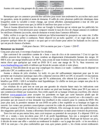 Joanna	crée	aussi	cinq	groupes	de	dix	mots	clés	et	teste	plusieurs	annonces,	notamment	:
Remarquez	que	ces	annonces	peuvent	être	utilisées	pour	tester	non	seulement	les	accroches	mais	aussi
les	garanties,	noms	de	produit	et	noms	de	domaine.	Il	suffit	de	créer	plusieurs	publicités	identiques	dans
lesquelles	 seule	 la	 variable	 à	 tester	 change,	 qui	 seront	 affichées	 automatiquement	 à	 tour	 de	 rôle	 par
Google.	Comment	croyez-vous	que	j'ai	défini	le	meilleur	titre	pour	ce	livre	?
Tom	et	Joanna	désactivent	tous	les	deux	sur	Google	la	fonction	qui	ne	retient	que	les	publicités	les
plus	performantes.	C'est	nécessaire	pour	comparer	ensuite	le	taux	de	clics	de	chaque	annonce	et	combiner
les	meilleurs	éléments	(accroche,	nom	de	domaine	et	texte)	dans	l'annonce	définitive.
Enfin,	veillez	à	ce	que	les	annonces	n'attirent	pas	fallacieusement	les	prospects	sur	votre	site.	L'offre
produit	 ne	 doit	 pas	 prêter	 à	 confusion.	 Notre	 objectif	 est	 un	 trafic	 qualifié	 ;	 il	 ne	 s'agit	 donc	 pas	 de
proposer	quelque	chose	de	«	gratuit	»	ou	quoi	que	ce	soit	d'autre	pour	attirer	les	badauds	ou	les	curieux
qui	ont	peu	de	chances	d'acheter.
Coût	pour	chacun	:	50	€	ou	moins	par	jour	«	5	jours	=	250	€ .
Renoncer	ou	investir
Cinq	jours	plus	tard,	il	est	temps	d'analyser	les	résultats.
Que	convient-il	de	considérer	comme	de	«	bons	»	taux	de	clics	et	de	conversion	?	C'est	ici	que	les
chiffres	 peuvent	 être	 trompeurs.	 Si	 nous	 vendons	 un	 déguisement	 d'abominable	 homme	 des	 neiges	 10
000	€	avec	une	marge	bénéficiaire	de	80	%,	nous	avons	de	toute	évidence	besoin	d'un	taux	de	conversion
moins	 élevé	 que	 quelqu'un	 qui	 vend	 un	 DVD	 50	 €	 avec	 une	 marge	 de	 70	 %.	 Vous	 trouverez	 sur
www.fourhourblog.com	outils	et	tableurs	qui	feront	de	savants	calculs	à	votre	place.
Joanna	et	Tom	décident	de	ne	pas	trop	compliquer	les	choses	à	ce	stade	:	combien	ont-ils	dépensé	en
publicités	CPC	et	combien	ont-ils	«	vendu	»	?
Joanna	 a	 obtenu	 de	 jolis	 résultats.	 Le	 trafic	 n'a	 pas	 été	 suffisamment	 important	 pour	 que	 le	 test
permette	une	évaluation	statistique	mais	elle	a	dépensé	environ	200	€	en	CPC	et	recueilli	14	inscriptions
à	 sa	 liste	 de	 conseils.	 Si	 elle	 suppose	 que	 60	 %	 achèteraient,	 elle	 obtient	 8,4	 personnes	 «	 75	 €	 de
bénéfice	par	DVD	=	630	€	en	bénéfice	total	hypothétique.	Ce	chiffre	ne	tient	pas	compte	non	plus	de	la
valeur	vie	potentielle	de	chaque	client.
Les	 résultats	 de	 ce	 petit	 test	 ne	 sont	 pas	 une	 garantie	 de	 réussite	 future	 mais	 les	 indications	 sont
suffisamment	positives	pour	qu'elle	décide	de	mettre	sur	pied	une	boutique	Yahoo	pour	99	€	par	mois	et
une	commission	réduite	par	transaction.	Son	crédit	auprès	de	sa	banque	n'étant	pas	excellent,	elle	choisit
d'utiliser	 www.paypal.com	 pour	 accepter	 les	 paiements	 en	 ligne	 par	 carte	 bancaire	 plutôt	 que	 de
demander	à	sa	banque	un	«	contrat	de	vente	à	distance	».	Elle	envoie	par	courriel	ses	«	dix	conseils	»	aux
personnes	qui	ont	souscrit	et	leur	demande	leur	feedback	et	des	conseils	pour	le	contenu	du	DVD.	Dix
jours	plus	tard,	la	première	mouture	de	son	DVD	est	prête	à	être	expédiée	et	sa	boutique	en	ligne	est
ouverte.	Les	ventes	aux	premiers	souscripteurs	couvrent	les	coûts	de	production	et	elle	vend	bientôt	dix
DVD	par	semaine	(750	€	de	bénéfice)	via	Google	AdWords.	Elle	envisage	de	tester	des	publicités	dans
des	magazines	spécialisés.	Joanna	a	désormais	besoin	d'automatiser	sa	muse	pour	s'extraire	du	processus.
Tom	s'en	sort	un	peu	moins	bien,	mais	croit	toujours	au	potentiel	de	son	projet.	Il	a	dépensé	150	€	en
CPC	 et	 «	 vendu	 »	 trois	 tee-shirts	 pour	 225	 €	 de	 profit	 hypothétique.	 Son	 site	 a	 enregistré	 un	 trafic
important,	mais	la	majorité	des	visiteurs	l'ont	quitté	sur	la	page	des	tarifs.	Plutôt	que	de	baisser	ses	prix,
il	décide	de	tester	une	offre	«	satisfait	ou	remboursé	le	double	»	sur	la	page	des	tarifs	:	si	les	tee-shirts	à
100	€	ne	sont	pas	«	les	plus	confortables	que	vous	ayez	jamais	portés	»,	les	clients	seront	remboursés
h
 