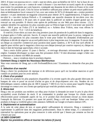 200	€.	Il	lance	son	nouveau	test	et	«	vend	»	sept	tee-shirts,	pour	un	bénéfice	de	525	€.	Sur	la	base	de	ces
résultats,	il	met	en	place	un	«	contrat	de	vente	à	distance	»	(ou	merchant	account)	auprès	de	sa	banque
pour	traiter	les	paiements	par	carte	bancaire,	commande	une	douzaine	de	tee-shirts	en	France	et	les	vend
tous	en	une	dizaine	de	jours.	Cela	lui	laisse	un	bénéfice	suffisant	pour	acheter	un	petit	encart	publicitaire
dans	un	hebdomadaire	local	consacré	à	l'art,	avec	une	remise	de	50	%	(il	demande	une	«	remise	première
annonce	»	et	puis	mentionne	un	magazine	concurrent	pour	obtenir	20	%	supplémentaires).	Il	baptise	son
tee-shirt	 le	 «	 tee-shirt	 Jackson	 Pollock	 ».	 Il	 commande	 une	 nouvelle	 douzaine	 de	 tee-shirts	 avec	 des
conditions	 de	 paiement	 à	 30	 jours	 nets	 et	 ajoute	 dans	 la	 publicité	 un	 numéro	 d'appel	 gratuit	 qui	 est
renvoyé	sur	son	portable.	Il	 choisit	 cette	 option	 de	 préférence	 au	 site	 Web	 pour	 deux	 raisons	 :	 (1)	 il
souhaite	identifier	les	questions	les	plus	courantes	pour	sa	FAQ	en	ligne	et	(2)	il	veut	tester	une	nouvelle
offre	 :	 100	 €	 pour	 un	 T-shirt	 (75	 €	 de	 bénéfice)	 ou	 «	 Achetez	 deux	 T-shirts,	 nous	 vous	 offrons	 le
troisième	»	(200	€	–	75	€	=	125	€	de	bénéfice).
Il	vend	les	24	tee-shirts	au	cours	des	cinq	premiers	jours	de	parution	de	la	publicité	dans	le	magazine,
la	plupart	grâce	à	l'offre	spéciale.	Succès.	Il	conçoit	une	nouvelle	publicité	pour	la	presse,	intégrant	les
réponses	 aux	 questions	 les	 plus	 courantes	 dans	 le	 texte	 pour	 limiter	 les	 demandes	 d'informations	 par
téléphone	et	décide	de	négocier	un	accord	publicitaire	à	plus	long	terme	avec	le	magazine.	Il	envoie	donc
un	chèque	au	conseiller	commercial	pour	parution	dans	quatre	numéros,	à	30	%	de	leur	tarif	affiché.	Il
appelle	pour	vérifier	que	le	magazine	a	bien	reçu	son	chèque	(envoyé	par	courrier	express)	et,	chèque	en
main	et	date	de	bouclage	approchant,	celui-ci	accepte.
Tom	 a	 envie	 d'aller	 passer	 15	 jours	 à	 Berlin…	 et	 envisage	 désormais	 sérieusement	 de	 quitter	 son
emploi.	Comment	développer	sa	muse	sans	être	prisonnier	d'elle	?	Il	doit	désormais	songer	à	bâtir	son
architecture	et	à	obtenir	son	MBA	de	nomade.
Patience…	nous	y	viendrons	dans	le	prochain	chapitre.
Comment	Doug	a	rejoint	les	Nouveaux	Bienheureux
Vous	vous	souvenez	de	Doug,	qui	a	créé	ProSoundEffects.com	?	Examinons	sa	démarche	d'un	peu	plus
près.
1.	Sélection	d'un	marché
Doug	 a	 choisi	 les	 producteurs	 de	 musique	 et	 de	 télévision	 parce	 qu'il	 est	 lui-même	 musicien	 et	 qu'il
connaît	ces	produits	pour	les	avoir	utilisés.
2.	Choix	d'un	produit
Il	a	retenu	les	produits	les	plus	populaires	disponibles	à	la	revente	auprès	des	plus	grands	fabricants	de
banques	 de	 sons	 et	 passé	 un	 accord	 d'achat	 en	 gros	 et	 de	 drop-shipment	 avec	 eux.	 Nombre	 de	 ces
bibliothèques	sonores	coûtent	plus	de	300	€	(jusqu'à	7	500	€)	et	c'est	la	raison	pour	laquelle	Doug	est
davantage	en	contact	avec	ses	clients	que	quelqu'un	qui	vend	des	produits	moins	chers.
3.	Micro-test
Doug	a	mis	ses	produits	aux	enchères	sur	eBay	pour	évaluer	la	demande	(et	tester	le	prix	le	plus	élevé
acceptable)	 avant	 d'acheter	 du	 stock.	 Il	 ne	 commandait	 le	 produit	 que	 lorsque	 les	 clients	 avaient
effectivement	 passé	 commande	 auprès	 de	 lui,	 et	 le	 produit	 était	 directement	 envoyé	 au	 client	 depuis
l'entrepôt	 du	 fabricant.	 Ce	 premier	 test	 ayant	 été	 positif,	 Doug	 a	 créé	 une	 boutique	 Yahoo	 avec	 ces
produits	et	élargi	sa	visibilité	grâce	à	des	annonces	AdWords	sur	Google	et	d'autres	moteurs	CPC.
4.	Déploiement	et	automatisation
À	 la	 suite	 de	 cette	 phase	 de	 test,	 et	 ayant	 généré	 suffisamment	 de	 trésorerie,	 Doug	 a	 commencé	 à
expérimenter	 la	 publicité	 dans	 des	 magazines	 professionnels.	 Dans	 le	 même	 temps,	 il	 a	 rationalisé	 et
externalisé	les	opérations	pour	ne	plus	consacrer	à	cette	activité	que	2	heures	par	semaine	au	lieu	de
2	heures	par	jour.
LE	DÉFI	CONFORT
Rejeter	les	premières	offres	et	tourner	les	talons	(3	jours)
 