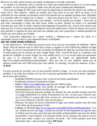 Réservez	à	ce	défi	confort	2	heures	un	samedi,	un	dimanche	et	un	lundi	consécutifs.
Le	samedi	et	le	dimanche,	allez	au	marché	ou	à	toute	autre	manifestation	de	plein	air	où	sont	vendus
des	produits.	Si	cela	n'est	pas	possible,	rendez-vous	chez	de	petits	commerçants	indépendants.
Fixez-vous	un	budget	de	100	€	pour	votre	leçon	de	négociation	et	cherchez	des	articles	qui	coûtent	au
moins	 150	 €.	 Votre	 objectif	 :	 obtenir	 du	 vendeur	 qu'il	 vous	 laisse	 le	 lot	 pour	 100	 €	 ou	 moins.	 Il	 est
préférable	de	vous	entraîner	sur	plusieurs	articles	bon	marché	que	sur	quelques	produits	chers.	Répondez
à	la	première	offre	du	vendeur	par	la	phrase	:	«	Quel	prix	pouvez-vous	me	faire	?	»	pour	le	laisser
négocier	avec	lui-même.	Choisissez	bien	votre	moment	–	en	fin	de	journée	par	exemple	–	fixez-vous	un
prix	 cible,	 marchandez	 et	 faites	 une	 offre	 ferme,	 billets	 en	 main.	 Tournez	 les	 talons	 si	 le	 marchand
n'accepte	pas	votre	offre.	Le	lundi,	contactez	deux	magazines	(la	première	fois,	vous	ne	vous	sentirez	sans
doute	pas	très	à	l'aise)	et	entreprenez	de	négocier	leurs	tarifs	publicitaires.	Faites-les	baisser	leurs	prix	le
plus	possible	et	rappelez-les	plus	tard	pour	leur	indiquer	que	votre	proposition	a	malheureusement	été
refusée	par	votre	patron,	par	exemple.
C'est	 l'équivalent	 négociation	 du	 «	 paper	 trading 	 ».	 Habituez-vous	 à	 refuser	 des	 offres	 et	 à
marchander	en	face-à-face	et,	plus	important	encore,	au	téléphone.
ART	DE	VIVRE	MODE	D'EMPLOI
Je	suis	américain	et...	bien	malin	qui	pourrait	savoir	où	je	suis	par	mon	numéro	de	téléphone	!	Merci
Skype	!	Rien	de	nouveau	sous	le	soleil	mais	je	tenais	à	rappeler	ici	tout	l'intérêt	des	numéros	en	ligne
de	Skype.	Le	service	vous	permet	de	louer	un	numéro	de	téléphone	de	ligne	fixe	aux	États-Unis	(et	dans
24	autres	pays),	qui	est	renvoyé	sur	votre	compte	Skype.	Tarif	:	environ	60	$	par	an.	L'interface	vous
permet	de	configurer	le	renvoi	d'appel	sur	votre	numéro	local.	J'y	ai	eu	recours	dans	une	quarantaine
de	 pays	 et	 ça	 fonctionne	 très	 bien.	 La	 qualité	 de	 l'appel	 est	 généralement	 bonne.
http://www.skype.com/allfeatures/onlinenumber/.	 Mais	 que	 cela	 ne	 vous	 empêche	 surtout	 pas	 de
toujours	acheter	une	carte	SIM	locale	pour	votre	mobile.	Le	roaming,	c'est	pour	les	amateurs.	À	plus	!
Ty	Kroll
***
J'ai	pour	principe	de	travailler	avec	le	plus	possible	d'outils	en	ligne	:	si	on	me	vole	mon	ordinateur
portable,	il	me	suffit	d'en	racheter	un	et	je	suis	à	nouveau	opérationnel	dans	les	24	heures.	Quelques-
uns	de	mes	outils	préférés	:
- RememberTheMilk.com	pour	rester	à	jour	de	mes	tâches	quotidiennes.
- Freshbooks.com	pour	la	facturation	en	ligne.
- Highrise	(http://www.highrisehq.com)	pour	des	CRM	en	ligne.
- Dropbox	 (getdropbox.com)	 vous	 permet	 de	 partager	 des	 fichiers	 et	 de	 sauvegarder
automatiquement	vos	fichiers	les	plus	précieux.
- TrueCrypt	(truecrypt.org)	pour	protéger	les	données	de	votre	portable	lorsque	vous	êtes
en	voyage	(chiffrement	à	la	volée).	[Commentaire	de	Tim	:	on	peut	aussi	l'utiliser	avec
une	clé	USB	et	le	système	offre	deux	niveaux	de	«	dissimulation	des	données	»	au	cas
où	on	vous	obligerait	à	donner	votre	mot	de	passe.]
- PBworks.	Un	espace	de	travail	collaboratif	en	ligne,	qui	m'aide	à	garder	trace	des	notes
et	des	idées	qui	me	passent	par	la	tête.
- FogBugz	 on	 Demand	 (http://www.fogcreek.com/FogBUGZ/IntrotoOnDemand.html.	 C'est
un	«	système	de	suivi	des	bugs	»	destiné	aux	sociétés	de	développement	de	logiciels	mais
je	l'utilise	tous	les	jours	aussi	bien	pour	des	tâches	professionnelles	que	pour	des	tâches
personnelles.	Assez	similaire	à	un	assistant	virtuel,	en	fait,	puisque	vous	pouvez	vous	en
servir	 pour	 router	 et	 gérer	 vos	 courriels.	 En	 prime	 :	 une	 version	 gratuite	 pour	 deux
utilisateurs	(moi	+	mon	assistant	virtuel).	RB	Carter
***
i
 