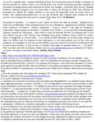 Un	service	vraiment	utile	:	Amazon	Mechanical	Turk.	En	investissant	un	peu	de	temps	et	d'argent,	il
devient	possible	de	mener	à	bien,	à	un	coût	dérisoire,	une	activité	nécessitant	que	des	centaines	de
personnes	accomplissent	de	petits	morceaux	de	tâches.	Par	exemple	:	rechercher	Steve	Fosset,	l'homme
d'affaires	 américain	 disparu	 avec	 son	 avion	 dans	 le	 désert	 du	 Nevada	 en	 2007.	 Des	 millions	 de
personnes	 ont	 regardé	 des	 images	 satellite,	 ce	 qui	 aurait	 été	 impossible	 pour	 les	 seules	 forces	 de
l'ordre.	 Voir	 amazon.com/webservices.	 Je	 n'ai	 pas	 d'actions	 chez	 Amazon	 mais	 certains	 de	 leurs
services	sont	vraiment	très	utiles	pour	la	création	d'une	muse.	Ciao	!	Jo	Marymee
***
Lancement	 de	 produits	 –	 Le	 moyen	 le	 plus	 rapide	 de	 lancer	 une	 idée	 de	 produit	 :	 Registera.com.
Choisissez	un	hébergeur.	Créez	un	blog	en	deux	clics	avec	Wordpress.	Appliquez-lui	un	thème.	Ajoutez
votre	 contenu	 et	 un	 bouton	 «	 Acheter	 maintenant	 ».	 Celui-ci	 renvoie	 à	 une	 page	 de	 formulaire.
L'utilisateur	clique	ensuite	sur	un	bouton	«	Continuer	avec	PayPal	»,	ce	qui	m'envoie	automatiquement
l'adresse	courriel	de	l'utilisateur	–	mais	celui-ci	reçoit	un	message	d'erreur	lui	indiquant	que	le	lien
vers	 PayPal	 n'est	 pas	 actif.	 J'utilise	 cette	 technique	 pour	 savoir	 combien	 j'aurais	 réalisé	 de	 ventes.
Grâce	à	GoogleAds,	je	crée	du	trafic…	et	je	calcule	un	ROI	théorique.	Si,	au	bout	d'une	semaine	ou
deux,	 les	 chiffres	 sont	 à	 la	 hauteur	 de	 mes	 espérances,	 je	 crée	 mon	 produit	 ou	 je	 le	 fais	 créer	 par
quelqu'un.	Je	reconfigure	le	tout	avec	un	lien	PayPal	actif,	puis	j'envoie	un	courriel	aux	utilisateurs	qui
avaient	essayé	d'acheter.	Si	tout	va	bien,	je	récupère	mon	argent	en	quelques	heures	et…	c'est	parti	!
Pour	vous	faire	une	idée	du	résultat,	rendez-vous	sur	www.mybusinesspr.com.	La	semaine	de	4	heures
en	action	!	Vivement	la	prochaine	édition.	Amitiés,	Matt	Schmidt
Notes
a.	http://news.com.com/2100-1017-269594.html?legacy=cnet
b.	Dans	certains	cas,	il	est	illégal	de	facturer	le	client	avant	que	le	produit	ne	lui	soit	expédié	–	donc,
nous	ne	demanderons	pas	d'argent	au	client	–	mais	c'est	néanmoins	une	pratique	courante.	Pourquoi	tant
de	publicités	précisent-elles	«	prévoir	3	à	4	semaines	de	livraison	»	alors	qu'il	faut	seulement	3	à	5	jours
pour	expédier	un	produit	de	New	York	en	Californie	?	Cela	donne	aux	entreprises	le	temps	de	fabriquer
le	produit	et	d'utiliser	le	paiement	par	carte	bancaire	des	clients	pour	le	financer.	Malin	mais	pas	toujours
légal.
c.	Pour	des	exemples	plus	développés	des	stratégies	CPC,	dont	un	plan	marketing	CPC	complet	de
90	jours,	rendez-vous	sur	www.fourhourworkweek.com.
d.	Ce	point	s'applique	à	Tom	mais	pas	à	Joanna.
e.	Comment	ai-je	concocté	l'accroche	la	plus	percutante	pour	BodyQUICK	(«	La	méthode	la	plus	efficace
pour	augmenter	puissance	et	vitesse.	Garantie	»)	?	Je	l'ai	empruntée	à	l'accroche	la	plus	ancienne,	et	donc
la	plus	profitable,	de	Rosetta	Stone	:	«	La	méthode	la	plus	efficace	pour	apprendre	une	langue	étrangère.
Garantie™.	»	À	quoi	bon	réinventer	la	roue	?	C'est	cher	!	Devenez	donc	un	observateur	avisé	de	ce	qui
fonctionne	déjà…	et	adaptez-le.	Je	garde	dans	un	dossier	les	publicités	et	les	mailings	qui	me	donnent
envie	de	répondre	à	leurs	sollicitations	et	j'utilise	www.delicious.com	pour	marquer	d'un	signet	les	sites
qui	réussissent	à	me	convaincre	de	leur	donner	mon	adresse	de	courriel	ou	de	leur	acheter	quelque	chose.
f.	Tom	présente	les	informations	sur	la	livraison	et	le	traitement	de	la	commande	avant	la	dernière	page
de	commande	pour	que	les	clients	ne	finalisent	pas	la	commande	juste	pour	avoir	le	prix.	Il	veut	que	ses
«	commandes	»	reflètent	les	véritables	commandes	et	non	de	simples	vérifications	de	prix.
g.	Si	vous	déployez	votre	site	après	une	phase	de	test	réussie	ou	que	vous	construisez	une	grande	base	de
données	de	courriels,	préférez	des	prestataires	comme	www.aweber.com.
h.	En	gardant	à	l'esprit	que	100	mots	spécifiques	à	0,10	€	par	clic	donneront	de	meilleurs	résultats	que
dix	termes	généraux	à	1	€	par	clic,	plus	vous	dépensez,	et	donc	plus	vous	générez	de	trafic,	plus	la	valeur
statistique	des	résultats	sera	élevée.	Si	votre	budget	le	permet,	augmentez	le	nombre	de	mots	associés	et
les	dépenses	quotidiennes	de	sorte	que	l'ensemble	du	test	CPC	vous	coûte	de	500	à	1	000	€.
 