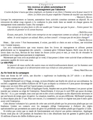 11
C h a p i t r e
Vos	revenus	en	pilote	automatique	III
MPA	–	le	management	par	l'absence
L'usine	du	futur	n'aura	que	deux	employés,	un	homme	et	un	chien.	L'homme	sera	là	pour	nourrir	le
chien.	Le	chien	sera	là	pour	empêcher	l'homme	de	toucher	aux	machines
–	Warren	G.	BENNIS
Lorsque	 les	 entrepreneurs	 se	 lancent,	 automatiser	 leurs	 activités	 constitue	 rarement	 un	 objectif.	 Ils	 se
retrouvent	 du	 même	 coup	 exposés	 à	 la	 confusion	 la	 plus	 totale	 dans	 un	 monde	 où	 chaque	 gourou	 du
management	vient	contredire	l'autre.	Par	exemple	:
Une	entreprise	est	plus	forte	si	elle	est	soudée	par	l'amour	que	par	la	peur…	Faites	passer	les
salariés	en	premier	et	ils	seront	heureux
–	Herb	KELLEHER
Écoute,	mon	petit.	J'ai	bâti	cette	entreprise	en	me	comportant	comme	un	salaud.	Je	la	dirige	de
même.	Je	serai	toujours	un	salaud.	Alors,	un	bon	conseil	:	n'essaye	pas	de	me	faire	changer
–	Charles	REVSON
Hmm…	Qui	croire	?	Fort	heureusement,	il	existe,	par-delà	ce	choix	en	noir	et	blanc,	une	troisième
voie.	Comme	toujours.
Les	 avis	 contradictoires	 que	 vous	 trouvez	 dans	 les	 livres	 de	 management	 et	 ailleurs	 portent
généralement	sur	le	management	des	salariés	–	comment	gérer	l'élément	humain.	Herb	vous	dit	de	les
serrer	dans	vos	bras,	Revson	de	leur	botter	les	fesses	(voire	pire)	et	moi,	je	vous	dis	de	résoudre	le
problème	en	le	supprimant	purement	et	simplement.
Maintenant	que	vous	avez	un	produit	qui	se	vend,	il	faut	penser	à	doter	votre	activité	d'une	architecture
autonome	capable	de	vivre	sans	vous.
Le	télé-PDG
Le	pouvoir	de	nous	cacher	des	autres	nous	est	miséricordieusement	donné,	car	les	hommes	sont
des	bêtes	sauvages	et	se	dévoreraient	entre	eux	n'était-ce	cette	protection
–	Henry	Ward	BEECHER
Au	fin	fond	de	la	campagne
Dans	 une	 ferme	 du	 18 	 siècle,	 une	 discrète	 «	 expérience	 en	 leadership	 du	 21 	 siècle	 »	 se	 déroule
exactement	comme	prévu .
Stephen	McDonnell	est	à	l'étage,	en	tongs,	en	train	d'étudier	une	feuille	de	calcul	sur	son	ordinateur.	Sa
société	a	augmenté	son	chiffre	d'affaires	de	30	%	par	an	depuis	sa	création	et	il	peut	passer	davantage	de
temps	avec	ses	trois	filles	qu'il	ne	l'aurait	jamais	cru	possible.
L'expérience	?	En	tant	que	PDG	d'Applegate	Farms,	Stephen	met	un	point	d'honneur	à	ne	passer	qu'une
journée	par	semaine	au	siège	de	l'entreprise.	Naturellement,	il	n'est	pas	le	seul	PDG	qui	passe	du	temps
chez	lui	–	il	y	a,	par	exemple,	tous	ceux	qui	ont	eu	des	crises	cardiaques	ou	des	dépressions	nerveuses	et
qui	ont	besoin	de	temps	pour	récupérer.	La	situation,	toutefois,	est	un	peu	différente.	McDonnell	pratique
la	chose	depuis	plus	de	17	ans.	Plus	rare	encore,	il	a	commencé	à	suivre	ce	régime	tout	juste	6	mois	après
avoir	créé	l'entreprise.
Cette	absence	volontaire	lui	a	permis	de	créer	une	activité	pilotée	par	les	processus	plutôt	que	par	son
fondateur.	 Limiter	 ses	 contacts	 avec	 les	 managers	 oblige	 l'entrepreneur	 à	 élaborer	 des	 règles
opérationnelles	qui	permettent	aux	autres	de	gérer	les	problèmes	eux-mêmes	plutôt	que	d'appeler	à	l'aide.
Et	n'allez	pas	croire	que	ce	mode	de	fonctionnement	soit	réservé	aux	petites	entreprises.	Applegate
Farms	vend	plus	de	120	produits	de	boucherie	bio	à	des	détaillants	haut	de	gamme	et	génère	plus	de
35	millions	d'euros	de	chiffre	d'affaires	par	an.
a
e e
b
 