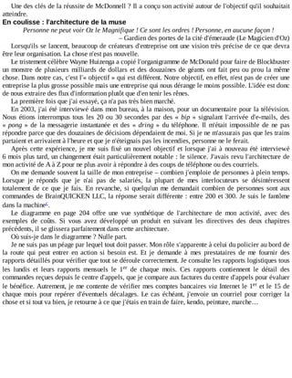 Une	des	clés	de	la	réussite	de	McDonnell	?	Il	a	conçu	son	activité	autour	de	l'objectif	qu'il	souhaitait
atteindre.
En	coulisse	:	l'architecture	de	la	muse
Personne	ne	peut	voir	Oz	le	Magnifique	!	Ce	sont	les	ordres	!	Personne,	en	aucune	façon	!
–	Gardien	des	portes	de	la	cité	d'émeraude	(Le	Magicien	d'Oz)
Lorsqu'ils	se	lancent,	beaucoup	de	créateurs	d'entreprise	ont	une	vision	très	précise	de	ce	que	devra
être	leur	organisation.	La	chose	n'est	pas	nouvelle.
Le	tristement	célèbre	Wayne	Huizenga	a	copié	l'organigramme	de	McDonald	pour	faire	de	Blockbuster
un	monstre	de	plusieurs	milliards	de	dollars	et	des	douzaines	de	géants	ont	fait	peu	ou	prou	la	même
chose.	Dans	notre	cas,	c'est	l'«	objectif	»	qui	est	différent.	Notre	objectif,	en	effet,	n'est	pas	de	créer	une
entreprise	la	plus	grosse	possible	mais	une	entreprise	qui	nous	dérange	le	moins	possible.	L'idée	est	donc
de	nous	extraire	des	flux	d'information	plutôt	que	d'en	tenir	les	rênes.
La	première	fois	que	j'ai	essayé,	ça	n'a	pas	très	bien	marché.
En	2003,	j'ai	été	interviewé	dans	mon	bureau,	à	la	maison,	pour	un	documentaire	pour	la	télévision.
Nous	étions	interrompus	tous	les	20	ou	30	secondes	par	des	«	bip	»	signalant	l'arrivée	d'e-mails,	des
«	pong	»	de	la	messagerie	instantanée	et	des	«	dring	»	 du	 téléphone.	 Il	 m'était	 impossible	 de	 ne	 pas
répondre	parce	que	des	douzaines	de	décisions	dépendaient	de	moi.	Si	je	ne	m'assurais	pas	que	les	trains
partaient	et	arrivaient	à	l'heure	et	que	je	n'éteignais	pas	les	incendies,	personne	ne	le	ferait.
Après	cette	expérience,	je	me	suis	fixé	un	nouvel	objectif	et	lorsque	j'ai	à	nouveau	été	interviewé
6	mois	plus	tard,	un	changement	était	particulièrement	notable	:	le	silence.	J'avais	revu	l'architecture	de
mon	activité	de	A	à	Z	pour	ne	plus	avoir	à	répondre	à	des	coups	de	téléphone	ou	des	courriels.
On	me	demande	souvent	la	taille	de	mon	entreprise	–	combien	j'emploie	de	personnes	à	plein	temps.
Lorsque	 je	 réponds	 que	 je	 n'ai	 pas	 de	 salariés,	 la	 plupart	 de	 mes	 interlocuteurs	 se	 désintéressent
totalement	de	ce	que	je	fais.	En	 revanche,	 si	 quelqu'un	 me	 demandait	 combien	 de	 personnes	 sont	 aux
commandes	de	BrainQUICKEN	LLC,	la	réponse	serait	différente	:	entre	200	et	300.	Je	suis	le	fantôme
dans	la	machine .
Le	 diagramme	 en	 page	 204	 offre	 une	 vue	 synthétique	 de	 l'architecture	 de	 mon	 activité,	 avec	 des
exemples	 de	 coûts.	 Si	 vous	 avez	 développé	 un	 produit	 en	 suivant	 les	 directives	 des	 deux	 chapitres
précédents,	il	se	glissera	parfaitement	dans	cette	architecture.
Où	suis-je	dans	le	diagramme	?	Nulle	part.
Je	ne	suis	pas	un	péage	par	lequel	tout	doit	passer.	Mon	rôle	s'apparente	à	celui	du	policier	au	bord	de
la	 route	 qui	 peut	 entrer	 en	 action	 si	 besoin	 est.	 Et	 je	 demande	 à	 mes	 prestataires	 de	 me	 fournir	 des
rapports	détaillés	pour	vérifier	que	tout	se	déroule	correctement.	Je	consulte	les	rapports	logistiques	tous
les	 lundis	 et	 leurs	 rapports	 mensuels	 le	 1 	 de	 chaque	 mois.	 Ces	 rapports	 contiennent	 le	 détail	 des
commandes	reçues	depuis	le	centre	d'appels,	que	je	compare	aux	factures	du	centre	d'appels	pour	évaluer
le	bénéfice.	Autrement,	je	me	contente	de	vérifier	mes	comptes	bancaires	via	Internet	le	1 	et	le	15	de
chaque	mois	pour	repérer	d'éventuels	décalages.	Le	cas	échéant,	j'envoie	un	courriel	pour	corriger	la
chose	et	si	tout	va	bien,	je	retourne	à	ce	que	j'étais	en	train	de	faire,	kendo,	peinture,	marche…
c
er
er
 