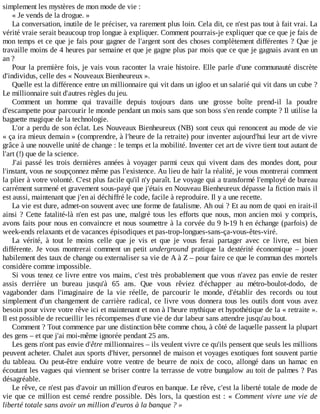 simplement	les	mystères	de	mon	mode	de	vie	:
«	Je	vends	de	la	drogue.	»
La	conversation,	inutile	de	le	préciser,	va	rarement	plus	loin.	Cela	dit,	ce	n'est	pas	tout	à	fait	vrai.	La
vérité	vraie	serait	beaucoup	trop	longue	à	expliquer.	Comment	pourrais-je	expliquer	que	ce	que	je	fais	de
mon	temps	et	ce	que	je	fais	pour	gagner	de	l'argent	sont	des	choses	complètement	différentes	?	Que	 je
travaille	moins	de	4	heures	par	semaine	et	que	je	gagne	plus	par	mois	que	ce	que	je	gagnais	avant	en	un
an	?
Pour	la	première	fois,	je	vais	vous	raconter	la	vraie	histoire.	Elle	parle	d'une	communauté	discrète
d'individus,	celle	des	«	Nouveaux	Bienheureux	».
Quelle	est	la	différence	entre	un	millionnaire	qui	vit	dans	un	igloo	et	un	salarié	qui	vit	dans	un	cube	?
Le	millionnaire	suit	d'autres	règles	du	jeu.
Comment	 un	 homme	 qui	 travaille	 depuis	 toujours	 dans	 une	 grosse	 boîte	 prend-il	 la	 poudre
d'escampette	pour	parcourir	le	monde	pendant	un	mois	sans	que	son	boss	s'en	rende	compte	?	Il	utilise	la
baguette	magique	de	la	technologie.
L'or	a	perdu	de	son	éclat.	Les	Nouveaux	Bienheureux	(NB)	sont	ceux	qui	renoncent	au	mode	de	vie
«	ça	ira	mieux	demain	»	(comprendre,	à	l'heure	de	la	retraite)	pour	inventer	aujourd'hui	leur	art	de	vivre
grâce	à	une	nouvelle	unité	de	change	:	le	temps	et	la	mobilité.	Inventer	cet	art	de	vivre	tient	tout	autant	de
l'art	(!)	que	de	la	science.
J'ai	 passé	 les	 trois	 dernières	 années	 à	 voyager	 parmi	 ceux	 qui	 vivent	 dans	 des	 mondes	 dont,	 pour
l'instant,	vous	ne	soupçonnez	même	pas	l'existence.	Au	lieu	de	haïr	la	réalité,	je	vous	montrerai	comment
la	plier	à	votre	volonté.	C'est	plus	facile	qu'il	n'y	paraît.	Le	voyage	qui	a	transformé	l'employé	de	bureau
carrément	surmené	et	gravement	sous-payé	que	j'étais	en	Nouveau	Bienheureux	dépasse	la	fiction	mais	il
est	aussi,	maintenant	que	j'en	ai	déchiffré	le	code,	facile	à	reproduire.	Il	y	a	une	recette.
La	vie	est	dure,	admet-on	souvent	avec	une	forme	de	fatalisme.	Ah	oui	?	Et	au	nom	de	quoi	en	irait-il
ainsi	?	Cette	fatalité-là	n'en	est	pas	une,	malgré	tous	les	efforts	que	nous,	mon	ancien	moi	y	compris,
avons	faits	pour	nous	en	convaincre	et	nous	soumettre	à	la	corvée	du	9	h-19	h	en	échange	(parfois)	de
week-ends	relaxants	et	de	vacances	épisodiques	et	pas-trop-longues-sans-ça-vous-êtes-viré.
La	 vérité,	 à	 tout	 le	 moins	 celle	 que	 je	 vis	 et	 que	 je	 vous	 ferai	 partager	 avec	 ce	 livre,	 est	 bien
différente.	 Je	 vous	 montrerai	 comment	 un	 petit	 underground	 pratique	 la	 dextérité	 économique	 –	 jouer
habilement	des	taux	de	change	ou	externaliser	sa	vie	de	A	à	Z	–	pour	faire	ce	que	le	commun	des	mortels
considère	comme	impossible.
Si	vous	tenez	ce	livre	entre	vos	mains,	c'est	très	probablement	que	vous	n'avez	pas	envie	de	rester
assis	 derrière	 un	 bureau	 jusqu'à	 65	 ans.	 Que	 vous	 rêviez	 d'échapper	 au	 métro-boulot-dodo,	 de
vagabonder	 dans	 l'imaginaire	 de	 la	 vie	 réelle,	 de	 parcourir	 le	 monde,	 d'établir	 des	 records	 ou	 tout
simplement	d'un	changement	de	carrière	radical,	ce	livre	vous	donnera	tous	les	outils	dont	vous	avez
besoin	pour	vivre	votre	rêve	ici	et	maintenant	et	non	à	l'heure	mythique	et	hypothétique	de	la	«	retraite	».
Il	est	possible	de	recueillir	les	récompenses	d'une	vie	de	dur	labeur	sans	attendre	jusqu'au	bout.
Comment	?	Tout	commence	par	une	distinction	bête	comme	chou,	à	côté	de	laquelle	passent	la	plupart
des	gens	–	et	que	j'ai	moi-même	ignorée	pendant	25	ans.
Les	gens	n'ont	pas	envie	d'être	millionnaires	–	ils	veulent	vivre	ce	qu'ils	pensent	que	seuls	les	millions
peuvent	acheter.	Chalet	aux	sports	d'hiver,	personnel	de	maison	et	voyages	exotiques	font	souvent	partie
du	 tableau.	 Ou	 peut-être	 enduire	 votre	 ventre	 de	 beurre	 de	 noix	 de	 coco,	 allongé	 dans	 un	 hamac	 en
écoutant	les	vagues	qui	viennent	se	briser	contre	la	terrasse	de	votre	bungalow	au	toit	de	palmes	?	Pas
désagréable.
Le	rêve,	ce	n'est	pas	d'avoir	un	million	d'euros	en	banque.	Le	rêve,	c'est	la	liberté	totale	de	mode	de
vie	que	ce	million	est	censé	rendre	possible.	Dès	lors,	la	question	est	:	«	Comment	vivre	une	vie	de
liberté	totale	sans	avoir	un	million	d'euros	à	la	banque	?	»
 