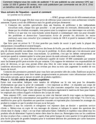 Comment	intégrez-vous	les	coûts	de	publicité	?	Si	une	publicité	ou	une	annonce	CPC	qui
coûte	10	000	€	génère	50	ventes,	mon	coût	publicitaire	par	commande	est	de	20	€.	D'où
un	bénéfice	réel	par	unité	de	40,94	€.
Vous	extraire	de	l'équation	:	quand	et	comment
Le	système	est	la	solution
–	AT&T,	groupe	américain	de	télécommunications
Le	diagramme	de	la	page	204	doit	vous	servir	de	référence	pour	concevoir	votre	architecture	virtuelle
autonome.	Il	peut	y	avoir	des	différences	mais	les	grands	principes	demeurent	:
1.	 Contactez	 des	 sociétés	 spécialisées	 dans	 une	 fonction,	 de	 préférence	 à	 des	 indépendants
travaillant	seuls,	chaque	fois	que	possible	:	si	une	personne	est	renvoyée,	démissionne	ou	ne
donne	pas	les	résultats	escomptés,	vous	pouvez	ainsi	la	remplacer	sans	interrompre	vos	activités.
2.	 Veillez	à	ce	que	tous	vos	sous-traitants	soient	disposés	à	communiquer	entre	eux	pour	résoudre
des	 problèmes	 et	 donnez-leur	 l'autorisation	 écrite	 de	 prendre	 les	 décisions	 les	 moins
onéreuses	sans	vous	consulter	(j'ai	commencé	à	moins	de	100	€	et	porté	le	montant	à	400	€	au
bout	de	2	mois).
Que	 faire	 pour	 en	 arriver	 là	 ?	 Il	 n'est	 peut-être	 pas	 inutile	 de	 savoir	 à	 quel	 stade	 la	 plupart	 des
entrepreneurs	s'essoufflent	et	restent	bloqués.
La	plupart	des	entrepreneurs	démarrent	avec	des	bouts	de	ficelle,	pas	mal	de	débrouille	et	en	faisant	le
plus	de	choses	possible	eux-mêmes.	Ce	n'est	pas	le	problème.	Je	dirais	même	que	c'est	nécessaire	pour
qu'ils	 puissent	 ensuite	 former	 leurs	 sous-traitants.	 Le	 problème,	 c'est	 que	 les	 mêmes	 entrepreneurs	 ne
savent	pas	quand	ni	comment	quitter	la	scène	pour	passer	du	stade	artisanal	au	stade	industriel.
Par	«	industriel	»,	je	veux	dire	une	architecture	capable	de	traiter	10	000	commandes	par	semaine
aussi	facilement	qu'elle	peut	en	traiter	dix	par	semaine.	Cela	suppose	de	minimiser	vos	responsabilités	de
prise	 de	 décision,	 ce	 qui	 vous	 permet	 d'être	 plus	 libre	 de	 votre	 temps	 tout	 en	 mettant	 en	 place	 les
conditions	nécessaires	pour	multiplier	vos	revenus	par	deux	ou	trois	sans	augmenter	le	nombre	de	vos
heures	de	travail.
Contactez	des	prestataires	potentiels	pour	vous	faire	une	première	idée	des	coûts.	Établissez	un	plan	et
un	budget	en	conséquence	pour	faire	monter	progressivement	en	puissance	votre	infrastructure	selon	les
trois	jalons	suivants,	que	je	mesure	en	unités	de	produits	expédiées	:
Phase	1	:	0	à	50	unités	de	produits	expédiées
Faites	 tout	 vous-même.	 Indiquez	 votre	 numéro	 de	 téléphone	 sur	 le	 site	 tant	 pour	 les	 demandes
d'informations	que	pour	la	prise	de	commande	–	c'est	important	au	début	–	et	répondez	aux	coups	de
téléphone	des	clients	pour	identifier	les	questions	les	plus	courantes	auxquelles	vous	répondrez	par	la
suite	dans	votre	FAQ	en	ligne.	Cette	rubrique	FAQ	constituera	également	le	matériau	de	base	pour	former
les	employés	des	centres	d'appels	et	élaborer	des	scripts	de	vente.
Votre	annonce	CPC,	votre	annonce	presse	ou	votre	site	Internet	sont-ils	trop	vagues	ou	équivoques,
attirant	par	là	même	des	consommateurs	non	qualifiés	et	qui	vous	font	perdre	votre	temps	?	Si	c'est	le	cas,
modifiez-les	pour	qu'ils	répondent	aux	questions	courantes	et	expriment	plus	clairement	les	avantages	du
produit	(y	compris	ce	que	le	produit	n'est	pas	ou	ne	fait	pas).
Répondez	 à	 tous	 les	 courriels	 et	 enregistrez	 vos	 réponses	 dans	 un	 dossier	 «	 questions	 service
clients	 ».	 Mettez-vous	 en	 copie	 de	 vos	 messages	 de	 réponse	 et	 indiquez	 la	 nature	 des	 questions	 des
clients	dans	le	champ	«	objet	»	en	vue	d'une	indexation	future.	Emballez	et	expédiez	vous-même	tous	les
produits	afin	de	déterminer	l'option	la	moins	chère	dans	les	deux	cas.	Renseignez-vous	sur	les	conditions
de	mise	en	place	d'un	«	contrat	de	VAD	»	auprès	d'une	petite	banque	de	votre	quartier	(c'est	généralement
plus	facile	qu'auprès	de	grandes	banques)	pour	le	traitement	ultérieur	des	paiements	par	cartes	bancaires
en	volumes	plus	importants.
 