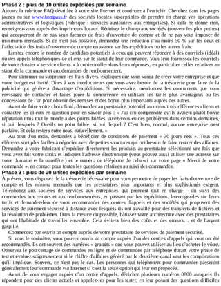 Phase	2	:	plus	de	10	unités	expédiées	par	semaine
Ajoutez	la	rubrique	FAQ	détaillée	à	votre	site	Internet	et	continuez	à	l'enrichir.	Cherchez	dans	les	pages
jaunes	ou	sur	www.kompass.fr	des	sociétés	locales	susceptibles	de	prendre	en	charge	vos	opérations
administratives	 et	 logistiques	 (rubrique	 :	 services	 auxiliaires	 aux	 entreprises).	 Si	 cela	 ne	 donne	 rien,
renseignez-vous	auprès	des	imprimeurs	locaux.	Réduisez	le	champ	aux	sociétés	(souvent	les	plus	petites)
qui	accepteront	de	ne	pas	vous	facturer	de	frais	d'ouverture	de	compte	et	de	ne	pas	vous	imposer	de
minimums	mensuels.	Si	ce	n'est	pas	possible,	demandez	une	réduction	d'au	moins	50	%	sur	les	deux	et
l'affectation	des	frais	d'ouverture	de	compte	en	avance	sur	les	expéditions	ou	les	autres	frais.
Limitez	encore	le	nombre	de	candidats	potentiels	à	ceux	qui	peuvent	répondre	à	des	courriels	(idéal)
ou	des	appels	téléphoniques	de	clients	sur	le	statut	de	leur	commande.	Vous	leur	fournissez	les	courriels
de	votre	dossier	«	service	clients	»	à	copier/coller	dans	leurs	réponses,	en	particulier	celles	relatives	au
statut	de	la	commande	et	aux	demandes	de	remboursement.
Pour	diminuer	ou	supprimer	les	frais	divers,	expliquez	que	vous	venez	de	créer	votre	entreprise	et	que
votre	budget	est	limité.	Dites	à	vos	interlocuteurs	que	vous	avez	besoin	de	la	trésorerie	pour	faire	de	la
publicité	 qui	 génèrera	 davantage	 d'expéditions.	 Si	 nécessaire,	 mentionnez	 les	 concurrents	 que	 vous
envisagez	 de	 contacter	 et	 faites	 jouer	 la	 concurrence	 en	 utilisant	 les	 tarifs	 plus	 avantageux	 ou	 les
concessions	de	l'un	pour	obtenir	des	remises	et	des	bonus	plus	importants	auprès	des	autres.
Avant	de	faire	votre	choix	final,	demandez	au	prestataire	potentiel	au	moins	trois	références	clients	et
contactez	les	clients	en	question	pour	en	savoir	plus	:	«	J'ai	cru	comprendre	qu'ils	avaient	plutôt	bonne
réputation	mais	tout	le	monde	a	des	points	faibles.	Avez-vous	eu	des	problèmes	dans	certains	domaines,
si	 oui,	 lesquels	 ?	 Ont-ils	 un	 point	 faible,	 si	 oui,	 lequel	 ?	 C'est	 bien,	 normal,	 aucune	 entreprise	 n'est
parfaite.	Et	cela	restera	entre	nous,	naturellement.	»
Au	 bout	 d'un	 mois,	 demandez	 à	 bénéficier	 de	 conditions	 de	 paiement	 «	 30	 jours	 nets	 ».	 Tous	 ces
éléments	sont	plus	faciles	à	négocier	avec	de	petites	structures	qui	ont	besoin	de	faire	rentrer	des	affaires.
Demandez	à	votre	fabricant	d'expédier	directement	les	produits	au	prestataire	sélectionné	une	fois	que
vous	avez	fait	votre	choix	et	indiquez	l'adresse	électronique	(vous	pouvez	aussi	utiliser	une	adresse	sur
votre	domaine	et	la	transférer)	et	le	numéro	de	téléphone	de	celui-ci	sur	votre	page	«	Merci	de	votre
commande	»,	en	contact	pour	toutes	les	questions	relatives	au	suivi	des	commandes.
Phase	3	:	plus	de	20	unités	expédiées	par	semaine
À	présent,	vous	disposez	de	la	trésorerie	nécessaire	pour	vous	permettre	de	payer	les	frais	d'ouverture	de
compte	 et	 les	 minima	 mensuels	 que	 les	 prestataires	 plus	 importants	 et	 plus	 sophistiqués	 exigent.
Téléphonez	 aux	 sociétés	 de	 services	 aux	 entreprises	 qui	 prennent	 tout	 en	 charge	 –	 du	 suivi	 des
commandes	aux	retours	et	aux	remboursements,	en	passant	par	les	expéditions.	Interrogez-les	sur	leurs
tarifs	 et	 demandez-leur	 de	 vous	 recommander	 des	 centres	 d'appels	 et	 des	 sociétés	 qui	 proposent	 des
services	de	paiement	sécurisé	à	distance	avec	lesquels	ils	ont	travaillé	pour	des	transferts	de	fichiers	et
la	résolution	de	problèmes.	Dans	la	mesure	du	possible,	bâtissez	votre	architecture	avec	des	prestataires
qui	 ont	 l'habitude	 de	 travailler	 ensemble.	 Cela	 évitera	 bien	 des	 coûts	 et	 des	 erreurs…	 et	 de	 l'argent
gaspillé.
Commencez	par	ouvrir	un	compte	auprès	de	votre	prestataire	de	services	de	paiement	sécurisé.
Si	vous	le	souhaitez,	vous	pouvez	ouvrir	un	compte	auprès	d'un	des	centres	d'appels	qui	vous	ont	été
recommandés.	Ils	ont	souvent	des	numéros	«	gratuits	»	que	vous	pouvez	utiliser	au	lieu	d'acheter	le	vôtre.
Observez	le	pourcentage	de	commandes	en	ligne	et	de	commandes	par	téléphone	durant	votre	phase	de
test	et	évaluez	soigneusement	si	le	chiffre	d'affaires	généré	par	le	deuxième	canal	vaut	les	complications
qu'il	implique.	Souvent,	ce	n'est	pas	le	cas.	Les	personnes	qui	téléphonent	pour	commander	passeront
généralement	leur	commande	via	Internet	si	c'est	la	seule	option	qui	leur	est	proposée.
Avant	 de	 vous	 engager	 auprès	 d'un	 centre	 d'appels,	 dénichez	 plusieurs	 numéros	 0800	 auxquels	 ils
répondent	pour	des	clients	actuels	et	appelez-les	pour	les	tester,	en	leur	posant	des	questions	difficiles
 