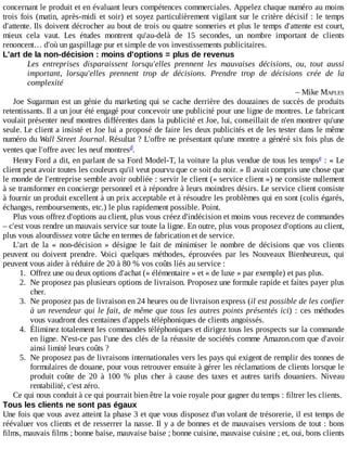 concernant	le	produit	et	en	évaluant	leurs	compétences	commerciales.	Appelez	chaque	numéro	au	moins
trois	fois	(matin,	après-midi	et	soir)	et	soyez	particulièrement	vigilant	sur	le	critère	décisif	:	le	temps
d'attente.	Ils	doivent	décrocher	au	bout	de	trois	ou	quatre	sonneries	et	plus	le	temps	d'attente	est	court,
mieux	 cela	 vaut.	 Les	 études	 montrent	 qu'au-delà	 de	 15	 secondes,	 un	 nombre	 important	 de	 clients
renoncent…	d'où	un	gaspillage	pur	et	simple	de	vos	investissements	publicitaires.
L'art	de	la	non-décision	:	moins	d'options	=	plus	de	revenus
Les	 entreprises	 disparaissent	 lorsqu'elles	 prennent	 les	 mauvaises	 décisions,	 ou,	 tout	 aussi
important,	 lorsqu'elles	 prennent	 trop	 de	 décisions.	 Prendre	 trop	 de	 décisions	 crée	 de	 la
complexité
–	Mike	MAPLES
Joe	Sugarman	est	un	génie	du	marketing	qui	se	cache	derrière	des	douzaines	de	succès	de	produits
retentissants.	Il	a	un	jour	été	engagé	pour	concevoir	une	publicité	pour	une	ligne	de	montres.	Le	fabricant
voulait	présenter	neuf	montres	différentes	dans	la	publicité	et	Joe,	lui,	conseillait	de	n'en	montrer	qu'une
seule.	Le	client	a	insisté	et	Joe	lui	a	proposé	de	faire	les	deux	publicités	et	de	les	tester	dans	le	même
numéro	du	Wall	Street	Journal.	Résultat	?	L'offre	ne	présentant	qu'une	montre	a	généré	six	fois	plus	de
ventes	que	l'offre	avec	les	neuf	montres .
Henry	Ford	a	dit,	en	parlant	de	sa	Ford	Model-T,	la	voiture	la	plus	vendue	de	tous	les	temps 	:	«	Le
client	peut	avoir	toutes	les	couleurs	qu'il	veut	pourvu	que	ce	soit	du	noir.	»	Il	avait	compris	une	chose	que
le	monde	de	l'entreprise	semble	avoir	oubliée	:	servir	le	client	(«	service	client	»)	ne	consiste	nullement
à	se	transformer	en	concierge	personnel	et	à	répondre	à	leurs	moindres	désirs.	Le	service	client	consiste
à	fournir	un	produit	excellent	à	un	prix	acceptable	et	à	résoudre	les	problèmes	qui	en	sont	(colis	égarés,
échanges,	remboursements,	etc.)	le	plus	rapidement	possible.	Point.
Plus	vous	offrez	d'options	au	client,	plus	vous	créez	d'indécision	et	moins	vous	recevez	de	commandes
–	c'est	vous	rendre	un	mauvais	service	sur	toute	la	ligne.	En	outre,	plus	vous	proposez	d'options	au	client,
plus	vous	alourdissez	votre	tâche	en	termes	de	fabrication	et	de	service.
L'art	 de	 la	 «	 non-décision	 »	 désigne	 le	 fait	 de	 minimiser	 le	 nombre	 de	 décisions	 que	 vos	 clients
peuvent	 ou	 doivent	 prendre.	 Voici	 quelques	 méthodes,	 éprouvées	 par	 les	 Nouveaux	 Bienheureux,	 qui
peuvent	vous	aider	à	réduire	de	20	à	80	%	vos	coûts	liés	au	service	:
1.	 Offrez	une	ou	deux	options	d'achat	(«	élémentaire	»	et	«	de	luxe	»	par	exemple)	et	pas	plus.
2.	 Ne	proposez	pas	plusieurs	options	de	livraison.	Proposez	une	formule	rapide	et	faites	payer	plus
cher.
3.	 Ne	proposez	pas	de	livraison	en	24	heures	ou	de	livraison	express	(il	est	possible	de	les	confier
à	un	revendeur	qui	le	fait,	de	même	que	tous	les	autres	points	présentés	ici)	:	ces	méthodes
vous	vaudront	des	centaines	d'appels	téléphoniques	de	clients	angoissés.
4.	 Éliminez	totalement	les	commandes	téléphoniques	et	dirigez	tous	les	prospects	sur	la	commande
en	ligne.	N'est-ce	pas	l'une	des	clés	de	la	réussite	de	sociétés	comme	Amazon.com	que	d'avoir
ainsi	limité	leurs	coûts	?
5.	 Ne	proposez	pas	de	livraisons	internationales	vers	les	pays	qui	exigent	de	remplir	des	tonnes	de
formulaires	de	douane,	pour	vous	retrouver	ensuite	à	gérer	les	réclamations	de	clients	lorsque	le
produit	 coûte	 de	 20	 à	 100	 %	 plus	 cher	 à	 cause	 des	 taxes	 et	 autres	 tarifs	 douaniers.	 Niveau
rentabilité,	c'est	zéro.
Ce	qui	nous	conduit	à	ce	qui	pourrait	bien	être	la	voie	royale	pour	gagner	du	temps	:	filtrer	les	clients.
Tous	les	clients	ne	sont	pas	égaux
Une	fois	que	vous	avez	atteint	la	phase	3	et	que	vous	disposez	d'un	volant	de	trésorerie,	il	est	temps	de
réévaluer	vos	clients	et	de	resserrer	la	nasse.	Il	y	a	de	bonnes	et	de	mauvaises	versions	de	tout	:	bons
films,	mauvais	films	;	bonne	baise,	mauvaise	baise	;	bonne	cuisine,	mauvaise	cuisine	;	et,	oui,	bons	clients
d
e
 