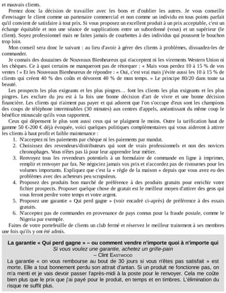 et	mauvais	clients.
Prenez	 donc	 la	 décision	 de	 travailler	 avec	 les	 bons	 et	 d'oublier	 les	 autres.	 Je	 vous	 conseille
d'envisager	le	client	comme	un	partenaire	commercial	et	non	comme	un	individu	en	tous	points	parfait
qu'il	convient	de	satisfaire	à	tout	prix.	Si	vous	proposez	un	excellent	produit	à	un	prix	acceptable,	c'est	un
échange	 équitable	 et	 non	 une	 séance	 de	 supplications	 entre	 un	 subordonné	 (vous)	 et	 un	 supérieur	 (le
client).	Soyez	professionnel	mais	ne	faites	jamais	de	courbettes	à	des	individus	qui	poussent	le	bouchon
trop	loin.
Mon	conseil	sera	donc	le	suivant	:	au	lieu	d'avoir	à	gérer	des	clients	à	problèmes,	dissuadez-les	de
commander.
Je	connais	des	douzaines	de	Nouveaux	Bienheureux	qui	n'acceptent	ni	les	virements	Western	Union	ni
les	chèques.	Ce	à	quoi	certains	ne	manqueront	pas	de	rétorquer	:	«	Mais	vous	perdez	10	à	15	%	de	vos
ventes	!	»	Et	les	Nouveaux	Bienheureux	de	répondre	:	«	Oui,	c'est	vrai	mais	j'évite	aussi	les	10	à	15	%	de
clients	qui	créent	40	%	des	coûts	et	dévorent	40	%	de	mon	temps.	»	Le	principe	80/20	dans	toute	sa
beauté.
Les	prospects	les	plus	exigeants	et	les	plus	pingres…	font	les	clients	les	plus	exigeants	et	les	plus
pingres.	 Les	 exclure	 du	 jeu	 est	 à	 la	 fois	 une	 bonne	 décision	 d'art	 de	 vivre	 et	 une	 bonne	 décision
financière.	Les	clients	qui	n'aiment	pas	payer	et	qui	adorent	que	l'on	s'occupe	d'eux	sont	les	champions
des	coups	de	téléphone	interminables	(30	minutes)	aux	centres	d'appels,	anéantissant	du	même	coup	le
bénéfice	minuscule	qu'ils	vous	rapportent.
Ceux	qui	dépensent	le	plus	sont	aussi	ceux	qui	se	plaignent	le	moins.	Outre	 la	 tarification	 haut	 de
gamme	50	€-200	€	déjà	évoquée,	voici	quelques	politiques	complémentaires	qui	vous	aideront	à	attirer
les	clients	à	haut	profit	et	faible	maintenance	:
1.	 N'acceptez	ni	les	paiements	par	chèque	ni	les	paiements	par	mandat.
2.	 Choisissez	 des	 revendeurs/distributeurs	 qui	 sont	 de	 vrais	 professionnels	 et	 non	 des	 novices
chronophages.	Vous	n'êtes	pas	là	pour	leur	apprendre	leur	métier.
3.	 Renvoyez	 tous	 les	 revendeurs	 potentiels	 à	 un	 formulaire	 de	 commande	 en	 ligne	 à	 imprimer,
remplir	et	renvoyer	par	fax.	Ne	négociez	jamais	vos	prix	et	n'accordez	pas	de	ristournes	pour	les
volumes	importants.	Expliquez	que	c'est	la	«	règle	de	la	maison	»	depuis	que	vous	avez	eu	des
problèmes	avec	des	acheteurs	peu	scrupuleux.
4.	 Proposez	 des	 produits	 bon	 marché	 de	 préférence	 à	 des	 produits	 gratuits	 pour	 enrichir	 votre
fichier	prospects.	Proposer	quelque	chose	de	gratuit	est	le	meilleur	moyen	d'attirer	des	gens	qui
vous	feront	perdre	votre	temps	et	votre	argent.
5.	 Proposez	une	garantie	«	Qui	perd	gagne	»	(voir	encadré	ci-après)	de	préférence	à	des	essais
gratuits.
6.	 N'acceptez	pas	de	commandes	en	provenance	de	pays	connus	pour	la	fraude	postale,	comme	le
Nigeria	par	exemple.
Faites	de	votre	portefeuille	de	clients	un	club	fermé	et	réservez	le	meilleur	traitement	à	ses	membres
une	fois	qu'ils	y	ont	été	admis.
La	garantie	«	Qui	perd	gagne	»	–	ou	comment	vendre	n'importe	quoi	à	n'importe	qui
Si	vous	voulez	une	garantie,	achetez	un	grille-pain
–	Clint	EASTWOOD
La	 garantie	 «	 on	 vous	 rembourse	 au	 bout	 de	 30	 jours	 si	 vous	 n'êtes	 pas	 satisfait	 »	 est
morte.	Elle	a	tout	bonnement	perdu	son	attrait	d'antan.	Si	un	produit	ne	fonctionne	pas,	on
m'a	menti	et	je	vais	devoir	passer	l'après-midi	à	la	poste	pour	le	renvoyer.	Cela	me	coûte
bien	plus	que	le	prix	que	j'ai	payé	pour	le	produit,	en	temps	et	en	timbres.	L'élimination	du
risque	ne	suffit	plus.
 