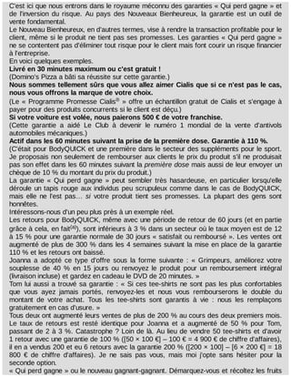 C'est	ici	que	nous	entrons	dans	le	royaume	méconnu	des	garanties	«	Qui	perd	gagne	»	et
de	 l'inversion	 du	 risque.	 Au	 pays	 des	 Nouveaux	 Bienheureux,	 la	 garantie	 est	 un	 outil	 de
vente	fondamental.
Le	Nouveau	Bienheureux,	en	d'autres	termes,	vise	à	rendre	la	transaction	profitable	pour	le
client,	même	si	le	produit	ne	tient	pas	ses	promesses.	Les	garanties	«	Qui	perd	gagne	»
ne	se	contentent	pas	d'éliminer	tout	risque	pour	le	client	mais	font	courir	un	risque	financier
à	l'entreprise.
En	voici	quelques	exemples.
Livré	en	30	minutes	maximum	ou	c'est	gratuit	!
(Domino's	Pizza	a	bâti	sa	réussite	sur	cette	garantie.)
Nous	sommes	tellement	sûrs	que	vous	allez	aimer	Cialis	que	si	ce	n'est	pas	le	cas,
nous	vous	offrons	la	marque	de	votre	choix.
(Le	«	Programme	Promesse	Cialis 	»	offre	un	échantillon	gratuit	de	Cialis	et	s'engage	à
payer	pour	des	produits	concurrents	si	le	client	est	déçu.)
Si	votre	voiture	est	volée,	nous	paierons	500	€	de	votre	franchise.
(Cette	 garantie	 a	 aidé	 Le	 Club	 à	 devenir	 le	 numéro	 1	 mondial	 de	 la	 vente	 d'antivols
automobiles	mécaniques.)
Actif	dans	les	60	minutes	suivant	la	prise	de	la	première	dose.	Garantie	à	110	%.
(C'était	pour	BodyQUICK	et	une	première	dans	le	secteur	des	suppléments	pour	le	sport.
Je	proposais	non	seulement	de	rembourser	aux	clients	le	prix	du	produit	s'il	ne	produisait
pas	son	effet	dans	les	60	minutes	suivant	la	première	dose	mais	aussi	de	leur	envoyer	un
chèque	de	10	%	du	montant	du	prix	du	produit.)
La	 garantie	 «	 Qui	 perd	 gagne	 »	 peut	 sembler	 très	 hasardeuse,	 en	 particulier	 lorsqu'elle
déroule	un	tapis	rouge	aux	individus	peu	scrupuleux	comme	dans	le	cas	de	BodyQUICK,
mais	 elle	 ne	 l'est	 pas…	 si	 votre	 produit	 tient	 ses	 promesses.	 La	 plupart	 des	 gens	 sont
honnêtes.
Intéressons-nous	d'un	peu	plus	près	à	un	exemple	réel.
Les	retours	pour	BodyQUICK,	même	avec	une	période	de	retour	de	60	jours	(et	en	partie
grâce	à	cela,	en	fait ),	sont	inférieurs	à	3	%	dans	un	secteur	où	le	taux	moyen	est	de	12
à	15	%	pour	une	garantie	normale	de	30	jours	«	satisfait	ou	remboursé	».	Les	ventes	ont
augmenté	de	plus	de	300	%	dans	les	4	semaines	suivant	la	mise	en	place	de	la	garantie
110	%	et	les	retours	ont	baissé.
Joanna	 a	 adopté	 ce	 type	 d'offre	 sous	 la	 forme	 suivante	 :	 «	 Grimpeurs,	 améliorez	 votre
souplesse	 de	 40	 %	 en	 15	 jours	 ou	 renvoyez	 le	 produit	 pour	 un	 remboursement	 intégral
(livraison	incluse)	et	gardez	en	cadeau	le	DVD	de	20	minutes.	»
Tom	lui	aussi	a	trouvé	sa	garantie	:	«	Si	ces	tee-shirts	ne	sont	pas	les	plus	confortables
que	 vous	 ayez	 jamais	 portés,	 renvoyez-les	 et	 nous	 vous	 rembourserons	 le	 double	 du
montant	 de	 votre	 achat.	 Tous	 les	 tee-shirts	 sont	 garantis	 à	 vie	 :	 nous	 les	 remplaçons
gratuitement	en	cas	d'usure.	»
Tous	deux	ont	augmenté	leurs	ventes	de	plus	de	200	%	au	cours	des	deux	premiers	mois.
Le	 taux	 de	 retours	 est	 resté	 identique	 pour	 Joanna	 et	 a	 augmenté	 de	 50	 %	 pour	 Tom,
passant	de	2	à	3	%.	Catastrophe	?	Loin	de	là.	Au	lieu	de	vendre	50	tee-shirts	et	d'avoir
1	retour	avec	une	garantie	de	100	%	([50	×	100	€]	–	100	€	=	4	900	€	de	chiffre	d'affaires),
il	en	a	vendus	200	et	eu	6	retours	avec	la	garantie	200	%	([200	×	100]	–	[6	×	200	€]	=	18
800	 €	 de	 chiffre	 d'affaires).	 Je	 ne	 sais	 pas	 vous,	 mais	 moi	 j'opte	 sans	 hésiter	 pour	 la
seconde	option.
«	Qui	perd	gagne	»	ou	le	nouveau	gagnant-gagnant.	Démarquez-vous	et	récoltez	les	fruits
®
(a)
 