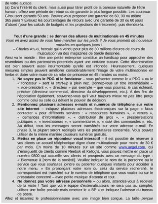 de	votre	audace.
(a)	Dans	l'intérêt	du	client,	mais	aussi	pour	titrer	profit	de	la	paresse	naturelle	de	l'être
humain,	offrez	une	période	de	retour	ou	de	garantie	la	plus	longue	possible.	Les	couteaux
Ginsu	sont	garantis	50	ans.	Pouvez-vous	proposer	une	garantie	de	60,	90	ou	même
365	jours	?	Évaluez	les	pourcentages	de	retours	avec	une	garantie	de	30	ou	60	jours
d'abord	(pour	les	calculs	de	budgets	et	les	projections	de	trésorerie),	puis	étendez-la.
Tout	d'une	grande	:	se	donner	des	allures	de	multinationale	en	45	minutes
Vous	en	avez	assez	de	vous	faire	marcher	sur	les	pieds	?	Je	vous	promets	de	nouveaux
muscles	en	quelques	jours	!
–	Charles	ATLAS,	hercule	qui	a	vendu	pour	plus	de	30	millions	d'euros	de	cours	de
musculation	via	des	magazines	de	bande	dessinée.
Ainsi	va	le	monde	:	être	une	petite	entreprise	constitue	un	handicap	pour	approcher	des
revendeurs	ou	des	partenaires	potentiels	ayant	une	certaine	stature.	Cette	 discrimination
est	 bien	 souvent	 aussi	 insurmontable	 qu'elle	 est	 infondée.	 Heureusement,	 quelques
mesures	 simples	 peuvent	 améliorer	 considérablement	 l'image	 de	 votre	 multinationale	 en
herbe	et	doter	votre	muse	de	sa	robe	de	princesse	en	45	minutes	ou	moins.
1.	 Ne	soyez	pas	le	PDG	ni	le	fondateur	–	vous	présenter	comme	le	«	PDG	»	ou	le
«	 fondateur	 »	 sent	 la	 start-up	 à	 plein	 nez.	 Donnez-vous	 un	 titre	 intermédiaire	 –
«	vice-président	»,	«	directeur	»	par	exemple	–	que	vous	pourrez,	le	cas	échéant,
préciser	 (directeur	 commercial,	 directeur	 du	 développement,	 etc.).	 À	 des	 fins	 de
négociation	également,	souvenez-vous	qu'il	vaut	toujours	mieux	ne	pas	être	perçu
comme	celui	ou	celle	qui	détient	le	pouvoir	de	décision.
2.	 Mentionnez	 plusieurs	 adresses	 e-mails	 et	 numéros	 de	 téléphone	 sur	 votre
site	 Internet	 –	 indiquez	 plusieurs	 adresses	 électroniques	 sur	 la	 page	 «	 Nous
contacter	 »	 pour	 différents	 services	 :	 «	 ressources	 humaines	 »,	 «	 ventes	 »,
«	 demandes	 d'informations	 »,	 «	 distribution	 de	 gros	 »,	 «	 presse/relations
publiques	»,	«	investisseurs	»,	«	commentaires	»,	«	suivi	des	commandes	»,	etc.
Au	 début,	 tous	 les	 messages	 seront	 transférés	 sur	 votre	 adresse	 e-mail.	 En
phase	3,	la	plupart	seront	redirigés	vers	les	prestataires	concernés.	Vous	pouvez
utiliser	de	la	même	manière	plusieurs	numéros	gratuits.
3.	 Mettez	 en	 place	 un	 répondeur	 vocal	 interactif	 –	 il	 est	 possible	 de	 réserver	 à
vos	clients	un	accueil	téléphonique	digne	d'une	multinationale	pour	moins	de	30	€
par	 mois.	 En	 moins	 de	 10	 minutes	 sur	 un	 site	 comme	 www.angel.com,	 qui
s'enorgueillit	de	clients	comme	Reebok	et	Kellog's,	vous	pouvez	mettre	en	place	un
numéro	 0800	 qui	 accueille	 vos	 clients	 et	 prospects	 avec	 un	 message	 du	 type	 :
«	Bienvenue	à	[nom	de	la	société].	Veuillez	indiquer	le	nom	de	la	personne	ou	le
service	que	vous	souhaitez	joindre	ou	patienter	quelques	instants	pour	accéder	à
notre	 menu.	 »	 En	 prononçant	 votre	 nom	 ou	 celui	 du	 service	 recherché,	 le
correspondant	est	transféré	sur	le	numéro	de	téléphone	que	vous	voulez	ou	sur	le
prestataire	concerné	–	avec	petite	musique	d'attente	et	tout.
4.	 Ne	donnez	pas	votre	adresse	personnelle	–	ou	alors,	attendez-vous	à	recevoir
de	 la	 visite	 !	 Tant	 que	 votre	 équipe	 d'externalisateurs	 ne	 sera	 pas	 au	 complet,
utilisez	une	boîte	postale	mais	omettez	le	«	BP	»	et	indiquez	l'adresse	du	bureau
de	poste.
Allez	 et	 incarnez	 le	 professionnalisme	 avec	 une	 image	 bien	 conçue.	 La	 taille	 perçue
 