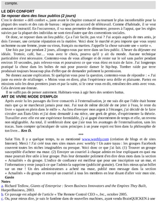 compte.
LE	DÉFI	CONFORT
Se	reposer	dans	des	lieux	publics	(2	jours)
C'est	le	dernier	«	défi	confort	»,	juste	avant	le	chapitre	consacré	au	tournant	le	plus	inconfortable	pour	la
plupart	des	souris	et	des	rats	de	bureau	:	négocier	un	accord	de	télétravail.	Comme	d'habitude,	il	se	veut
amusant	et	instructif.	En	l'occurrence,	il	va	nous	permettre	de	démontrer,	preuves	à	l'appui,	que	les	règles
suivies	par	la	plupart	des	individus	ne	sont	rien	d'autre	que	des	conventions	sociales.
Or	donc,	se	reposer	dans	un	lieu	public.	Ça	a	l'air	facile,	pas	vrai	?	J'ai	acquis	auprès	de	mes	amis,	je
dois	l'avouer,	une	certaine	réputation	en	la	matière.	Voici	donc	le	marché	et	peu	importe	que	vous	soyez
un	homme	ou	une	femme,	jeune	ou	vieux,	français	ou	martien.	J'appelle	la	chose	suivante	une	«	sortie	».
Une	fois	par	jour	pendant	2	jours,	allongez-vous	par	terre	dans	un	lieu	public.	L'heure	du	déjeuner	est
idéale.	 Trottoir,	 café,	 bar…	 vous	 avez	 le	 choix,	 pourvu	 qu'il	 y	 ait	 du	 monde.	 Aucune	 technique
particulière	n'est	nécessaire.	Contentez-vous	de	vous	allonger	et	de	rester	sur	le	sol	sans	parler	pendant
environ	10	secondes,	puis	relevez-vous	et	poursuivez	ce	que	vous	étiez	en	train	de	faire.	J'ai	longtemps
pratiqué	 la	 chose	 dans	 les	 boîtes	 de	 nuit	 pour	 pouvoir	 danser	 le	 hip-hop.	 Tomber	 raide	 par	 terre
produisait	toujours	beaucoup	plus	d'effet	que	de	demander	poliment	la	permission.
Ne	donnez	aucune	explication.	Si	quelqu'un	vous	pose	la	question,	contentez-vous	de	répondre	:	«	J'ai
juste	eu	envie	de	m'allonger.	»	Moins	vous	en	direz,	plus	l'expérience	sera	drôle	et	plaisante.	Partez	en
missions	solo	les	deux	premiers	jours	et	par	la	suite,	si	le	cœur	vous	en	dit,	entraînez	des	amis	avec	vous.
Cela	devient	une	émeute.
Il	ne	suffit	pas	de	penser	autrement.	Habituez-vous	à	agir	hors	des	sentiers	battus.
ART	DE	VIVRE	MODE	D'EMPLOI
Après	avoir	lu	les	passages	du	livre	consacrés	à	l'externalisation,	je	me	suis	dit	que	l'idée	était	bonne
mais	que	ça	ne	marcherait	jamais	pour	moi.	J'ai	tout	de	même	décidé	de	me	jeter	à	l'eau,	le	reste	du
livre	«	tapant	en	plein	dans	le	mille	».	Au	lieu	d'envoyer	mon	argent	à	l'étranger,	j'ai	décidé	de	le	faire
circuler	aux	États-Unis	et	j'ai	donc	demandé	à	ma	nièce,	une	geek	de	génie,	d'expérimenter	la	théorie.
Travailler	avec	elle	est	une	expérience	formidable,	j'y	ai	gagné	énormément	de	temps	et	elle,	un	revenu
non	négligeable.	Au	total,	il	semblerait	donc	que	j'aie	tous	les	avantages	de	l'externalisation,	sans	les
tracas.	Sans	compter	qu'inculquer	de	sains	principes	à	un	jeune	esprit	est	bien	dans	la	philosophie	de
ton	livre...	Ken	D.
***
Salut	 Tim.	 Il	 y	 a	 quelque	 temps,	 tu	 as	 mentionné	 www.weebly.com	 (création	 de	 blogs	 et	 de	 sites
Internet).	Merci	!	J'ai	créé	tous	mes	sites	muses	avec	weebly	!	Un	autre	tuyau	:	les	groupes	Facebook
couvrent	toutes	les	niches	imaginables	ou	presque.	Voici	donc	ce	que	j'ai	fait.	(1)	Trouver	un	groupe
susceptible	d'acheter	ma	muse.	(2)	Envoyer	un	courriel	à	chaque	admin	en	leur	expliquant	en	quoi	ma
muse	pourrait	être	utile	à	leur	groupe.	Puis	leur	demander	poliment	d'en	dire	deux	mots	dans	la	section
«	Actualités	»	du	groupe.	L'indice	de	confiance	est	meilleur	que	pour	une	inscription	sur	un	mur,	et
l'information	y	reste	jusqu'à	ce	que	l'admin	la	supprime	(publicité	gratuite).	Cent	fois	mieux	qu'un	billet
sur	 un	 mur	 !	 Un	 des	 administrateurs	 a	 acheté	 ma	 muse,	 publié	 mon	 message	 dans	 la	 section
«	Actualités	»	du	groupe	et	envoyé	un	courriel	à	tous	les	membres	en	leur	disant	d'aller	voir	mon	site.
Gavin
Notes
a.	Richard	Tedlow,	Giants	of	Enterprise	:	Seven	Business	Innovators	and	the	Empires	They	Built,
HarperBusiness,	2003.
b.	Ce	passage	est	adapté	de	l'article	«	The	Remote	Control	CEO	»,	Inc.,	octobre	2005.
c.	Ou,	pour	mieux	dire,	je	suis	le	fantôme	dans	de	nouvelles	machines,	ayant	vendu	BrainQUICKEN	à	une
 