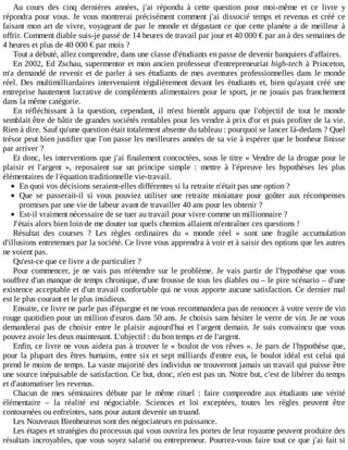 Au	 cours	 des	 cinq	 dernières	 années,	 j'ai	 répondu	 à	 cette	 question	 pour	 moi-même	 et	 ce	 livre	 y
répondra	pour	vous.	Je	vous	montrerai	précisément	comment	j'ai	dissocié	temps	et	revenus	et	créé	ce
faisant	mon	art	de	vivre,	voyageant	de	par	le	monde	et	dégustant	ce	que	cette	planète	a	de	meilleur	à
offrir.	Comment	diable	suis-je	passé	de	14	heures	de	travail	par	jour	et	40	000	€	par	an	à	des	semaines	de
4	heures	et	plus	de	40	000	€	par	mois	?
Tout	a	débuté,	allez	comprendre,	dans	une	classe	d'étudiants	en	passe	de	devenir	banquiers	d'affaires.
En	2002,	Ed	Zschau,	supermentor	et	mon	ancien	professeur	d'entrepreneuriat	high-tech	à	Princeton,
m'a	demandé	de	revenir	et	de	parler	à	ses	étudiants	de	mes	aventures	professionnelles	dans	le	monde
réel.	Des	multimilliardaires	intervenaient	régulièrement	devant	les	étudiants	et,	bien	qu'ayant	créé	une
entreprise	hautement	lucrative	de	compléments	alimentaires	pour	le	sport,	je	ne	jouais	pas	franchement
dans	la	même	catégorie.
En	 réfléchissant	 à	 la	 question,	 cependant,	 il	 m'est	 bientôt	 apparu	 que	 l'objectif	 de	 tout	 le	 monde
semblait	être	de	bâtir	de	grandes	sociétés	rentables	pour	les	vendre	à	prix	d'or	et	puis	profiter	de	la	vie.
Rien	à	dire.	Sauf	qu'une	question	était	totalement	absente	du	tableau	:	pourquoi	se	lancer	là-dedans	?	Quel
trésor	peut	bien	justifier	que	l'on	passe	les	meilleures	années	de	sa	vie	à	espérer	que	le	bonheur	finisse
par	arriver	?
Et	donc,	les	interventions	que	j'ai	finalement	concoctées,	sous	le	titre	«	Vendre	de	la	drogue	pour	le
plaisir	 et	 l'argent	 »,	 reposaient	 sur	 un	 principe	 simple	 :	 mettre	 à	 l'épreuve	 les	 hypothèses	 les	 plus
élémentaires	de	l'équation	traditionnelle	vie-travail.
En	quoi	vos	décisions	seraient-elles	différentes	si	la	retraite	n'était	pas	une	option	?
Que	 se	 passerait-il	 si	 vous	 pouviez	 utiliser	 une	 retraite	 miniature	 pour	 goûter	 aux	 récompenses
promises	par	une	vie	de	labeur	avant	de	travailler	40	ans	pour	les	obtenir	?
Est-il	vraiment	nécessaire	de	se	tuer	au	travail	pour	vivre	comme	un	millionnaire	?
J'étais	alors	bien	loin	de	me	douter	sur	quels	chemins	allaient	m'entraîner	ces	questions	!
Résultat	 des	 courses	 ?	 Les	 règles	 ordinaires	 du	 «	 monde	 réel	 »	 sont	 une	 fragile	 accumulation
d'illusions	entretenues	par	la	société.	Ce	livre	vous	apprendra	à	voir	et	à	saisir	des	options	que	les	autres
ne	voient	pas.
Qu'est-ce	que	ce	livre	a	de	particulier	?
Pour	commencer,	je	ne	vais	pas	m'étendre	sur	le	problème.	Je	 vais	 partir	 de	 l'hypothèse	 que	 vous
souffrez	d'un	manque	de	temps	chronique,	d'une	frousse	de	tous	les	diables	ou	–	le	pire	scénario	–	d'une
existence	acceptable	et	d'un	travail	confortable	qui	ne	vous	apporte	aucune	satisfaction.	Ce	dernier	mal
est	le	plus	courant	et	le	plus	insidieux.
Ensuite,	ce	livre	ne	parle	pas	d'épargne	et	ne	vous	recommandera	pas	de	renoncer	à	votre	verre	de	vin
rouge	quotidien	pour	un	million	d'euros	dans	50	ans.	Je	choisis	sans	hésiter	le	verre	de	vin.	Je	ne	vous
demanderai	 pas	 de	 choisir	 entre	 le	 plaisir	 aujourd'hui	 et	 l'argent	 demain.	 Je	 suis	 convaincu	 que	 vous
pouvez	avoir	les	deux	maintenant.	L'objectif	:	du	bon	temps	et	de	l'argent.
Enfin,	ce	livre	ne	vous	aidera	pas	à	trouver	le	«	boulot	de	vos	rêves	».	Je	pars	de	l'hypothèse	que,
pour	la	plupart	des	êtres	humains,	entre	six	et	sept	milliards	d'entre	eux,	le	boulot	idéal	est	celui	qui
prend	le	moins	de	temps.	La	vaste	majorité	des	individus	ne	trouveront	jamais	un	travail	qui	puisse	être
une	source	inépuisable	de	satisfaction.	Ce	but,	donc,	n'en	est	pas	un.	Notre	but,	c'est	de	libérer	du	temps
et	d'automatiser	les	revenus.
Chacun	 de	 mes	 séminaires	 débute	 par	 le	 même	 rituel	 :	 faire	 comprendre	 aux	 étudiants	 une	 vérité
élémentaire	 –	 la	 réalité	 est	 négociable.	 Sciences	 et	 loi	 exceptées,	 toutes	 les	 règles	 peuvent	 être
contournées	ou	enfreintes,	sans	pour	autant	devenir	un	truand.
Les	Nouveaux	Bienheureux	sont	des	négociateurs	en	puissance.
Les	étapes	et	stratégies	du	processus	qui	vous	ouvrira	les	portes	de	leur	royaume	peuvent	produire	des
résultats	incroyables,	que	vous	soyez	salarié	ou	entrepreneur.	Pourrez-vous	faire	tout	ce	que	j'ai	fait	si
 