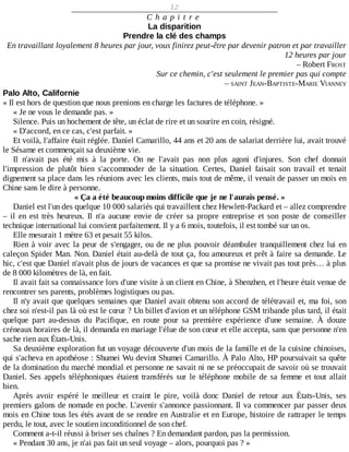 12
C h a p i t r e
La	disparition
Prendre	la	clé	des	champs
En	travaillant	loyalement	8	heures	par	jour,	vous	finirez	peut-être	par	devenir	patron	et	par	travailler
12	heures	par	jour
–	Robert	FROST
Sur	ce	chemin,	c'est	seulement	le	premier	pas	qui	compte
–	SAINT	JEAN-BAPTISTE-MARIE	VIANNEY
Palo	Alto,	Californie
«	Il	est	hors	de	question	que	nous	prenions	en	charge	les	factures	de	téléphone.	»
«	Je	ne	vous	le	demande	pas.	»
Silence.	Puis	un	hochement	de	tête,	un	éclat	de	rire	et	un	sourire	en	coin,	résigné.
«	D'accord,	en	ce	cas,	c'est	parfait.	»
Et	voilà,	l'affaire	était	réglée.	Daniel	Camarillo,	44	ans	et	20	ans	de	salariat	derrière	lui,	avait	trouvé
le	Sésame	et	commençait	sa	deuxième	vie.
Il	 n'avait	 pas	 été	 mis	 à	 la	 porte.	 On	 ne	 l'avait	 pas	 non	 plus	 agoni	 d'injures.	 Son	 chef	 donnait
l'impression	 de	 plutôt	 bien	 s'accommoder	 de	 la	 situation.	 Certes,	 Daniel	 faisait	 son	 travail	 et	 tenait
dignement	sa	place	dans	les	réunions	avec	les	clients,	mais	tout	de	même,	il	venait	de	passer	un	mois	en
Chine	sans	le	dire	à	personne.
«	Ça	a	été	beaucoup	moins	difficile	que	je	ne	l'aurais	pensé.	»
Daniel	est	l'un	des	quelque	10	000	salariés	qui	travaillent	chez	Hewlett-Packard	et	–	allez	comprendre
–	 il	 en	 est	 très	 heureux.	 Il	 n'a	 aucune	 envie	 de	 créer	 sa	 propre	 entreprise	 et	 son	 poste	 de	 conseiller
technique	international	lui	convient	parfaitement.	Il	y	a	6	mois,	toutefois,	il	est	tombé	sur	un	os.
Elle	mesurait	1	mètre	63	et	pesait	55	kilos.
Rien	à	voir	avec	la	peur	de	s'engager,	ou	de	ne	plus	pouvoir	déambuler	tranquillement	chez	lui	en
caleçon	Spider	Man.	Non.	Daniel	était	au-delà	de	tout	ça,	fou	amoureux	et	prêt	à	faire	sa	demande.	Le
hic,	c'est	que	Daniel	n'avait	plus	de	jours	de	vacances	et	que	sa	promise	ne	vivait	pas	tout	près…	à	plus
de	8	000	kilomètres	de	là,	en	fait.
Il	avait	fait	sa	connaissance	lors	d'une	visite	à	un	client	en	Chine,	à	Shenzhen,	et	l'heure	était	venue	de
rencontrer	ses	parents,	problèmes	logistiques	ou	pas.
Il	n'y	avait	que	quelques	semaines	que	Daniel	avait	obtenu	son	accord	de	télétravail	et,	ma	foi,	son
chez	soi	n'est-il	pas	là	où	est	le	cœur	?	Un	billet	d'avion	et	un	téléphone	GSM	tribande	plus	tard,	il	était
quelque	 part	 au-dessus	 du	 Pacifique,	 en	 route	 pour	 sa	 première	 expérience	 d'une	 semaine.	 À	 douze
créneaux	horaires	de	là,	il	demanda	en	mariage	l'élue	de	son	cœur	et	elle	accepta,	sans	que	personne	n'en
sache	rien	aux	États-Unis.
Sa	deuxième	exploration	fut	un	voyage	découverte	d'un	mois	de	la	famille	et	de	la	cuisine	chinoises,
qui	s'acheva	en	apothéose	:	Shumei	Wu	devint	Shumei	Camarillo.	À	Palo	Alto,	HP	poursuivait	sa	quête
de	la	domination	du	marché	mondial	et	personne	ne	savait	ni	ne	se	préoccupait	de	savoir	où	se	trouvait
Daniel.	Ses	appels	téléphoniques	étaient	transférés	sur	le	téléphone	mobile	de	sa	femme	et	tout	allait
bien.
Après	 avoir	 espéré	 le	 meilleur	 et	 craint	 le	 pire,	 voilà	 donc	 Daniel	 de	 retour	 aux	 États-Unis,	 ses
premiers	galons	de	nomade	en	poche.	L'avenir	s'annonce	passionnant.	Il	va	commencer	par	passer	deux
mois	en	Chine	tous	les	étés	avant	de	se	rendre	en	Australie	et	en	Europe,	histoire	de	rattraper	le	temps
perdu,	le	tout,	avec	le	soutien	inconditionnel	de	son	chef.
Comment	a-t-il	réussi	à	briser	ses	chaînes	?	En	demandant	pardon,	pas	la	permission.
«	Pendant	30	ans,	je	n'ai	pas	fait	un	seul	voyage	–	alors,	pourquoi	pas	?	»
 