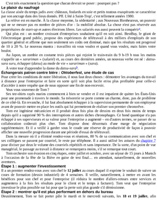 C'est	très	exactement	la	question	que	chacun	devrait	se	poser	:	pourquoi	pas	?
Le	plaisir	du	naufragé
La	classe	aisée	du	temps	jadis	avec	châteaux,	foulards	en	soie	et	petits	toutous	exaspérants	se	caractérise
par	son	ancrage	dans	des	lieux	donnés.	Pff.	L'été	à	Saint-Trop',	c'est	tellement	années	1980.
La	relève	est	en	marche.	À	la	classe	moyenne,	la	sédentarité	;	aux	Nouveaux	Bienheureux,	un	pouvoir
qui	ne	se	mesure	pas	en	nombre	de	pièces	d'or	:	la	mobilité	absolue.	La	chose	n'est	pas	réservée	aux
propriétaires	de	start-up	et	autres	électrons	libres.	Les	salariés	eux	aussi	peuvent	la	conquérir .
Qui	plus	est	:	un	nombre	croissant	d'entreprises	souhaitent	qu'il	en	soit	ainsi.	BestBuy,	 le	 géant	 de
l'électronique	 grand	 public,	 propose	 des	 expériences	 de	 télétravail	 à	 des	 milliers	 d'employés	 de	 son
quartier	général	et	affirme	que	non	seulement	ses	coûts	ont	diminué,	mais	que	les	résultats	ont	progressé
de	10	à	20	%.	Le	nouveau	mantra	:	travaillez	où	vous	voulez	et	quand	vous	voulez,	mais	faites	votre
boulot.
Au	Japon,	un	zombie	en	costume	trois	pièces	qui	rejoint	le	train-train	du	9	h-19	h	tous	les	matins
s'appelle	un	«	sarariman	»	(salarié)	et,	au	cours	des	dernières	années,	un	nouveau	verbe	est	né	:	datsu-
sara	suru,	échapper	(datsu)	au	mode	de	vie	«	sarariman	»	(sara).
À	votre	tour	d'apprendre	la	danse	du	datsu-sara .
Échangerais	patron	contre	bière	:	Oktoberfest,	une	étude	de	cas
Pour	créer	les	conditions	de	notre	libération,	il	nous	faut	deux	choses	:	démontrer	les	avantages	du	travail
à	 distance	 pour	 l'entreprise	 et	 faire	 en	 sorte	 qu'il	 soit	 plus	 facile	 et/ou	 plus	 profitable	 pour	 celle-ci
d'accéder	à	notre	requête	que	de	nous	opposer	une	fin	de	non-recevoir.
Vous	vous	souvenez	de	Tom	?
Ses	tee-shirts	rayés	marins	commencent	à	bien	se	vendre	et	il	est	impatient	de	quitter	les	États-Unis
pour	une	promenade	à	travers	le	monde.	Sa	trésorerie	se	porte	comme	un	charme,	donc,	pas	de	problème
de	ce	côté-là.	En	revanche,	il	lui	faut	absolument	échapper	à	la	supervision	permanente	de	son	employeur
avant	de	pouvoir	mettre	en	place	les	outils	qui	lui	permettront	de	réaliser	son	premier	chronorêve.
Tom	est	ingénieur	mécanicien	et	il	produit	deux	fois	plus	de	dessins	en	deux	fois	moins	de	temps
depuis	qu'il	a	supprimé	90	%	des	interruptions	et	autres	tâches	chronophages.	Ce	bond	quantique	n'a	pas
échappé	à	ses	superviseurs	et	sa	valeur	pour	l'entreprise	a	augmenté	–	en	d'autres	termes,	se	passer	de	sa
collaboration	 coûterait	 plus	 cher.	 Tom	 dispose	 donc	 désormais	 d'une	 marge	 de	 négociation
supplémentaire.	 Et	 il	 a	 veillé	 à	 garder	 sous	 le	 coude	 une	 réserve	 de	 productivité	 de	 façon	 à	 pouvoir
afficher	une	nouvelle	progression	durant	une	période	d'essai	de	télétravail.
Dans	la	mesure	où	il	a	éliminé	rendez-vous	et	réunions,	80	%	de	sa	communication	avec	son	chef	et
ses	collègues	se	passent	par	courriel,	le	reste	par	téléphone.	Il	a	aussi	utilisé	les	astuces	du	chapitre	7
pour	diviser	par	deux	le	volume	des	courriels	répétitifs	et	sans	importance.	De	la	sorte,	d'un	point	de	vue
managérial,	le	passage	au	travail	à	distance	se	remarquera	moins,	s'il	se	remarque	tout	court.
Tom	orchestre	son	évasion	en	cinq	étapes,	entre	juillet	et	octobre,	avec	un	séjour	de	15	jours	à	Munich
à	 l'occasion	 de	 la	 fête	 de	 la	 Bière	 en	 guise	 de	 test	 final…	 en	 attendant,	 naturellement,	 de	 nouvelles
aventures.
Étape	1	:	augmenter	l'investissement
Il	a	un	premier	rendez-vous	avec	son	chef	le	12	juillet	au	cours	duquel	il	exprime	le	souhait	de	suivre	un
cours	 de	 formation	 (dessin	 industriel)	 de	 4	 semaines.	 Il	 veille,	 naturellement,	 à	 mettre	 en	 avant	 les
bénéfices	 pour	 son	 chef	 et	 pour	 l'entreprise	 (il	 réduira	 le	 nombre	 d'allers-retours	 entre	 services	 et
augmentera	 à	 la	 fois	 les	 résultats	 pour	 le	 client	 et	 le	 temps	 à	 facturer).	 Tom	 veut	 que	 l'entreprise
investisse	le	plus	possible	sur	lui	pour	que	la	perte	soit	plus	grande	s'il	démissionne.
Étape	2	:	montrer	qu'il	est	plus	performant	en	dehors	du	bureau
Deuxièmement,	 Tom	 se	 fait	 porter	 pâle	 le	 mardi	 et	 le	 mercredi	 suivants,	 les	 18	 et	 19	 juillet,	 afin
a
b
 
