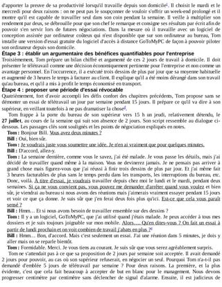 d'apporter	la	preuve	de	sa	productivité	lorsqu'il	travaille	depuis	son	domicile .	Il	choisit	le	mardi	et	le
mercredi	pour	deux	raisons	:	on	ne	peut	pas	le	soupçonner	de	vouloir	s'offrir	un	week-end	prolongé	et	il
montre	qu'il	est	capable	de	travailler	seul	dans	son	coin	pendant	la	semaine.	Il	veille	à	multiplier	son
rendement	par	deux,	se	débrouille	pour	que	son	chef	le	remarque	et	consigne	ses	résultats	par	écrit	afin	de
pouvoir	 s'en	 servir	 lors	 de	 futures	 négociations.	 Dans	 la	 mesure	 où	 il	 travaille	 avec	 un	 logiciel	 de
conception	assistée	par	ordinateur	coûteux	qui	n'est	disponible	que	sur	son	ordinateur	au	bureau,	Tom
installe	une	version	d'essai	gratuite	du	logiciel	d'accès	à	distance	GoToMyPC	de	façon	à	pouvoir	piloter
son	ordinateur	depuis	son	domicile.
Étape	3	:	établir	un	argumentaire	des	bénéfices	quantifiables	pour	l'entreprise
Troisièmement,	Tom	prépare	un	bilan	chiffré	et	argumenté	de	ces	2	jours	de	travail	à	domicile.	Il	 doit
présenter	le	télétravail	comme	une	décision	économiquement	pertinente	pour	l'entreprise	et	non	comme	un
avantage	personnel.	En	l'occurrence,	il	a	exécuté	trois	dessins	de	plus	par	jour	que	sa	moyenne	habituelle
et	augmenté	de	3	heures	le	temps	à	facturer	au	client.	Il	explique	qu'il	a	été	moins	dérangé	dans	son	travail
qu'au	bureau,	et	qu'il	a	mis	à	profit	le	temps	économisé	en	transport.
Étape	4	:	proposer	une	période	d'essai	révocable
Quatrièmement,	fort	d'avoir	accompli	les	défis	confort	des	chapitres	précédents,	Tom	propose	sans	se
démonter	un	essai	de	télétravail	un	jour	par	semaine	pendant	15	jours.	Il	prépare	ce	qu'il	va	dire	à	son
supérieur,	en	veillant	toutefois	à	ne	pas	dramatiser	la	chose .
Tom	 frappe	 à	 la	 porte	 du	 bureau	 de	 son	 supérieur	 vers	 15	 h	 un	 jeudi,	 relativement	 détendu,	 le
27	juillet,	au	cours	de	la	semaine	qui	suit	son	absence	de	2	jours.	Son	script	ressemble	au	dialogue	ci-
dessous.	Les	passages	clés	sont	soulignés	et	les	points	de	négociation	expliqués	en	notes.
Tom	:	Bonjour	Bill.	Vous	avez	deux	minutes	?
Bill	:	Oui,	bien	sûr.
Tom	:	Je	voudrais	juste	vous	soumettre	une	idée.	Je	n'en	ai	vraiment	que	pour	quelques	minutes.
Bill	:	D'accord,	allez-y.
Tom	:	La	semaine	dernière,	comme	vous	le	savez,	j'ai	été	malade.	Je	vous	passe	les	détails,	mais	j'ai
décidé	de	travailler	quand	même	à	la	maison.	Vous	ne	devinerez	jamais.	Je	ne	pensais	pas	arriver	à
grand	chose	mais	figurez-vous	que	j'ai	réussi	à	finir	trois	dessins	de	plus	par	jour.	Et	j'ai	même	fait
3	heures	facturables	de	plus	sans	le	temps	perdu	dans	les	transports,	les	interruptions	du	bureau,	etc.
Donc,	voilà.	À	titre	d'essai,	je	voudrais	travailler	depuis	chez	moi	le	lundi	et	le	mardi,	pendant	deux
semaines.	Si	ça	ne	vous	convient	pas,	vous	pouvez	me	demander	d'arrêter	quand	vous	voulez	et	bien
sûr,	je	viendrai	au	bureau	si	nous	avons	des	réunions	mais	j'aimerais	vraiment	essayer	pendant	15	jours
et	voir	ce	que	ça	donne.	Je	suis	sûr	que	j'en	ferai	deux	fois	plus	qu'ici.	Est-ce	que	cela	vous	paraît
sensé	?
Bill	:	Hmm…	Et	si	nous	avons	besoin	de	travailler	ensemble	sur	des	dessins	?
Tom	:	Il	y	a	un	logiciel,	GoToMyPC,	que	j'ai	utilisé	quand	j'étais	malade.	Je	peux	accéder	à	tous	mes
dossiers	et	je	suis	toujours	joignable	sur	mon	mobile.	Alors….	Qu'en	dites-vous	?	On	fait	un	essai	à
partir	de	lundi	prochain	et	on	voit	combien	de	travail	j'abats	en	plus	?
Bill	:	Hmm…	Bon,	d'accord.	Mais	c'est	seulement	un	essai.	J'ai	une	réunion	dans	5	minutes,	je	dois	y
aller	mais	on	se	reparle	bientôt.
Tom	:	Formidable.	Merci.	Je	vous	tiens	au	courant.	Je	suis	sûr	que	vous	serez	agréablement	surpris.
Tom	ne	s'attendait	pas	à	ce	que	sa	proposition	de	2	jours	par	semaine	soit	acceptée.	Il	avait	demandé
2	jours	pour	pouvoir,	au	cas	où	son	supérieur	refuserait,	en	négocier	un	seul.	Pourquoi	Tom	n'a-t-il	pas
demandé	 d'emblée	 5	 jours	 de	 télétravail	 par	 semaine	 ?	 Pour	 deux	 raisons.	 La	 première,	 et	 la	 plus
évidente,	 c'est	 que	 cela	 fait	 beaucoup	 à	 accepter	 de	 but	 en	 blanc	 pour	 le	 management.	 Nous	 devons
progresser	 centimètre	 par	 centimètre	 sans	 déclencher	 de	 signal	 d'alarme.	 Ensuite,	 il	 est	 judicieux	 de
c
d
e
 
