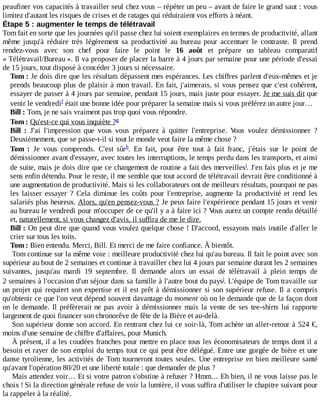peaufiner	vos	capacités	à	travailler	seul	chez	vous	–	répéter	un	peu	–	avant	de	faire	le	grand	saut	:	vous
limitez	d'autant	les	risques	de	crises	et	de	ratages	qui	réduiraient	vos	efforts	à	néant.
Étape	5	:	augmenter	le	temps	de	télétravail
Tom	fait	en	sorte	que	les	journées	qu'il	passe	chez	lui	soient	exemplaires	en	termes	de	productivité,	allant
même	 jusqu'à	 réduire	 très	 légèrement	 sa	 productivité	 au	 bureau	 pour	 accentuer	 le	 contraste.	 Il	 prend
rendez-vous	 avec	 son	 chef	 pour	 faire	 le	 point	 le	 16	 août	 et	 prépare	 un	 tableau	 comparatif
«	Télétravail/Bureau	».	Il	va	proposer	de	placer	la	barre	à	4	jours	par	semaine	pour	une	période	d'essai
de	15	jours,	tout	disposé	à	concéder	3	jours	si	nécessaire.
Tom	:	Je	dois	dire	que	les	résultats	dépassent	mes	espérances.	Les	chiffres	parlent	d'eux-mêmes	et	je
prends	beaucoup	plus	de	plaisir	à	mon	travail.	En	fait,	j'aimerais,	si	vous	pensez	que	c'est	cohérent,
essayer	de	passer	à	4	jours	par	semaine,	pendant	15	jours,	mais	juste	pour	essayer.	Je	me	suis	dit	que
venir	le	vendredi 	était	une	bonne	idée	pour	préparer	la	semaine	mais	si	vous	préférez	un	autre	jour…
Bill	:	Tom,	je	ne	sais	vraiment	pas	trop	quoi	vous	répondre.
Tom	:	Qu'est-ce	qui	vous	inquiète	?
Bill	 :	 J'ai	 l'impression	 que	 vous	 vous	 préparez	 à	 quitter	 l'entreprise.	 Vous	 voulez	 démissionner	 ?
Deuxièmement,	que	se	passe-t-il	si	tout	le	monde	veut	faire	la	même	chose	?
Tom	 :	 Je	 vous	 comprends.	 C'est	 sûr .	 En	 fait,	 pour	 être	 tout	 à	 fait	 franc,	 j'étais	 sur	 le	 point	 de
démissionner	avant	d'essayer,	avec	toutes	les	interruptions,	le	temps	perdu	dans	les	transports,	et	ainsi
de	suite,	mais	je	dois	dire	que	ce	changement	de	routine	a	fait	des	merveilles .	J'en	fais	plus	et	je	me
sens	enfin	détendu.	Pour	le	reste,	il	me	semble	que	tout	accord	de	télétravail	devrait	être	conditionné	à
une	augmentation	de	productivité.	Mais	si	les	collaborateurs	ont	de	meilleurs	résultats,	pourquoi	ne	pas
les	 laisser	 essayer	 ?	 Cela	 diminue	 les	 coûts	 pour	 l'entreprise,	 augmente	 la	 productivité	 et	 rend	 les
salariés	plus	heureux.	Alors,	qu'en	pensez-vous	?	Je	peux	faire	l'expérience	pendant	15	jours	et	venir
au	bureau	le	vendredi	pour	m'occuper	de	ce	qu'il	y	a	à	faire	ici	?	Vous	aurez	un	compte	rendu	détaillé
et,	naturellement,	si	vous	changez	d'avis,	il	suffira	de	me	le	dire.
Bill	:	On	peut	dire	que	quand	vous	voulez	quelque	chose	!	D'accord,	essayons	mais	inutile	d'aller	le
crier	sur	tous	les	toits.
Tom	:	Bien	entendu.	Merci,	Bill.	Et	merci	de	me	faire	confiance.	À	bientôt.
Tom	continue	sur	la	même	voie	:	meilleure	productivité	chez	lui	qu'au	bureau.	Il	fait	le	point	avec	son
supérieur	au	bout	de	2	semaines	et	continue	à	travailler	chez	lui	4	jours	par	semaine	durant	les	2	semaines
suivantes,	 jusqu'au	 mardi	 19	 septembre.	 Il	 demande	 alors	 un	 essai	 de	 télétravail	 à	 plein	 temps	 de
2	semaines	à	l'occasion	d'un	séjour	dans	sa	famille	à	l'autre	bout	du	pays .	L'équipe	de	Tom	travaille	sur
un	projet	qui	requiert	son	expertise	et	il	est	prêt	à	démissionner	si	son	supérieur	refuse.	Il	 a	 compris
qu'obtenir	ce	que	l'on	veut	dépend	souvent	davantage	du	moment	où	on	le	demande	que	de	la	façon	dont
on	le	demande.	Il	préfèrerait	ne	pas	avoir	à	démissionner	mais	la	vente	de	ses	tee-shirts	lui	rapporte
largement	de	quoi	financer	son	chronorêve	de	fête	de	la	Bière	et	au-delà.
Son	supérieur	donne	son	accord.	En	rentrant	chez	lui	ce	soir-là,	Tom	achète	un	aller-retour	à	524	€,
moins	d'une	semaine	de	chiffre	d'affaires,	pour	Munich.
À	présent,	il	a	les	coudées	franches	pour	mettre	en	place	tous	les	économisateurs	de	temps	dont	il	a
besoin	et	rayer	de	son	emploi	du	temps	tout	ce	qui	peut	être	délégué.	Entre	une	gorgée	de	bière	et	une
danse	tyrolienne,	les	activités	de	Tom	tourneront	toutes	seules.	Une	entreprise	en	bien	meilleure	santé
qu'avant	l'opération	80/20	et	une	liberté	totale	:	que	demander	de	plus	?
Mais	attendez	voir…	Et	si	votre	patron	s'obstine	à	refuser	?	Hmm…	Eh	bien,	il	ne	vous	laisse	pas	le
choix	!	Si	la	direction	générale	refuse	de	voir	la	lumière,	il	vous	suffira	d'utiliser	le	chapitre	suivant	pour
la	rappeler	à	la	réalité.
f
g
h
i
j
 