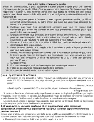 Une	autre	option	:	l'approche	sablier
Selon	 les	 circonstances,	 il	 peut	 également	 s'avérer	 payant	 d'opter	 pour	 une	 période
d'absence	plus	longue	dès	le	début.	C'est	ce	que	certains	Nouveaux	Bienheureux	appellent
l'approche	 «	 sablier	 »,	 ainsi	 nommée	 parce	 que	 vous	 testez	 la	 formule	 sur	 une	 longue
période	pour	obtenir	un	accord	de	télétravail	court	et	renégocier	ensuite	un	télétravail	total.
Autrement	dit	:
1.	 Utilisez	 un	 projet	 prévu	 à	 l'avance	 ou	 une	 urgence	 (problème	 familial,	 problème
personnel,	déménagement,	ou	autre	chose)	qui	exige	que	vous	vous	absentiez	du
bureau	1	à	2	semaines.
2.	 Expliquez	 que	 vous	 êtes	 parfaitement	 conscient	 que	 vous	 ne	 pouvez	 tout
bonnement	 pas	 arrêter	 de	 travailler	 et	 que	 vous	 préféreriez	 travailler	 plutôt	 que
prendre	des	jours	de	congé.
3.	 Expliquez	comment	vous	envisagez	de	travailler	depuis	chez	vous	et,	si	nécessaire,
proposez	que	l'entreprise	diminue	votre	salaire	sur	cette	période	(et	cette	période
seulement)	si	vos	résultats	ne	sont	pas	aussi	bons	à	votre	retour.
4.	 Permettez	à	votre	patron	de	vous	aider	à	définir	les	conditions	de	l'expérience	afin
de	l'impliquer	dans	le	processus.
5.	 Faites	de	votre	période	de	«	congés	»	de	2	semaines	la	période	la	plus	productive
que	vous	ayez	jamais	connue.
6.	 Montrez	les	résultats	quantifiables	à	votre	chef	à	votre	retour	et	dites-lui	que,	sans
le	 temps	 perdu	 dans	 les	 transports,	 les	 distractions,	 etc.,	 vous	 pouvez	 en	 faire
deux	 fois	 plus.	 Proposez	 un	 essai	 de	 télétravail	 de	 2	 ou	 3	 jours	 par	 semaine
pendant	15	jours.
7.	 Surpassez-vous.
8.	 Proposez	de	ne	plus	venir	au	bureau	qu'un	jour	ou	deux	par	semaine.
9.	 Faites	de	ces	jours	les	moins	productifs	de	la	semaine.
10.	 Proposez	la	mobilité	totale	:	votre	chef	acceptera.
Q	&	A	:	QUESTIONS	ET	ACTIONS
Récemment,	on	m'a	demandé	si	j'allais	renvoyer	un	collaborateur	qui	a	fait	une	erreur	qui	a
coûté	600	000	€	à	l'entreprise.	Non,	ai-je	répondu,	je	viens	juste	de	dépenser	600	000	€	pour	le
former
–	Thomas	J.	WATSON
Liberté	signifie	responsabilité.	C'est	pourquoi	la	plupart	des	hommes	la	craignent
–	George	Bernard	SHAW
Si	c'est	avec	la	mise	en	pilote	automatique	que	les	entrepreneurs	ont	le	plus	de	problèmes	parce	qu'ils
rechignent	à	lâcher	les	rênes,	les	salariés,	eux,	bloquent	sur	l'étape	de	libération	parce	qu'ils	craignent	de
prendre	le	contrôle.	Décidez-vous	à	prendre	les	rênes	:	le	reste	de	votre	vie	en	dépend.
Les	questions	et	actions	ci-dessous	vous	aideront	à	tirer	un	trait	sur	le	travail	fondé	sur	la	présence
pour	le	remplacer	par	la	liberté	fondée	sur	la	performance.
1.	Si	vous	aviez	eu	une	crise	cardiaque	et	en	supposant	que	votre	patron	soit
compréhensif,	comment	vous	organiseriez-vous	pour	travailler	depuis	votre	domicile
pendant	un	mois	?
Si	vous	vous	heurtez	à	une	impasse	avec	une	tâche	qui	ne	semble	pas	compatible	avec	le	télétravail	ou	si
vous	vous	attendez	à	de	la	résistance	de	la	part	de	votre	chef,	posez-vous	les	questions	suivantes	:
Qu'accomplissez-vous	avec	la	tâche	en	question	–	quel	est	le	but	?
 