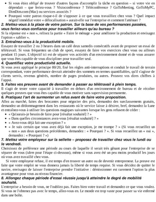 Si	vous	étiez	obligé	de	trouver	d'autres	façons	d'accomplir	la	tâche	en	question	–	si	votre	vie	en
dépendait	 –	 que	 feriez-vous	 ?	 Visioconférence	 ?	 Téléconférence	 ?	 GoToMeeting,	 GoToMyPC,
DimDim.com	(Mac)	ou	services	associés	?
Pourquoi	votre	patron	risque-t-il	de	s'opposer	à	ce	que	vous	travailliez	chez	vous	?	Quel	 impact
négatif	immédiat	votre	«	délocalisation	»	aurait-elle	sur	l'entreprise	et	comment	l'atténuer	?
2.	Mettez-vous	à	la	place	de	votre	patron.	Sur	la	base	de	vos	performances	passées,
vous	feriez-vous	confiance	pour	travailler	ailleurs	qu'au	bureau	?
Si	la	réponse	est	«	non	»,	relisez	la	partie	«	Faire	le	ménage	»	pour	améliorer	la	production	et	envisagez
l'option	«	sablier	».
3.	Entraînez-vous	à	la	productivité	mobile.
Essayez	de	travailler	2	ou	3	heures	dans	un	café	deux	samedis	consécutifs	avant	de	proposer	un	essai	de
télétravail.	 Si	 vous	 fréquentez	 un	 club	 de	 sport,	 essayez	 de	 faire	 vos	 exercices	 chez	 vous	 ou	 ailleurs
pendant	15	jours.	L'objectif	ici	est	de	séparer	vos	activités	d'un	environnement	donné	et	de	vous	assurer
que	vous	êtes	capable	de	vous	discipliner	pour	travailler	seul.
4.	Quantifiez	votre	productivité	actuelle.
Si	vous	avez	appliqué	le	principe	80/20,	fixé	les	règles	anti-interruptions	et	conduit	le	travail	de	terrain
correspondant,	votre	performance	devrait	atteindre	des	sommets	en	termes	quantifiables,	qu'il	s'agisse	de
clients	 servis,	 revenus	 générés,	 nombre	 de	 pages	 produites,	 ou	 autres.	 Prouvez	 vos	 dires	 chiffres	 à
l'appui.
5.	Faites	vos	preuves	avant	de	demander	à	passer	au	télétravail	à	plein	temps.
Il	 s'agit	 de	 tester	 votre	 capacité	 à	 travailler	 en	 dehors	 d'un	 environnement	 de	 bureau	 et	 de	 récolter
quelques	preuves	que	vous	êtes	capable	de	vous	motiver	sans	supervision	permanente.
6.	Pratiquez	l'art	de	surmonter	un	refus	avant	de	faire	votre	proposition.
Allez	 au	 marché,	 faites	 des	 brocantes	 pour	 négocier	 des	 prix,	 demandez	 des	 surclassements	 gratuits,
demandez	un	dédommagement	dans	les	restaurants	où	le	service	laisse	à	désirer,	bref,	demandez	la	Lune
et	entraînez-vous	à	utiliser	les	questions	magiques	suivantes	lorsque	les	gens	refusent	de	céder	:
«	Qu'aurais-je	besoin	de	faire	pour	[résultat	souhaité]	?	»
«	Dans	quelles	circonstances	avez-vous	[résultat	souhaité]	?	»
«	Avez-vous	déjà	fait	une	exception	?	»
«	Je	suis	certain	que	vous	avez	déjà	fait	une	exception,	je	me	trompe	?	»	(Si	vous	recueillez	un
«	non	»	aux	deux	questions	précédentes,	demandez	:	«	Pourquoi	?	».	Si	vous	recueillez	un	«	oui	»,
demandez	:	«	Pourquoi	?	»)
7.	Mettez	votre	employeur	sur	la	sellette	–	proposez	de	travailler	chez	vous	le	lundi	ou
le	vendredi.
Choisissez	de	préférence	une	période	au	cours	de	laquelle	il	serait	très	gênant	pour	l'entreprise	de	se
séparer	de	vous	(idem	pour	l'étape	ci-dessous),	même	si	vous	avez	été	un	peu	moins	productif	les	jours
où	vous	avez	travaillé	chez	vous.
Si	votre	employeur	refuse,	il	est	temps	d'en	trouver	un	autre	ou	de	devenir	entrepreneur.	La	preuve	est
faite	que	votre	emploi	ne	vous	donnera	jamais	la	liberté	de	temps	requise.	Si	vous	décidez	de	quitter	le
navire,	envisagez	de	laisser	l'entreprise	prendre	l'initiative	:	démissionner	est	rarement	l'option	la	plus
avantageuse	pour	vous	au	niveau	financier.
8.	Allongez	chaque	période	d'essai	réussie	jusqu'à	atteindre	le	degré	de	mobilité
souhaité.
L'entreprise	a	besoin	de	vous,	ne	l'oubliez	pas.	Faites	bien	votre	travail	et	demandez	ce	que	vous	voulez.
Si	vous	ne	l'obtenez	pas	avec	le	temps,	allez-vous	en.	Le	monde	est	trop	vaste	pour	passer	sa	vie	enfermé
dans	une	boîte.
 
