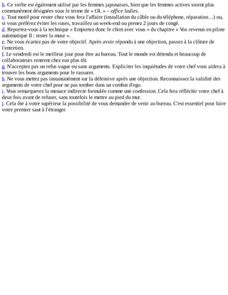 b.	Ce	verbe	est	également	utilisé	par	les	femmes	japonaises,	bien	que	les	femmes	actives	soient	plus
communément	désignées	sous	le	terme	de	«	OL	»	–	office	ladies.
c.	Tout	motif	pour	rester	chez	vous	fera	l'affaire	(installation	du	câble	ou	du	téléphone,	réparation…)	ou,
si	vous	préférez	éviter	les	ruses,	travaillez	un	week-end	ou	prenez	2	jours	de	congé.
d.	Reportez-vous	à	la	technique	«	Emportez	donc	le	chiot	avec	vous	»	du	chapitre	«	Vos	revenus	en	pilote
automatique	II	:	tester	la	muse	».
e.	Ne	vous	écartez	pas	de	votre	objectif.	Après	avoir	répondu	à	une	objection,	passez	à	la	clôture	de
l'entretien.
f.	Le	vendredi	est	le	meilleur	jour	pour	être	au	bureau.	Tout	le	monde	est	détendu	et	beaucoup	de
collaborateurs	rentrent	chez	eux	plus	tôt.
g.	N'acceptez	pas	un	refus	vague	ou	sans	arguments.	Expliciter	les	inquiétudes	de	votre	chef	vous	aidera	à
trouver	les	bons	arguments	pour	le	rassurer.
h.	Ne	vous	mettez	pas	instantanément	sur	la	défensive	après	une	objection.	Reconnaissez	la	validité	des
arguments	de	votre	chef	pour	ne	pas	tomber	dans	un	combat	d'ego.
i.	Vous	remarquerez	la	menace	indirecte	formulée	comme	une	confession.	Cela	fera	réfléchir	votre	chef	à
deux	fois	avant	de	refuser,	sans	toutefois	le	mettre	au	pied	du	mur.
j.	Cela	ôte	à	votre	supérieur	la	possibilité	de	vous	demander	de	venir	au	bureau.	C'est	essentiel	pour	faire
votre	premier	saut	à	l'étranger.
 