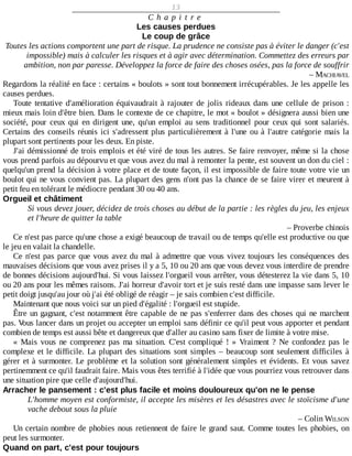 13
C h a p i t r e
Les	causes	perdues
Le	coup	de	grâce
Toutes	les	actions	comportent	une	part	de	risque.	La	prudence	ne	consiste	pas	à	éviter	le	danger	(c'est
impossible)	mais	à	calculer	les	risques	et	à	agir	avec	détermination.	Commettez	des	erreurs	par
ambition,	non	par	paresse.	Développez	la	force	de	faire	des	choses	osées,	pas	la	force	de	souffrir
–	MACHIAVEL
Regardons	la	réalité	en	face	:	certains	«	boulots	»	sont	tout	bonnement	irrécupérables.	Je	les	appelle	les
causes	perdues.
Toute	tentative	d'amélioration	équivaudrait	à	rajouter	de	jolis	rideaux	dans	une	cellule	de	prison	:
mieux	mais	loin	d'être	bien.	Dans	le	contexte	de	ce	chapitre,	le	mot	«	boulot	»	désignera	aussi	bien	une
société,	 pour	 ceux	 qui	 en	 dirigent	 une,	 qu'un	 emploi	 au	 sens	 traditionnel	 pour	 ceux	 qui	 sont	 salariés.
Certains	des	conseils	réunis	ici	s'adressent	plus	particulièrement	à	l'une	ou	à	l'autre	catégorie	mais	la
plupart	sont	pertinents	pour	les	deux.	En	piste.
J'ai	démissionné	de	trois	emplois	et	été	viré	de	tous	les	autres.	Se	faire	renvoyer,	même	si	la	chose
vous	prend	parfois	au	dépourvu	et	que	vous	avez	du	mal	à	remonter	la	pente,	est	souvent	un	don	du	ciel	:
quelqu'un	prend	la	décision	à	votre	place	et	de	toute	façon,	il	est	impossible	de	faire	toute	votre	vie	un
boulot	qui	ne	vous	convient	pas.	La	plupart	des	gens	n'ont	pas	la	chance	de	se	faire	virer	et	meurent	à
petit	feu	en	tolérant	le	médiocre	pendant	30	ou	40	ans.
Orgueil	et	châtiment
Si	vous	devez	jouer,	décidez	de	trois	choses	au	début	de	la	partie	:	les	règles	du	jeu,	les	enjeux
et	l'heure	de	quitter	la	table
–	Proverbe	chinois
Ce	n'est	pas	parce	qu'une	chose	a	exigé	beaucoup	de	travail	ou	de	temps	qu'elle	est	productive	ou	que
le	jeu	en	valait	la	chandelle.
Ce	n'est	pas	parce	que	vous	avez	du	mal	à	admettre	que	vous	vivez	toujours	les	conséquences	des
mauvaises	décisions	que	vous	avez	prises	il	y	a	5,	10	ou	20	ans	que	vous	devez	vous	interdire	de	prendre
de	bonnes	décisions	aujourd'hui.	Si	vous	laissez	l'orgueil	vous	arrêter,	vous	détesterez	la	vie	dans	5,	10
ou	20	ans	pour	les	mêmes	raisons.	J'ai	horreur	d'avoir	tort	et	je	suis	resté	dans	une	impasse	sans	lever	le
petit	doigt	jusqu'au	jour	où	j'ai	été	obligé	de	réagir	–	je	sais	combien	c'est	difficile.
Maintenant	que	nous	voici	sur	un	pied	d'égalité	:	l'orgueil	est	stupide.
Être	un	gagnant,	c'est	notamment	être	capable	de	ne	pas	s'enferrer	dans	des	choses	qui	ne	marchent
pas.	Vous	lancer	dans	un	projet	ou	accepter	un	emploi	sans	définir	ce	qu'il	peut	vous	apporter	et	pendant
combien	de	temps	est	aussi	bête	et	dangereux	que	d'aller	au	casino	sans	fixer	de	limite	à	votre	mise.
«	 Mais	 vous	 ne	 comprenez	 pas	 ma	 situation.	 C'est	 compliqué	 !	 »	 Vraiment	 ?	 Ne	 confondez	 pas	 le
complexe	et	le	difficile.	La	plupart	des	situations	sont	simples	–	beaucoup	sont	seulement	difficiles	à
gérer	et	à	surmonter.	Le	problème	et	la	solution	sont	généralement	simples	et	évidents.	Et	 vous	 savez
pertinemment	ce	qu'il	faudrait	faire.	Mais	vous	êtes	terrifié	à	l'idée	que	vous	pourriez	vous	retrouver	dans
une	situation	pire	que	celle	d'aujourd'hui.
Arracher	le	pansement	:	c'est	plus	facile	et	moins	douloureux	qu'on	ne	le	pense
L'homme	moyen	est	conformiste,	il	accepte	les	misères	et	les	désastres	avec	le	stoïcisme	d'une
vache	debout	sous	la	pluie
–	Colin	WILSON
Un	certain	nombre	de	phobies	nous	retiennent	de	faire	le	grand	saut.	Comme	toutes	les	phobies,	on
peut	les	surmonter.
Quand	on	part,	c'est	pour	toujours
 