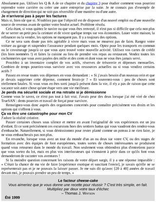 Absolument	pas.	Utilisez	les	Q	&	A	de	ce	chapitre	et	du	chapitre	3	pour	étudier	comment	vous	pourriez
reprendre	 votre	 carrière	 ou	 créer	 une	 autre	 entreprise	 par	 la	 suite.	 Je	 ne	 connais	 pas	 d'exemple	 de
changement	de	direction	qui	ne	soit	pas	réversible	d'une	manière	ou	d'une	autre.
Je	n'arriverai	pas	à	payer	les	factures
Mais	si,	bien	sûr	que	si.	N'oubliez	pas	que	l'objectif	est	de	disposer	d'un	nouvel	emploi	ou	d'une	nouvelle
source	de	revenus	avant	de	quitter	votre	boulot	actuel.	Problème	résolu.
Cela	étant,	si	vous	quittez	le	navire	ou	que	vous	êtes	renvoyé,	il	n'est	pas	si	difficile	que	cela	non	plus
de	se	serrer	un	petit	peu	la	ceinture	et	de	vivre	quelque	temps	sur	vos	économies.	Louer	votre	maison,	la
refinancer	ou	la	vendre,	les	options	ne	manquent	pas.	Il	y	a	toujours	des	options.
Ce	 ne	 sera	 sans	 doute	 pas	 très	 agréable	 à	 vivre	 mais	 vous	 ne	 mourrez	 pas	 de	 faim.	 Rangez	 votre
voiture	au	garage	et	suspendez	l'assurance	pendant	quelques	mois.	Optez	pour	les	transports	en	commun
ou	le	covoiturage	jusqu'à	ce	que	vous	ayez	trouvé	votre	nouvelle	activité.	Utilisez	vos	cartes	de	crédit
(les	bien	nommées	!)	et	faites	la	cuisine	au	lieu	de	prendre	vos	repas	au	restaurant.	Vendez	toutes	les
cochonneries	que	vous	avez	payées	des	mille	et	des	cents	et	dont	vous	ne	vous	êtes	jamais	servi.
Procédez	 à	 un	 inventaire	 complet	 de	 vos	 actifs,	 réserves	 de	 trésorerie	 et	 dépenses	 mensuelles.
Combien	 de	 temps	 pourriez-vous	 survivre	 avec	 vos	 ressources	 actuelles	 ou	 si	 vous	 vendiez	 certains
actifs	?
Passez	en	revue	toutes	vos	dépenses	en	vous	demandant	:	«	Si	j'avais	besoin	d'un	nouveau	rein	et	que
je	 devais	 supprimer	 cette	 dépense,	 comment	 ferais-je	 ?	 »	 Et	 souvenez-vous	 :	 peu	 de	 choses	 sont
réellement	fatales.	Si	vous	vous	en	êtes	sorti	jusqu'à	présent	dans	la	vie,	il	n'y	a	pas	de	raison	que	cette
vacance	soit	autre	chose	qu'une	étape	vers	une	vie	meilleure.
Je	perds	ma	sécurité	sociale	et	ma	retraite	si	je	démissionne
Comme	vous	le	savez,	ce	n'est	pas	tout	à	fait	vrai.	J'avais	peur	des	deux	lorsque	j'ai	été	viré	de	chez
TrueSAN	:	dents	pourries	et	travail	de	forçat	pour	survivre.
Renseignez-vous	donc	auprès	des	organismes	concernés	pour	connaître	précisément	vos	droits	et	les
options	qui	s'offrent	à	vous.
Ça	va	être	une	catastrophe	pour	mon	CV
J'adore	la	réalité	créative.
Passer	 certaines	 choses	 sous	 silence	 et	 mettre	 en	 avant	 l'originalité	 de	 vos	 expériences	 est	 un	 jeu
d'enfant.	Et	ce	sont	précisément	ces	excursions	hors	des	sentiers	battus	qui	vous	vaudront	des	rendez-vous
d'embauche.	Naturellement,	si	vous	démissionnez	pour	rester	planté	comme	un	poteau	à	ne	rien	faire,	je
ne	vous	embaucherais	pas	non	plus.
En	revanche,	lorsque	vous	avez	un	tour	du	monde	d'un	an	ou	deux	sur	votre	CV,	ou	des	stages	de
formation	 avec	 des	 équipes	 de	 foot	 européennes,	 toutes	 sortes	 de	 choses	 intéressantes	 se	 produisent
quand	vous	retournez	dans	le	monde	du	travail.	Non	seulement	vous	obtiendrez	plus	d'entretiens	parce
que	vous	sortez	du	lot,	mais	en	plus	vos	interlocuteurs	qui	s'ennuient	à	périr	dans	ce	qu'ils	font	vous
demanderont	de	raconter	vos	aventures	!
Si	la	moindre	question	concernant	les	raisons	de	votre	départ	surgit,	il	y	a	une	réponse	imparable	:
«	C'était	la	chance	de	ma	vie	de	faire	[expérience	exotique	et	suscitant	l'envie],	je	savais	qu'elle	ne	se
représenterait	pas	et	je	ne	pouvais	la	laisser	passer.	Je	me	suis	dit	qu'avec	[20	à	40]	années	de	travail
devant	moi,	je	pouvais	prendre	un	peu	de	temps.	»
Le	facteur	cheese-cake
Vous	aimeriez	que	je	vous	donne	une	recette	pour	réussir	?	C'est	très	simple,	en	fait.
Multipliez	par	deux	votre	taux	d'échec
–	Thomas	J.	WATSON
Été	1999
 