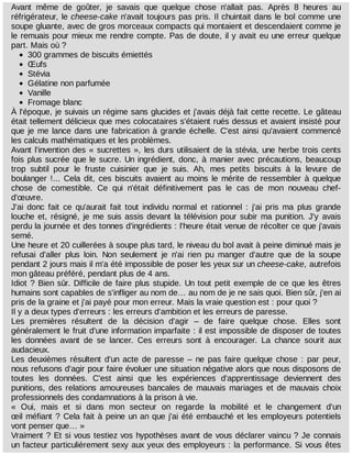 Avant	 même	 de	 goûter,	 je	 savais	 que	 quelque	 chose	 n'allait	 pas.	 Après	 8	 heures	 au
réfrigérateur,	le	cheese-cake	n'avait	toujours	pas	pris.	Il	chuintait	dans	le	bol	comme	une
soupe	gluante,	avec	de	gros	morceaux	compacts	qui	montaient	et	descendaient	comme	je
le	remuais	pour	mieux	me	rendre	compte.	Pas	de	doute,	il	y	avait	eu	une	erreur	quelque
part.	Mais	où	?
300	grammes	de	biscuits	émiettés
Œufs
Stévia
Gélatine	non	parfumée
Vanille
Fromage	blanc
À	l'époque,	je	suivais	un	régime	sans	glucides	et	j'avais	déjà	fait	cette	recette.	Le	gâteau
était	tellement	délicieux	que	mes	colocataires	s'étaient	rués	dessus	et	avaient	insisté	pour
que	je	me	lance	dans	une	fabrication	à	grande	échelle.	C'est	ainsi	qu'avaient	commencé
les	calculs	mathématiques	et	les	problèmes.
Avant	l'invention	des	«	sucrettes	»,	les	durs	utilisaient	de	la	stévia,	une	herbe	trois	cents
fois	plus	sucrée	que	le	sucre.	Un	ingrédient,	donc,	à	manier	avec	précautions,	beaucoup
trop	 subtil	 pour	 le	 fruste	 cuisinier	 que	 je	 suis.	 Ah,	 mes	 petits	 biscuits	 à	 la	 levure	 de
boulanger	!...	Cela	 dit,	 ces	 biscuits	 avaient	 au	 moins	 le	 mérite	 de	 ressembler	 à	 quelque
chose	 de	 comestible.	 Ce	 qui	 n'était	 définitivement	 pas	 le	 cas	 de	 mon	 nouveau	 chef-
d'œuvre.
J'ai	 donc	 fait	 ce	 qu'aurait	 fait	 tout	 individu	 normal	 et	 rationnel	 :	 j'ai	 pris	 ma	 plus	 grande
louche	et,	résigné,	je	me	suis	assis	devant	la	télévision	pour	subir	ma	punition.	J'y	 avais
perdu	la	journée	et	des	tonnes	d'ingrédients	:	l'heure	était	venue	de	récolter	ce	que	j'avais
semé.
Une	heure	et	20	cuillerées	à	soupe	plus	tard,	le	niveau	du	bol	avait	à	peine	diminué	mais	je
refusai	 d'aller	 plus	 loin.	 Non	 seulement	 je	 n'ai	 rien	 pu	 manger	 d'autre	 que	 de	 la	 soupe
pendant	2	jours	mais	il	m'a	été	impossible	de	poser	les	yeux	sur	un	cheese-cake,	autrefois
mon	gâteau	préféré,	pendant	plus	de	4	ans.
Idiot	?	Bien	sûr.	Difficile	de	faire	plus	stupide.	Un	tout	petit	exemple	de	ce	que	les	êtres
humains	sont	capables	de	s'infliger	au	nom	de…	au	nom	de	je	ne	sais	quoi.	Bien	sûr,	j'en	ai
pris	de	la	graine	et	j'ai	payé	pour	mon	erreur.	Mais	la	vraie	question	est	:	pour	quoi	?
Il	y	a	deux	types	d'erreurs	:	les	erreurs	d'ambition	et	les	erreurs	de	paresse.
Les	 premières	 résultent	 de	 la	 décision	 d'agir	 –	 de	 faire	 quelque	 chose.	 Elles	 sont
généralement	le	fruit	d'une	information	imparfaite	:	il	est	impossible	de	disposer	de	toutes
les	 données	 avant	 de	 se	 lancer.	 Ces	 erreurs	 sont	 à	 encourager.	 La	 chance	 sourit	 aux
audacieux.
Les	deuxièmes	résultent	d'un	acte	de	paresse	–	ne	pas	faire	quelque	chose	:	par	peur,
nous	refusons	d'agir	pour	faire	évoluer	une	situation	négative	alors	que	nous	disposons	de
toutes	 les	 données.	 C'est	 ainsi	 que	 les	 expériences	 d'apprentissage	 deviennent	 des
punitions,	 des	 relations	 amoureuses	 bancales	 de	 mauvais	 mariages	 et	 de	 mauvais	 choix
professionnels	des	condamnations	à	la	prison	à	vie.
«	 Oui,	 mais	 et	 si	 dans	 mon	 secteur	 on	 regarde	 la	 mobilité	 et	 le	 changement	 d'un
œil	méfiant	?	Cela	fait	à	peine	un	an	que	j'ai	été	embauché	et	les	employeurs	potentiels
vont	penser	que…	»
Vraiment	?	Et	si	vous	testiez	vos	hypothèses	avant	de	vous	déclarer	vaincu	?	Je	connais
un	facteur	particulièrement	sexy	aux	yeux	des	employeurs	:	la	performance.	Si	vous	êtes
 