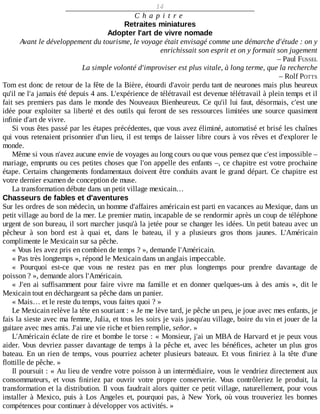 14
C h a p i t r e
Retraites	miniatures
Adopter	l'art	de	vivre	nomade
Avant	le	développement	du	tourisme,	le	voyage	était	envisagé	comme	une	démarche	d'étude	:	on	y
enrichissait	son	esprit	et	on	y	formait	son	jugement
–	Paul	FUSSEL
La	simple	volonté	d'improviser	est	plus	vitale,	à	long	terme,	que	la	recherche
–	Rolf	POTTS
Tom	est	donc	de	retour	de	la	fête	de	la	Bière,	étourdi	d'avoir	perdu	tant	de	neurones	mais	plus	heureux
qu'il	ne	l'a	jamais	été	depuis	4	ans.	L'expérience	de	télétravail	est	devenue	télétravail	à	plein	temps	et	il
fait	ses	premiers	pas	dans	le	monde	des	Nouveaux	Bienheureux.	Ce	qu'il	lui	faut,	désormais,	c'est	une
idée	pour	exploiter	sa	liberté	et	des	outils	qui	feront	de	ses	ressources	limitées	une	source	quasiment
infinie	d'art	de	vivre.
Si	vous	êtes	passé	par	les	étapes	précédentes,	que	vous	avez	éliminé,	automatisé	et	brisé	les	chaînes
qui	vous	retenaient	prisonnier	d'un	lieu,	il	est	temps	de	laisser	libre	cours	à	vos	rêves	et	d'explorer	le
monde.
Même	si	vous	n'avez	aucune	envie	de	voyages	au	long	cours	ou	que	vous	pensez	que	c'est	impossible	–
mariage,	emprunts	ou	ces	petites	choses	que	l'on	appelle	des	enfants	–,	ce	chapitre	est	votre	prochaine
étape.	Certains	changements	fondamentaux	doivent	être	conduits	avant	le	grand	départ.	Ce	chapitre	est
votre	dernier	examen	de	conception	de	muse.
La	transformation	débute	dans	un	petit	village	mexicain…
Chasseurs	de	fables	et	d'aventures
Sur	les	ordres	de	son	médecin,	un	homme	d'affaires	américain	est	parti	en	vacances	au	Mexique,	dans	un
petit	village	au	bord	de	la	mer.	Le	premier	matin,	incapable	de	se	rendormir	après	un	coup	de	téléphone
urgent	de	son	bureau,	il	sort	marcher	jusqu'à	la	jetée	pour	se	changer	les	idées.	Un	petit	bateau	avec	un
pêcheur	 à	 son	 bord	 est	 à	 quai	 et,	 dans	 le	 bateau,	 il	 y	 a	 plusieurs	 gros	 thons	 jaunes.	 L'Américain
complimente	le	Mexicain	sur	sa	pêche.
«	Vous	les	avez	pris	en	combien	de	temps	?	»,	demande	l'Américain.
«	Pas	très	longtemps	»,	répond	le	Mexicain	dans	un	anglais	impeccable.
«	 Pourquoi	 est-ce	 que	 vous	 ne	 restez	 pas	 en	 mer	 plus	 longtemps	 pour	 prendre	 davantage	 de
poisson	?	»,	demande	alors	l'Américain.
«	 J'en	 ai	 suffisamment	 pour	 faire	 vivre	 ma	 famille	 et	 en	 donner	 quelques-uns	 à	 des	 amis	 »,	 dit	 le
Mexicain	tout	en	déchargeant	sa	pêche	dans	un	panier.
«	Mais…	et	le	reste	du	temps,	vous	faites	quoi	?	»
Le	Mexicain	relève	la	tête	en	souriant	:	«	Je	me	lève	tard,	je	pêche	un	peu,	je	joue	avec	mes	enfants,	je
fais	la	sieste	avec	ma	femme,	Julia,	et	tous	les	soirs	je	vais	jusqu'au	village,	boire	du	vin	et	jouer	de	la
guitare	avec	mes	amis.	J'ai	une	vie	riche	et	bien	remplie,	señor.	»
L'Américain	éclate	de	rire	et	bombe	le	torse	:	«	Monsieur,	j'ai	un	MBA	de	Harvard	et	je	peux	vous
aider.	Vous	devriez	passer	davantage	de	temps	à	la	pêche	et,	avec	les	bénéfices,	acheter	un	plus	gros
bateau.	 En	 un	 rien	 de	 temps,	 vous	 pourriez	 acheter	 plusieurs	 bateaux.	 Et	 vous	 finiriez	 à	 la	 tête	 d'une
flottille	de	pêche.	»
Il	poursuit	:	«	Au	lieu	de	vendre	votre	poisson	à	un	intermédiaire,	vous	le	vendriez	directement	aux
consommateurs,	 et	 vous	 finiriez	 par	 ouvrir	 votre	 propre	 conserverie.	 Vous	 contrôleriez	 le	 produit,	 la
transformation	et	la	distribution.	Il	vous	faudrait	alors	quitter	ce	petit	village,	naturellement,	pour	vous
installer	 à	 Mexico,	 puis	 à	 Los	 Angeles	 et,	 pourquoi	 pas,	 à	 New	 York,	 où	 vous	 trouveriez	 les	 bonnes
compétences	pour	continuer	à	développer	vos	activités.	»
 