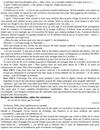 Le	pêcheur	mexicain	demande	alors,	«	Mais	señor,	ça	va	prendre	combien	de	temps,	tout	ça	?	»
À	quoi	l'Américain	répond	:	«	Oh,	quinze	à	vingt	ans.	Vingt-cinq	ans	max.	»
«	Et	après,	señor	?	»
L'Américain	rit	et	dit	:	«	C'est	là	que	ça	devient	vraiment	intéressant.	Au	bon	moment,	vous	entrez	en
bourse,	vous	vendez	le	capital	de	votre	société	et	vous	devenez	très	riche.	Vous	gagneriez	des	millions.	»
«	Des	millions,	señor	?	Et	après	?	»
«	Après	?	Vous	prenez	votre	retraite	et	vous	vous	installez	dans	un	petit	village	au	bord	de	la	mer,	où
vous	dormez	tard,	pêchez	un	peu,	jouez	avec	vos	enfants,	faites	la	sieste	avec	votre	femme	et	allez	faire
un	tour	au	village	le	soir,	boire	du	vin	et	jouer	de	la	guitare	avec	vos	amis…	»
Récemment,	j'ai	déjeuné	à	San	Francisco	avec	un	vieil	ami.	Il	sera	bientôt	diplômé	d'une	prestigieuse
école	de	commerce	et	reprendra	le	chemin	de	la	banque	d'affaires.	Il	déteste	rester	au	bureau	jusqu'à
minuit	mais	il	m'a	expliqué	que	s'il	travaillait	80	heures	par	semaine	pendant	9	ans,	il	pourrait	devenir
directeur	adjoint	et	gagner	la	coquette	somme	de	3	à	10	millions	d'euros	par	an.	Il	aurait	alors	«	réussi	»,
pour	reprendre	son	expression.
«	Mais	dis-moi,	tu	ferais	quoi	avec	tout	cet	argent	?	»	lui	demandai-je.
Devinez	?	«	Un	long	voyage	en	Thaïlande.	»
Voilà	qui	résume	un	des	clichés	les	plus	tenaces	de	notre	époque	moderne	:	le	long	voyage	comme
apanage	des	milliardaires.	J'ai	aussi	entendu	:
«	Je	vais	travailler	15	ans	pour	la	boîte.	Puis	je	deviendrai	associé	et	je	réduirai	mes	heures.	Une	fois
que	j'aurai	un	million	à	la	banque,	je	ferai	un	placement	sans	risque,	en	obligations,	je	toucherai	80	000	€
par	an	d'intérêts	et	je	prendrai	ma	retraite	pour	aller	naviguer	dans	les	Caraïbes.	»
«	à	35	ans,	j'arrête	ma	carrière	de	consultant	et	je	pars	faire	le	tour	de	la	Chine	à	moto.	»
Si	votre	rêve	est	de	vivre	comme	un	pacha	en	Thaïlande,	de	naviguer	dans	les	Caraïbes	ou	de	faire	de
la	 moto	 en	 Chine,	 devinez	 quoi	 ?	 Vous	 pouvez	 faire	 les	 trois	 pour	 moins	 de	 3	 000	 €.	 Je	 parle	 en
connaissance	de	cause.	Voici	deux	exemples,	chiffres	à	l'appui	:
Avec	250	€.	Cinq	jours	dans	une	île	privée,	réservée	à	la	recherche	tropicale,	avec	trois	pêcheurs
locaux	qui	attrapaient	et	cuisinaient	tous	mes	repas	et	m'ont	emmené	sur	les	meilleurs	–	et	les	moins
connus	–	sites	de	plongée	au	Panama.
Avec	 150	 €.	 Convoyage	 d'un	 avion	 privé	 pendant	 3	 jours	 dans	 la	 région	 viticole	 de	 Mendoza	 en
Argentine	et	survol	des	plus	beaux	vignobles	au	pied	des	Andes	enneigées	avec	un	guide	individuel.
Question	:	que	vous	êtes-vous	offert	pour	400	€	récemment	?	C'est	le	prix	de	deux	ou	trois	week-ends
de	prétendue	détente	on-oublie-le-boulot.	Quatre	cents	euros,	vous	me	l'accorderez,	ce	n'est	vraiment	pas
cher	 payé	 pour	 8	 jours	 complets	 d'expériences	 inoubliables.	 Mais	 ce	 n'est	 pas	 8	 jours	 que	 je
recommande.	Ces	exemples	n'étaient	que	des	interludes	dans	une	production	beaucoup	plus	importante.	Je
propose	plus,	beaucoup	plus.
Bonjour	les	miniretraites,	adieu	les	vacances
La	vie	mérite	mieux	que	la	vitesse
–	GANDHI
En	février	2004,	j'étais	malheureux	et	surmené.
J'ai	décidé	de	partir.	Ma	première	idée	était	de	me	rendre	au	Costa	Rica	en	mars	pour	4	semaines	de
détente	 et	 d'espagnol.	 J'avais	 besoin	 de	 recharger	 mes	 batteries	 et	 un	 mois	 semblait	 une	 option
«	raisonnable	»,	quoi	que	l'on	entende	par	là.
Un	ami	fin	connaisseur	de	l'Amérique	du	Sud	m'ayant	fait	remarquer	que	c'était	le	début	de	la	saison
des	pluies	au	Costa	Rica,	je	révisai	mes	plans	et	me	tournai	vers	l'Espagne.	Bien	sûr,	il	fallait	traverser
l'Atlantique,	mais	l'Espagne	était	proche	d'autres	pays	que	j'avais	toujours	eu	envie	de	découvrir.	Perdant
toute	 notion	 de	 «	 raisonnable	 »,	 j'ai	 décidé	 que	 je	 méritais	 bien	 3	 mois	 de	 dépaysement	 total	 pour
explorer	mes	racines	en	Scandinavie	après	4	semaines	en	Espagne.
 