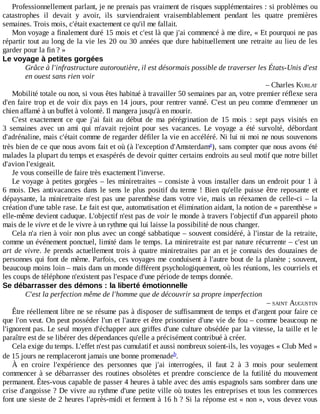 Professionnellement	parlant,	je	ne	prenais	pas	vraiment	de	risques	supplémentaires	:	si	problèmes	ou
catastrophes	 il	 devait	 y	 avoir,	 ils	 surviendraient	 vraisemblablement	 pendant	 les	 quatre	 premières
semaines.	Trois	mois,	c'était	exactement	ce	qu'il	me	fallait.
Mon	voyage	a	finalement	duré	15	mois	et	c'est	là	que	j'ai	commencé	à	me	dire,	«	Et	pourquoi	ne	pas
répartir	tout	au	long	de	la	vie	les	20	ou	30	années	que	dure	habituellement	une	retraite	au	lieu	de	les
garder	pour	la	fin	?	»
Le	voyage	à	petites	gorgées
Grâce	à	l'infrastructure	autoroutière,	il	est	désormais	possible	de	traverser	les	États-Unis	d'est
en	ouest	sans	rien	voir
–	Charles	KURLAT
Mobilité	totale	ou	non,	si	vous	êtes	habitué	à	travailler	50	semaines	par	an,	votre	premier	réflexe	sera
d'en	faire	trop	et	de	voir	dix	pays	en	14	jours,	pour	rentrer	vanné.	C'est	un	peu	comme	d'emmener	un
chien	affamé	à	un	buffet	à	volonté.	Il	mangera	jusqu'à	en	mourir.
C'est	 exactement	 ce	 que	 j'ai	 fait	 au	 début	 de	 ma	 pérégrination	 de	 15	 mois	 :	 sept	 pays	 visités	 en
3	 semaines	 avec	 un	 ami	 qui	 m'avait	 rejoint	 pour	 ses	 vacances.	 Le	 voyage	 a	 été	 survolté,	 débordant
d'adrénaline,	mais	c'était	comme	de	regarder	défiler	la	vie	en	accéléré.	Ni	lui	ni	moi	ne	nous	souvenons
très	bien	de	ce	que	nous	avons	fait	et	où	(à	l'exception	d'Amsterdam ),	sans	compter	que	nous	avons	été
malades	la	plupart	du	temps	et	exaspérés	de	devoir	quitter	certains	endroits	au	seul	motif	que	notre	billet
d'avion	l'exigeait.
Je	vous	conseille	de	faire	très	exactement	l'inverse.
Le	voyage	à	petites	gorgées	–	les	miniretraites	–	consiste	à	vous	installer	dans	un	endroit	pour	1	à
6	mois.	Des	antivacances	dans	le	sens	le	plus	positif	du	terme	!	Bien	qu'elle	puisse	être	reposante	et
dépaysante,	la	miniretraite	n'est	pas	une	parenthèse	dans	votre	vie,	mais	un	réexamen	de	celle-ci	–	la
création	d'une	table	rase.	Le	fait	est	que,	automatisation	et	élimination	aidant,	la	notion	de	«	parenthèse	»
elle-même	devient	caduque.	L'objectif	n'est	pas	de	voir	le	monde	à	travers	l'objectif	d'un	appareil	photo
mais	de	le	vivre	et	de	le	vivre	à	un	rythme	qui	lui	laisse	la	possibilité	de	nous	changer.
Cela	n'a	rien	à	voir	non	plus	avec	un	congé	sabbatique	–	souvent	considéré,	à	l'instar	de	la	retraite,
comme	un	événement	ponctuel,	limité	dans	le	temps.	La	miniretraite	est	par	nature	récurrente	–	c'est	un
art	de	vivre.	Je	prends	actuellement	trois	à	quatre	miniretraites	par	an	et	je	connais	des	douzaines	de
personnes	qui	font	de	même.	Parfois,	ces	voyages	me	conduisent	à	l'autre	bout	de	la	planète	;	souvent,
beaucoup	moins	loin	–	mais	dans	un	monde	différent	psychologiquement,	où	les	réunions,	les	courriels	et
les	coups	de	téléphone	n'existent	pas	l'espace	d'une	période	de	temps	donnée.
Se	débarrasser	des	démons	:	la	liberté	émotionnelle
C'est	la	perfection	même	de	l'homme	que	de	découvrir	sa	propre	imperfection
–	SAINT	AUGUSTIN
Être	réellement	libre	ne	se	résume	pas	à	disposer	de	suffisamment	de	temps	et	d'argent	pour	faire	ce
que	l'on	veut.	On	peut	posséder	l'un	et	l'autre	et	être	prisonnier	d'une	vie	de	fou	–	comme	beaucoup	ne
l'ignorent	pas.	Le	seul	moyen	d'échapper	aux	griffes	d'une	culture	obsédée	par	la	vitesse,	la	taille	et	le
paraître	est	de	se	libérer	des	dépendances	qu'elle	a	précisément	contribué	à	créer.
Cela	exige	du	temps.	L'effet	n'est	pas	cumulatif	et	aussi	nombreux	soient-ils,	les	voyages	«	Club	Med	»
de	15	jours	ne	remplaceront	jamais	une	bonne	promenade .
À	 en	 croire	 l'expérience	 des	 personnes	 que	 j'ai	 interrogées,	 il	 faut	 2	 à	 3	 mois	 pour	 seulement
commencer	à	se	débarrasser	des	routines	obsolètes	et	prendre	conscience	de	la	futilité	du	mouvement
permanent.	Êtes-vous	capable	de	passer	4	heures	à	table	avec	des	amis	espagnols	sans	sombrer	dans	une
crise	d'angoisse	?	De	vivre	au	rythme	d'une	petite	ville	où	toutes	les	entreprises	et	tous	les	commerces
font	une	sieste	de	2	heures	l'après-midi	et	ferment	à	16	h	?	Si	la	réponse	est	«	non	»,	vous	devez	vous
a
b
 