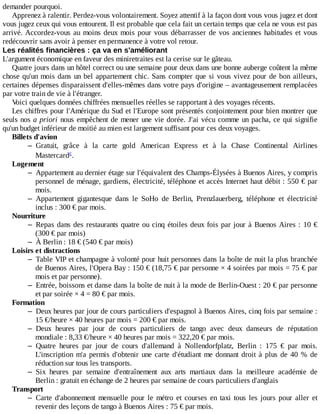 demander	pourquoi.
Apprenez	à	ralentir.	Perdez-vous	volontairement.	Soyez	attentif	à	la	façon	dont	vous	vous	jugez	et	dont
vous	jugez	ceux	qui	vous	entourent.	Il	est	probable	que	cela	fait	un	certain	temps	que	cela	ne	vous	est	pas
arrivé.	Accordez-vous	au	moins	deux	mois	pour	vous	débarrasser	de	vos	anciennes	habitudes	et	vous
redécouvrir	sans	avoir	à	penser	en	permanence	à	votre	vol	retour.
Les	réalités	financières	:	ça	va	en	s'améliorant
L'argument	économique	en	faveur	des	miniretraites	est	la	cerise	sur	le	gâteau.
Quatre	jours	dans	un	hôtel	correct	ou	une	semaine	pour	deux	dans	une	bonne	auberge	coûtent	la	même
chose	qu'un	mois	dans	un	bel	appartement	chic.	Sans	compter	que	si	vous	vivez	pour	de	bon	ailleurs,
certaines	dépenses	disparaissent	d'elles-mêmes	dans	votre	pays	d'origine	–	avantageusement	remplacées
par	votre	train	de	vie	à	l'étranger.
Voici	quelques	données	chiffrées	mensuelles	réelles	se	rapportant	à	des	voyages	récents.
Les	chiffres	pour	l'Amérique	du	Sud	et	l'Europe	sont	présentés	conjointement	pour	bien	montrer	que
seuls	nos	a	priori	nous	empêchent	de	mener	une	vie	dorée.	J'ai	vécu	comme	un	pacha,	ce	qui	signifie
qu'un	budget	inférieur	de	moitié	au	mien	est	largement	suffisant	pour	ces	deux	voyages.
Billets	d'avion
– Gratuit,	 grâce	 à	 la	 carte	 gold	 American	 Express	 et	 à	 la	 Chase	 Continental	 Airlines
Mastercard .
Logement
– Appartement	au	dernier	étage	sur	l'équivalent	des	Champs-Élysées	à	Buenos	Aires,	y	compris
personnel	de	ménage,	gardiens,	électricité,	téléphone	et	accès	Internet	haut	débit	:	550	€	par
mois.
– Appartement	 gigantesque	 dans	 le	 SoHo	 de	 Berlin,	 Prenzlauerberg,	 téléphone	 et	 électricité
inclus	:	300	€	par	mois.
Nourriture
– Repas	dans	des	restaurants	quatre	ou	cinq	étoiles	deux	fois	par	jour	à	Buenos	Aires	:	10	€
(300	€	par	mois)
– À	Berlin	:	18	€	(540	€	par	mois)
Loisirs	et	distractions
– Table	VIP	et	champagne	à	volonté	pour	huit	personnes	dans	la	boîte	de	nuit	la	plus	branchée
de	Buenos	Aires,	l'Opera	Bay	:	150	€	(18,75	€	par	personne	×	4	soirées	par	mois	=	75	€	par
mois	et	par	personne).
– Entrée,	boissons	et	danse	dans	la	boîte	de	nuit	à	la	mode	de	Berlin-Ouest	:	20	€	par	personne
et	par	soirée	×	4	=	80	€	par	mois.
Formation
– Deux	heures	par	jour	de	cours	particuliers	d'espagnol	à	Buenos	Aires,	cinq	fois	par	semaine	:
15	€/heure	×	40	heures	par	mois	=	200	€	par	mois.
– Deux	 heures	 par	 jour	 de	 cours	 particuliers	 de	 tango	 avec	 deux	 danseurs	 de	 réputation
mondiale	:	8,33	€/heure	×	40	heures	par	mois	=	322,20	€	par	mois.
– Quatre	 heures	 par	 jour	 de	 cours	 d'allemand	 à	 Nollendorfplatz,	 Berlin	 :	 175	 €	 par	 mois.
L'inscription	m'a	permis	d'obtenir	une	carte	d'étudiant	me	donnant	droit	à	plus	de	40	%	de
réduction	sur	tous	les	transports.
– Six	 heures	 par	 semaine	 d'entraînement	 aux	 arts	 martiaux	 dans	 la	 meilleure	 académie	 de
Berlin	:	gratuit	en	échange	de	2	heures	par	semaine	de	cours	particuliers	d'anglais
Transport
– Carte	 d'abonnement	 mensuelle	 pour	 le	 métro	 et	 courses	 en	 taxi	 tous	 les	 jours	 pour	 aller	 et
revenir	des	leçons	de	tango	à	Buenos	Aires	:	75	€	par	mois.
c
 