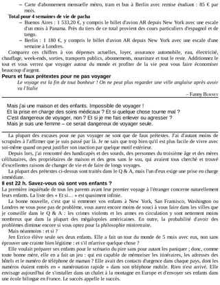 – Carte	 d'abonnement	 mensuelle	 métro,	 tram	 et	 bus	 à	 Berlin	 avec	 remise	 étudiant	 :	 85	 €	 par
mois.
Total	pour	4	semaines	de	vie	de	pacha
– Buenos	Aires	:	1	533,20	€,	y	compris	le	billet	d'avion	AR	depuis	New	York	avec	une	escale
d'un	mois	à	Panama.	Près	du	tiers	de	ce	total	provient	des	cours	particuliers	d'espagnol	et	de
tango.
– Berlin	 :	 1	 180	 €,	 y	 compris	 le	 billet	 d'avion	 AR	 depuis	 New	 York	 avec	 une	 escale	 d'une
semaine	à	Londres.
Comparez	 ces	 chiffres	 à	 vos	 dépenses	 actuelles,	 loyer,	 assurance	 automobile,	 eau,	 électricité,
chauffage,	week-ends,	sorties,	transports	publics,	abonnements,	nourriture	et	tout	le	reste.	Additionnez	le
tout	 et	 vous	 verrez	 que	 voyager	 autour	 du	 monde	 et	 profiter	 de	 la	 vie	 peut	 vous	 faire	 économiser
beaucoup	d'argent.
Peurs	et	faux	prétextes	pour	ne	pas	voyager
Le	voyage	est	la	fin	de	tout	bonheur	!	On	ne	peut	plus	regarder	une	ville	anglaise	après	avoir
vu	l'Italie
–	Fanny	BURNEY
Mais	j'ai	une	maison	et	des	enfants.	Impossible	de	voyager	!
Et	la	prise	en	charge	des	soins	médicaux	?	Et	si	quelque	chose	tourne	mal	?
C'est	dangereux	de	voyager,	non	?	Et	si	je	me	fais	enlever	ou	agresser	?
Mais	je	suis	une	femme	–	ce	serait	dangereux	de	voyager	seule.
La	 plupart	 des	 excuses	 pour	 ne	 pas	 voyager	 ne	 sont	 que	 de	 faux	 prétextes.	 J'ai	 d'autant	 moins	 de
scrupules	à	l'affirmer	que	je	suis	passé	par	là.	Je	ne	sais	que	trop	bien	qu'il	est	plus	facile	de	vivre	avec
soi-même	quand	on	peut	justifier	son	inaction	par	quelque	motif	extérieur.
Depuis	lors,	j'ai	rencontré	des	handicapés	et	des	sourds,	des	personnes	du	troisième	âge	et	des	mères
célibataires,	 des	 propriétaires	 de	 maison	 et	 des	 gens	 sans	 le	 sou,	 qui	 avaient	 tous	 cherché	 et	 trouvé
d'excellentes	raisons	de	changer	de	vie	et	de	faire	de	longs	voyages.
La	plupart	des	prétextes	ci-dessus	sont	traités	dans	le	Q	&	A,	mais	l'un	d'eux	exige	une	prise	en	charge
immédiate.
Il	est	22	h.	Savez-vous	où	sont	vos	enfants	?
La	première	inquiétude	de	tous	les	parents	avant	leur	premier	voyage	à	l'étranger	concerne	naturellement
leurs	enfants.	La	liste	des	«	Et	si…	»	est	quasiment	infinie.
La	 bonne	 nouvelle,	 c'est	 que	 si	 emmener	 vos	 enfants	 à	 New	 York,	 San	 Fransisco,	 Washington	 ou
Londres	ne	vous	pose	pas	de	problème,	vous	aurez	encore	moins	de	souci	à	vous	faire	dans	les	villes	que
je	 conseille	 dans	 le	 Q	 &	 A	 :	 les	 crimes	 violents	 et	 les	 armes	 en	 circulation	 y	 sont	 nettement	 moins
nombreux	 que	 dans	 la	 plupart	 des	 mégalopoles	 américaines.	 En	 outre,	 la	 probabilité	 d'avoir	 des
problèmes	diminue	encore	si	vous	optez	pour	la	philosophie	miniretraite.
Mais	néanmoins	:	et	si	?
Jen	Errico	élève	seule	ses	deux	enfants.	Elle	a	fait	un	tour	du	monde	de	5	mois	avec	eux,	non	sans
éprouver	une	crainte	bien	légitime	:	et	s'il	m'arrive	quelque	chose	?
Elle	voulait	préparer	ses	enfants	pour	le	scénario	du	pire	sans	pour	autant	les	paniquer	;	donc,	comme
toute	bonne	mère,	elle	en	a	fait	un	jeu	:	qui	est	capable	de	mémoriser	les	itinéraires,	les	adresses	des
hôtels	et	le	numéro	de	téléphone	de	maman	?	Elle	avait	des	contacts	d'urgence	dans	chaque	pays,	dont	les
numéros	 étaient	 entrés	 en	 «	 numérotation	 rapide	 »	 dans	 son	 téléphone	 mobile.	 Rien	 n'est	 arrivé.	 Elle
envisage	aujourd'hui	de	s'installer	dans	un	chalet	à	la	montagne	en	Europe	et	d'envoyer	ses	enfants	dans
une	école	bilingue	en	France.	Le	succès	appelle	le	succès.
 