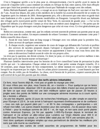 C'est	à	Singapour	qu'elle	a	eu	le	plus	peur	et,	rétrospectivement,	c'est	là	qu'elle	avait	le	moins	de
raison	de	s'inquiéter	(elle	a	aussi	emmené	ses	enfants	en	Afrique	du	Sud,	entre	autres).	Elle	était	effrayée
parce	que	c'était	leur	première	escale	et	qu'elle	n'avait	pas	l'habitude	de	voyager	avec	des	enfants.
Robin	Malinsk-Rummell,	quant	à	elle,	a	voyagé	un	an	en	Amérique	du	Sud	avec	son	mari	et	leur	fils
de	7	ans.	Avant	leur	départ,	des	amis	et	des	membres	de	la	famille	lui	avaient	déconseillé	de	se	rendre	en
Argentine	après	les	émeutes	de	2001.	Renseignements	pris,	elle	a	découvert	que	cette	mise	en	garde	était
sans	fondement	et	elle	a	passé	des	moments	inoubliables	en	Patagonie.	Lorsqu'elle	disait	aux	habitants
des	villages	qu'ils	traversaient	qu'elle	venait	de	New	York,	ils	ouvraient	de	grands	yeux	:	«	J'ai	vu	les
gratte-ciel	détruits	à	la	télévision	!	Jamais	je	n'irai	dans	un	endroit	aussi	dangereux	!	»	Ne	partez	pas	de
l'hypothèse	que	les	pays	étrangers	sont	plus	dangereux	que	celui	où	vous	vivez.	Ce	n'est	généralement	pas
le	cas.
Robin	est	convaincue,	comme	moi,	que	les	enfants	servent	souvent	de	prétexte	aux	parents	pour	ne	pas
sortir	de	leur	zone	de	confort.	Un	moyen	commode	de	refuser	l'aventure.	Comment	surmonter	cette	peur	?
Robin	conseille	deux	choses	:
1.	 Avant	de	vous	lancer	dans	un	long	voyage	à	l'étranger	avec	vos	enfants	pour	la	première	fois,
faites	un	essai	de	quelques	semaines.
2.	 À	chaque	escale,	organisez	une	semaine	de	cours	de	langue	qui	débutent	dès	l'arrivée	et	profitez
des	 services	 de	 navettes	 proposés	 depuis	 l'aéroport	 si	 disponibles.	 Le	 personnel	 de	 l'école
pourra	souvent	se	charger	de	vous	trouver	un	appartement	à	louer	et	vous	vous	ferez	ainsi	des
amis	et	découvrirez	l'endroit	avant	de	voler	de	vos	propres	ailes.
Là	n'est	pas	la	question,	me	diront	certains.	Ce	dont	j'ai	peur,	ce	n'est	pas	qu'il	arrive	malheur	à	mes
enfants	mais	qu'ils	me	fassent	tourner	en	bourrique	!
Plusieurs	familles	interviewées	pour	les	besoins	de	ce	livre	conseillent	l'arme	de	persuasion	la	plus
vieille	qui	soit	:	la	subornation.	Chaque	enfant	est	crédité	d'une	petite	somme	d'argent	virtuelle,	25	à
50	 centimes,	 pour	 chaque	 heure	 de	 bon	 comportement.	 Le	 même	 montant	 est	 soustrait	 de	 leur	 compte
lorsqu'ils	ne	respectent	pas	les	règles.	Tous	les	achats	plaisir	(souvenirs,	glaces…)	sont	financés	par	leur
compte.	Pas	de	crédit,	pas	de	friandises.	La	chose,	est-il	besoin	de	le	préciser,	requiert	souvent	plus	de
self-control	de	la	part	des	parents	que	des	enfants.
Trouver	des	tarifs	aériens	imbattables
Ce	livre,	nous	l'avons	déjà	dit,	n'est	pas	un	guide	du	voyage	pas	cher.
Et	vous	n'êtes	pas	non	plus,	nous	l'avons	dit,	un	«	touriste	».	Pour	quelqu'un	qui	se	lance
dans	une	miniretraite,	dépenser	150	€	de	plus	pour	des	billets	d'avion	qui	vous	permettront
de	 faire	 ce	 que	 vous	 voulez	 est	 une	 bien	 meilleure	 option	 que	 de	 passer	 20	 heures	 à
jongler	avec	des	points	de	fidélité	sur	une	compagnie	aérienne	inconnue	ou	à	courir	après
les	«	bonnes	»	affaires.
J'ai	une	fois	dégotté,	après	15	jours	de	recherches	frénétiques,	un	aller	simple	en	stand-by
pour	l'Europe	à	120	€.	Je	suis	arrivé	à	l'aéroport	rayonnant	d'enthousiasme	et	de	confiance
–	 tous	 ces	 nuls	 qui	 payent	 plein	 pot	 !	 –	 et	 90	 %	 des	 compagnies	 «	 participantes	 »	 ont
refusé	mon	billet.	Les	autres	étaient	bookées	pour	des	semaines.	J'ai	dû	passer	deux	nuits
à	l'hôtel	–	pour	la	modique	somme	de	300	€	–	et,	de	rage,	et	non	sans	avoir	porté	plainte
contre	 American	 Express,	 j'ai	 fini	 par	 appeler	 1-800-Fly-Europe	 depuis	 le	 terminal	 de
l'aéroport	 et	 j'ai	 acheté	 un	 aller-retour	 pour	 Londres	 sur	 Virgin	 Atlantic	 pour	 300	 €	 et
décollé	dans	l'heure	qui	suivait.	Le	même	billet	valait	plus	de	700	€	une	semaine	plus	tôt.
Voici	donc	quelques	stratégies	simples	qui	vous	permettront	de	dénicher	les	meilleurs	prix
sans	que	cela	tourne	au	cauchemar	:
1.	 Utilisez	 des	 cartes	 de	 crédit	 assorties	 de	 programmes	 de	 fidélité	 pour	 les
 