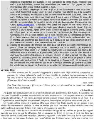 dépenses	 importantes	 de	 publicité	 et	 de	 fabrication	 de	 votre	 muse.	 Puisque	 ces
coûts	 sont	 inévitables,	 autant	 les	 rentabiliser	 au	 maximum.	 J'y	 gagne	 un	 billet
international	aller-retour	gratuit	tous	les	3	mois.
2.	 Achetez	vos	billets	longtemps	à	l'avance	(3	mois	ou	davantage	–	mais	attention	:
cela	 peut	 finalement	 coûter	 cher	 si	 vous	 modifiez	 vos	 plans)	 ou	 à	 la	 dernière
minute,	et	privilégiez	les	départs	et	les	arrivées	entre	le	mardi	et	le	jeudi.	Pour	ma
part,	 j'achète	 tous	 mes	 billets	 au	 cours	 des	 4	 ou	 5	 jours	 précédant	 la	 date	 de
départ	souhaitée.	La	valeur	des	sièges	vides	étant	égale	à	zéro	dès	que	l'avion	a
décollé,	les	vrais	billets	de	dernière	minute	sont	très	bon	marché.	Commencez	par
Orbitz	 (www.orbitz.com).	 Choisissez	 vos	 dates	 de	 départ	 et	 de	 retour	 entre	 un
mardi	et	un	jeudi.	Puis	 consultez	 les	 tarifs	 pour	 d'autres	 dates	 de	 départ	 3	 jours
avant	et	3	jours	après.	Après	avoir	choisi	la	date	de	départ	la	moins	chère,	faites
de	 même	 pour	 le	 vol	 retour	 pour	 trouver	 la	 combinaison	 la	 plus	 avantageuse.
Comparez	 ce	 prix	 à	 celui	 indiqué	 sur	 le	 site	 Internet	 de	 la	 compagnie	 aérienne.
Puis,	faites	une	enchère	sur	www.priceline.com	à	50	%	de	la	meilleure	des	deux,
et	montez	vos	enchères	par	paliers	de	50	€	jusqu'à	ce	que	vous	obteniez	un	prix
plus	intéressant	ou	découvriez	que	ce	n'est	pas	possible.
3.	 étudiez	 la	 possibilité	 de	 prendre	 un	 billet	 pour	 un	 grand	 aéroport	 international	 et
puis	d'utiliser	des	compagnies	locales.	Lorsque	je	me	rends	en	Europe,	je	prends
généralement	 trois	 billets	 :	 un	 gratuit	 de	 Southwest	 (en	 transférant	 les	 points	 de
fidélité	de	ma	carte	American	Express)	de	Californie	à	New	York,	le	billet	le	moins
cher	pour	l'aéroport	d'Heathrow,	à	Londres,	et	enfin	un	billet	vraiment	pas	cher	sur
Ryanair	ou	EasyJet	jusqu'à	ma	destination	finale.	Il	m'est	arrivé	de	payer	à	peine
10	€	pour	aller	de	Londres	à	Berlin	ou	de	Londres	en	Espagne.	En	ce	qui	concerne
les	destinations	en	Amérique	du	Sud	et	en	Amérique	centrale,	je	consulte	souvent
les	vols	locaux	au	départ	de	Panama	ou	les	vols	internationaux	au	départ	de	Miami.
Voyagez	léger
Les	 êtres	 humains	 ont	 la	 capacité	 d'apprendre	 à	 désirer	 tout	 objet	 matériel	 concevable	 ou
presque.	La	culture	industrielle	moderne	étant	capable	de	produire	tout	ou	presque,	le	temps
est	venu	d'ouvrir	le	puits	sans	fond	du	besoin	!...	C'est	la	boîte	de	Pandore	moderne	et	ses
fléaux	sont	lâchés	sur	le	monde
–	Jules	HENRY
Être	libre,	être	heureux	et	fécond,	ne	s'obtient	qu'au	prix	du	sacrifice	de	nombreuses	choses
banales	mais	surestimées
–	Robert	HENRI
J'ai	parmi	mes	connaissances	le	fils	d'un	milliardaire,	ami	personnel	de	Bill	Gates.	Il	a	accumulé	au
cours	des	dix	dernières	années	un	assortiment	de	superbes	demeures,	chacune	pourvue	de	son	personnel
complet	à	plein	temps.	À	l'en	croire,	posséder	une	maison	dans	chaque	fuseau	horaire	est	un	enfer	!	Il	a
l'impression	de	travailler	pour	son	personnel,	qui	passe	davantage	de	temps	dans	ses	maisons	que	lui.
Le	voyage	au	long	cours	est	le	prétexte	idéal	pour	réparer	les	dégâts	causés	par	des	années	et	des
années	 de	 consommation	 effrénée.	 Si	 vous	 ne	 voulez	 pas	 vous	 retrouver	 à	 traîner	 derrière	 vous	 cinq
malles-cabine,	il	est	temps	de	faire	le	tri	entre	le	nécessaire	et	le	superflu.
Loin	 de	 moi	 l'idée	 de	 vous	 conseiller	 de	 déambuler	 en	 toge	 et	 en	 sandales	 en	 jetant	 des	 regards
mauvais	 aux	 gens	 qui	 ont	 la	 télévision.	 J'ai	 les	 donneurs	 de	 leçon	 en	 horreur.	 Il	 n'est	 pas	 dans	 mes
intentions	de	vous	transformer	en	ascète.	Cela	étant,	regardons	la	réalité	en	face	:	il	y	a	dans	votre	maison
et	dans	votre	vie	des	tonnes	de	choses	que	vous	n'utilisez	pas,	dont	vous	n'avez	pas	besoin	ni	même	peut-
 