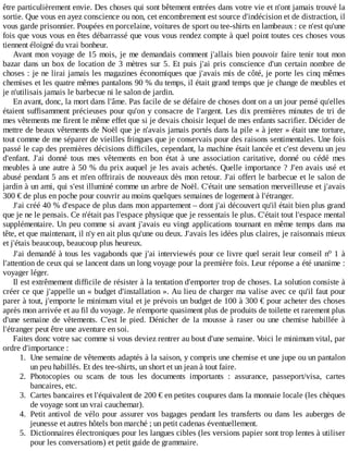 être	particulièrement	envie.	Des	choses	qui	sont	bêtement	entrées	dans	votre	vie	et	n'ont	jamais	trouvé	la
sortie.	Que	vous	en	ayez	conscience	ou	non,	cet	encombrement	est	source	d'indécision	et	de	distraction,	il
vous	garde	prisonnier.	Poupées	en	porcelaine,	voitures	de	sport	ou	tee-shirts	en	lambeaux	:	ce	n'est	qu'une
fois	que	vous	vous	en	êtes	débarrassé	que	vous	vous	rendez	compte	à	quel	point	toutes	ces	choses	vous
tiennent	éloigné	du	vrai	bonheur.
Avant	mon	voyage	de	15	mois,	je	me	demandais	comment	j'allais	bien	pouvoir	faire	tenir	tout	mon
bazar	dans	un	box	de	location	de	3	mètres	sur	5.	Et	 puis	 j'ai	 pris	 conscience	 d'un	 certain	 nombre	 de
choses	:	je	ne	lirai	jamais	les	magazines	économiques	que	j'avais	mis	de	côté,	je	porte	les	cinq	mêmes
chemises	et	les	quatre	mêmes	pantalons	90	%	du	temps,	il	était	grand	temps	que	je	change	de	meubles	et
je	n'utilisais	jamais	le	barbecue	ni	le	salon	de	jardin.
En	avant,	donc,	la	mort	dans	l'âme.	Pas	facile	de	se	défaire	de	choses	dont	on	a	un	jour	pensé	qu'elles
étaient	suffisamment	précieuses	pour	qu'on	y	consacre	de	l'argent.	Les	dix	premières	minutes	de	tri	de
mes	vêtements	me	firent	le	même	effet	que	si	je	devais	choisir	lequel	de	mes	enfants	sacrifier.	Décider	de
mettre	de	beaux	vêtements	de	Noël	que	je	n'avais	jamais	portés	dans	la	pile	«	à	jeter	»	était	une	torture,
tout	comme	de	me	séparer	de	vieilles	fringues	que	je	conservais	pour	des	raisons	sentimentales.	Une	fois
passé	le	cap	des	premières	décisions	difficiles,	cependant,	la	machine	était	lancée	et	c'est	devenu	un	jeu
d'enfant.	 J'ai	 donné	 tous	 mes	 vêtements	 en	 bon	 état	 à	 une	 association	 caritative,	 donné	 ou	 cédé	 mes
meubles	à	une	autre	à	50	%	du	prix	auquel	je	les	avais	achetés.	Quelle	importance	?	J'en	avais	usé	et
abusé	pendant	5	ans	et	m'en	offrirais	de	nouveaux	dès	mon	retour.	J'ai	offert	le	barbecue	et	le	salon	de
jardin	à	un	ami,	qui	s'est	illuminé	comme	un	arbre	de	Noël.	C'était	une	sensation	merveilleuse	et	j'avais
300	€	de	plus	en	poche	pour	couvrir	au	moins	quelques	semaines	de	logement	à	l'étranger.
J'ai	créé	40	%	d'espace	de	plus	dans	mon	appartement	–	dont	j'ai	découvert	qu'il	était	bien	plus	grand
que	je	ne	le	pensais.	Ce	n'était	pas	l'espace	physique	que	je	ressentais	le	plus.	C'était	tout	l'espace	mental
supplémentaire.	Un	peu	comme	si	avant	j'avais	eu	vingt	applications	tournant	en	même	temps	dans	ma
tête,	et	que	maintenant,	il	n'y	en	ait	plus	qu'une	ou	deux.	J'avais	les	idées	plus	claires,	je	raisonnais	mieux
et	j'étais	beaucoup,	beaucoup	plus	heureux.
J'ai	demandé	à	tous	les	vagabonds	que	j'ai	interviewés	pour	ce	livre	quel	serait	leur	conseil	n 	1	à
l'attention	de	ceux	qui	se	lancent	dans	un	long	voyage	pour	la	première	fois.	Leur	réponse	a	été	unanime	:
voyager	léger.
Il	est	extrêmement	difficile	de	résister	à	la	tentation	d'emporter	trop	de	choses.	La	solution	consiste	à
créer	ce	que	j'appelle	un	«	budget	d'installation	».	Au	lieu	de	charger	ma	valise	avec	ce	qu'il	faut	pour
parer	à	tout,	j'emporte	le	minimum	vital	et	je	prévois	un	budget	de	100	à	300	€	pour	acheter	des	choses
après	mon	arrivée	et	au	fil	du	voyage.	Je	n'emporte	quasiment	plus	de	produits	de	toilette	et	rarement	plus
d'une	 semaine	 de	 vêtements.	 C'est	 le	 pied.	 Dénicher	 de	 la	 mousse	 à	 raser	 ou	 une	 chemise	 habillée	 à
l'étranger	peut	être	une	aventure	en	soi.
Faites	donc	votre	sac	comme	si	vous	deviez	rentrer	au	bout	d'une	semaine.	Voici	le	minimum	vital,	par
ordre	d'importance	:
1.	 Une	semaine	de	vêtements	adaptés	à	la	saison,	y	compris	une	chemise	et	une	jupe	ou	un	pantalon
un	peu	habillés.	Et	des	tee-shirts,	un	short	et	un	jean	à	tout	faire.
2.	 Photocopies	 ou	 scans	 de	 tous	 les	 documents	 importants	 :	 assurance,	 passeport/visa,	 cartes
bancaires,	etc.
3.	 Cartes	bancaires	et	l'équivalent	de	200	€	en	petites	coupures	dans	la	monnaie	locale	(les	chèques
de	voyage	sont	un	vrai	cauchemar).
4.	 Petit	antivol	de	vélo	pour	assurer	vos	bagages	pendant	les	transferts	ou	dans	les	auberges	de
jeunesse	et	autres	hôtels	bon	marché	;	un	petit	cadenas	éventuellement.
5.	 Dictionnaires	électroniques	pour	les	langues	cibles	(les	versions	papier	sont	trop	lentes	à	utiliser
pour	les	conversations)	et	petit	guide	de	grammaire.
o
 