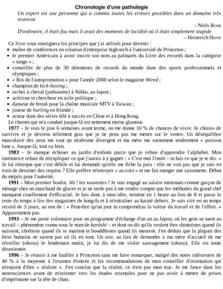 Chronologie	d'une	pathologie
Un	expert	est	une	personne	qui	a	commis	toutes	les	erreurs	possibles	dans	un	domaine	très
restreint
–	Niels	BOHR
D'ordinaire,	il	était	fou	mais	il	avait	des	moments	de	lucidité	où	il	était	simplement	stupide
–	Heinreich	HEINE
Ce	livre	vous	enseignera	les	principes	que	j'ai	utilisés	pour	devenir	:
maître	de	conférences	en	création	d'entreprise	high-tech	à	l'université	de	Princeton	;
le	premier	Américain	à	avoir	inscrit	son	nom	au	palmarès	du	Livre	des	records	dans	la	catégorie
«	tango	»	;
conseiller	 de	 plus	 de	 30	 détenteurs	 de	 records	 du	 monde	 dans	 des	 sports	 professionnels	 et
olympiques	;
«	Roi	de	l'autopromotion	»	pour	l'année	2008	selon	le	magazine	Wired	;
champion	de	kick-boxing	;
archer	à	cheval	(yabusame)	à	Nikko,	au	Japon	;
activiste	et	chercheur	en	asile	politique	;
danseur	de	break	pour	la	chaîne	musicale	MTV	à	Taiwan	;
joueur	de	hurling	en	Irlande	;
acteur	dans	des	séries	télé	à	succès	en	Chine	et	à	Hong	Kong.
Le	chemin	qui	m'a	conduit	jusque-là	est	nettement	moins	glamour.
1977	–	Je	vois	le	jour	6	semaines	avant	terme,	on	me	donne	10	%	de	chances	de	vivre.	Je	choisis	de
survivre	 et	 je	 deviens	 tellement	 gras	 que	 je	 ne	 peux	 pas	 me	 mettre	 sur	 le	 ventre.	 Un	 déséquilibre
musculaire	 des	 yeux	 me	 vaut	 un	 strabisme	 divergent	 et	 ma	 mère	 me	 surnomme	 tendrement	 «	 poisson
lune	».	Jusque-là,	tout	va	bien.
1983	 –	 Je	 manque	 échouer	 au	 jardin	 d'enfants	 parce	 que	 je	 refuse	 d'apprendre	 l'alphabet.	 Mon
institutrice	refuse	de	m'expliquer	ce	que	j'aurais	à	y	gagner	:	«	C'est	moi	l'instit	–	tu	fais	ce	que	je	te	dis.	»
Je	lui	rétorque	que	c'est	débile	et	lui	demande	qu'elle	me	fiche	la	paix	:	elle	ne	voit	pas	que	je	suis	en
train	de	dessiner	des	requins	?	Elle	préfère	m'envoyer	«	au	coin	»	et	me	fait	manger	une	savonnette.	Début
du	mépris	pour	l'autorité.
1991	–	Mon	premier	boulot.	Ah	!	les	souvenirs	!	Je	suis	engagé	au	salaire	minimum	comme	garçon	de
ménage	chez	un	marchand	de	glaces	et	je	ne	tarde	pas	à	me	rendre	compte	que	les	méthodes	du	grand	chef
manquent	cruellement	d'efficacité.	Je	fais	donc	à	mon	idée,	termine	en	1	heure	au	lieu	de	8	et	passe	le
reste	du	temps	à	lire	des	magazines	de	kung-fu	et	à	m'entraîner	au	karaté	dehors.	Je	suis	viré	en	un	temps
record	de	3	jours,	au	son	de	:	«	Peut-être	qu'un	jour	tu	comprendras	la	valeur	du	travail	et	de	l'effort.	»
Apparemment	pas.
1993	–	Je	me	porte	volontaire	pour	un	programme	d'échange	d'un	an	au	Japon,	où	les	gens	se	tuent	au
travail	–	phénomène	connu	sous	le	nom	de	karôshi	–	et	dont	on	dit	qu'ils	veulent	être	shintoïstes	quand	ils
naissent,	chrétiens	quand	ils	se	marient	et	bouddhistes	quand	ils	meurent.	J'en	déduis	que	la	plupart	des
êtres	 humains	 ne	 savent	 pas	 où	 ils	 en	 sont.	 Un	 soir,	 au	 lieu	 de	 demander	 à	 ma	 mère	 d'accueil	 de	 me
réveiller	 (okosu)	 le	 lendemain	 matin,	 je	 lui	 dis	 de	 me	 violer	 sauvagement	 (okasu).	 Elle	 est	 toute
désorientée.
1996	–	Je	réussis	à	me	faufiler	à	Princeton	sans	me	faire	remarquer,	malgré	des	notes	inférieures	de
40	 %	 à	 la	 moyenne	 à	 l'examen	 d'entrée	 et	 les	 recommandations	 de	 mon	 conseiller	 d'orientation	 qui
m'enjoint	 d'être	 «	 réaliste	 ».	 J'en	 conclus	 que	 la	 réalité,	 ce	 n'est	 pas	 mon	 truc.	 Je	 me	 lance	 dans	 les
neurosciences	 avant	 de	 m'orienter	 vers	 les	 études	 orientales	 pour	 ne	 pas	 avoir	 à	 mettre	 de	 prises
d'imprimante	sur	la	tête	de	chats.
 