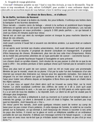 6.	 Un	guide	de	voyage	généraliste.
C'est	tout .	Ordinateur	portable	ou	non	?	Sauf	si	vous	êtes	écrivain,	je	vous	le	déconseille.	Trop	de
tracas	 et	 trop	 encombrant.	 Et	 puis,	 utiliser	 GoToMyPC	 pour	 accéder	 à	 votre	 ordinateur	 depuis	 des
cybercafés	est	un	excellent	moyen	de	vous	habituer	à	faire	le	meilleur	usage	possible	de	votre	temps.
En	direct	de	Bora	Bora…	et	d'ailleurs
Île	de	Baffin,	territoire	de	Nunavut
Josh	Steinitz 	se	tenait	à	la	lisière	du	monde,	les	yeux	brillants.	Il	enfonça	ses	bottes	dans
la	banquise	et	les	licornes	dansèrent.
Deux	narvals	–	cousins	rares	du	beluga	–	vinrent	à	la	surface	et	pointèrent	leurs	longues
défenses	en	spirale	vers	le	ciel	avant	de	reprendre	le	chemin	des	profondeurs.	Les	narvals
sont	des	plongeurs	en	eaux	profondes	–	jusqu'à	3	000	pieds	parfois	–,	ce	qui	laissait	à
Josh	au	moins	20	minutes	avant	leur	retour.
Narval	 est	 un	 nom	 qui	 vient	 du	 norvégien	 ancien	 et	 évoque	 la	 peau	 marbrée	 blanche	 et
bleue	de	ces	cétacés.
Nahvalr	–	homme	cadavre.
Josh	sourit	comme	il	l'avait	fait	si	souvent	ces	dernières	années.	Lui	aussi	était	un	cadavre
ambulant.
Un	an	après	avoir	terminé	ses	études	universitaires,	Josh	avait	découvert	qu'il	était	atteint
d'un	 cancer	 de	 la	 bouche.	 Il	 projetait	 de	 devenir	 consultant	 en	 management.	 Il	 projetait
d'être	beaucoup	de	choses.	Brutalement,	plus	rien	de	tout	cela	n'eut	d'importance.	Moins
de	la	moitié	des	personnes	atteintes	de	ce	type	particulier	de	cancer	–	carcinome	buccal	–
survivent .	La	grande	faucheuse	frappait	à	l'aveuglette	et	sans	prévenir.
Les	choses	étant	ce	qu'elles	étaient,	Josh	résolut	de	ne	pas	passer	à	côté	de	ce	que	la	vie
avait	à	offrir	–	les	années	perdues	à	faire	quelque	chose	qu'il	n'aimait	pas	le	seraient	à	tout
jamais.
Deux	 ans	 plus	 tard	 et	 guéri	 de	 son	 cancer,	 Josh	 se	 mit	 en	 route	 pour	 une	 promenade
illimitée	de	par	le	monde,	vivant	de	sa	plume.	Il	fut	par	la	suite	l'un	des	fondateurs	d'un	site
Internet	qui	conçoit	des	itinéraires	sur	mesure	pour	les	apprentis	nomades.	Son	statut	de
dirigeant	 n'a	 en	 rien	 entamé	 son	 goût	 de	 l'aventure	 et	 de	 la	 mobilité.	 Il	 est	 tout	 aussi	 à
l'aise	pour	traiter	ses	affaires	depuis	un	bungalow	à	Bora	Bora	que	depuis	un	chalet	dans
les	Alpes	suisses.
Il	 a	 un	 jour	 reçu	 un	 appel	 d'un	 client	 alors	 qu'il	 se	 trouvait	 au	 camp	 Muir,	 sur	 le	 mont
Rainier.	 Le	 client	 souhaitait	 confirmer	 des	 chiffres	 de	 vente	 et	 il	 dit	 à	 Josh	 qu'il	 avait
l'impression	d'entendre	le	vent.	«	Je	suis	sur	un	glacier	à	10	000	pieds	et	cette	après-midi,
il	y	a	un	vent	de	tous	les	diables	»,	lui	répondit	Josh.	Le	client	lui	dit	qu'il	ne	voulait	pas	le
déranger	plus	longtemps.
Une	autre	fois,	un	client	a	téléphoné	à	Josh	au	moment	où	il	sortait	d'un	temple	balinais	et
entendu	les	gongs.	Le	 client	 a	 demandé	 à	 Josh	 s'il	 était	 à	 l'église.	 Ne	 sachant	 pas	 trop
quoi	lui	répondre,	Josh	hasarda	un	«	Oui	».
De	 retour	 parmi	 les	 narvals,	 Josh	 avait	 quelques	 minutes	 avant	 de	 rentrer	 au	 camp	 de
base	pour	ne	pas	croiser	d'ours	polaires.	À	cette	époque	de	l'année,	le	soleil	ne	se	couche
jamais	sur	la	banquise,	ce	qui	donnait	à	Josh	beaucoup	de	choses	à	raconter	à	ses	amis
du	pays	des	boîtes.	Il	s'assit	sur	la	glace	et	sortit	un	téléphone	satellite	et	un	ordinateur
portable	de	son	sac	étanche.	Il	débuta	son	message	comme	il	le	faisait	toujours	:	«	Je	sais
que	vous	en	avez	tous	ras-le-bol	que	je	m'éclate	autant	mais	devinez	un	peu	d'où	je	vous
écris	?	»
d
(a)
(b)
 