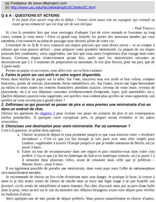 (a)	Fondateur	de	www.nileproject.com
(b)	http://www.usc.edu/hsc/dental/opfs/SC/indexSC.html
Q	&	A	:	QUESTIONS	ET	ACTIONS
Il	est	fatal	d'en	savoir	trop	dès	le	début	:	l'ennui	vient	aussi	vite	au	voyageur	qui	connaît	sa
route	qu'au	romancier	qui	est	trop	sûr	de	son	intrigue
–	Paul	THÉROUX
Si	 c'est	 la	 première	 fois	 que	 vous	 envisagez	 d'adopter	 l'art	 de	 vivre	 nomade	 et	 l'aventure	 au	 long
cours,	comme	je	vous	envie	!	Faire	ce	grand	saut,	franchir	les	portes	des	nouveaux	mondes	qui	vous
attendent,	c'est	renoncer	au	statut	de	passager	pour	devenir	pilote	de	votre	vie.
L'essentiel	de	ce	Q	&	A	sera	consacré	aux	étapes	précises	que	vous	devez	suivre	–	et	au	compte	à
rebours	que	vous	pouvez	utiliser	–	pour	préparer	votre	première	miniretraite.	La	plupart	de	ces	étapes
pourront	être	condensées,	voire	supprimées,	une	fois	que	vous	aurez	l'expérience	d'un	voyage	dans	votre
besace.	 Certaines	 étapes	 n'interviennent	 qu'une	 fois,	 après	 quoi	 les	 miniretraites	 suivantes	 ne
nécessiteront	que	2	à	3	semaines	de	préparation	au	maximum.	Je	n'ai	plus	besoin,	pour	ma	part,	que	de
3	après-midi.
Prenez	un	papier	et	un	crayon,	vous	allez	voir,	on	va	bien	s'amuser.
1.	Faites	le	point	sur	vos	actifs	et	votre	argent	disponible.
Posez	deux	feuilles	de	papier	sur	la	table.	Sur	l'une,	inscrivez	tous	vos	actifs	et	leur	valeur,	comptes
bancaires,	points	de	retraite,	placements,	biens	immobiliers,	etc.	Sur	l'autre,	tracez	une	ligne	horizontale
au	milieu	et	notez	toutes	les	rentrées	financières	attendues	(salaire,	revenus	de	votre	muse,	revenus	de
placements,	 etc.)	 et	 vos	 dépenses	 courantes	 (remboursement	 d'emprunts,	 loyer,	 prêt	 automobile,	 etc.).
Quelles	dépenses	pouvez-vous	supprimer,	soit	qu'elles	vous	coûtent	plus	qu'elles	ne	vous	rapportent,	soit
qu'elles	ne	vous	servent	pas	à	grand	chose	?
2.	Définissez	ce	qui	pourrait	se	passer	de	pire	si	vous	preniez	une	miniretraite	d'un	an
dans	un	endroit	de	rêve.
Utilisez	 les	 questions	 du	 chapitre	 3	 pour	 évaluer	 vos	 peurs	 du	 scénario	 du	 pire	 et	 ses	 conséquences
réelles	 potentielles.	 À	 quelques	 rares	 exceptions	 près,	 la	 plupart	 seront	 évitables	 et	 les	 autres
réversibles.
3.	Choisissez	une	destination	pour	votre	miniretraite.	Par	où	commencer	?
C'est	LA	question.	Je	prône	deux	options	:
a.	 Choisir	un	point	de	départ	et	vous	promener	jusqu'à	ce	que	vous	trouviez	votre	«	résidence
secondaire	 ».	 C'est	 ce	 que	 j'ai	 fait	 lorsque	 je	 suis	 parti	 avec	 mon	 aller	 simple	 pour
Londres,	vagabonder	à	travers	l'Europe	jusqu'à	ce	que	je	tombe	amoureux	de	Berlin,	où	j'ai
passé	3	mois.
b.	 Faites	 un	 tour	 de	 reconnaissance	 dans	 une	 région	 et	 puis	 installez-vous	 dans	 votre	 coin
préféré.	C'est	ce	que	j'ai	fait	en	Amérique	du	Sud	et	en	Amérique	centrale,	où	j'ai	passé	1	à
4	 semaines	 dans	 plusieurs	 villes,	 avant	 de	 retourner	 dans	 celle	 que	 je	 préférais	 –
Buenos	Aires	–	pour	6	mois.
Il	est	également	possible	de	prendre	une	miniretraite,	dans	votre	pays	mais	l'effet	de	métamorphose
sera	naturellement	moindre.
Je	recommande	de	choisir	un	lieu	riche	d'exotisme	mais	sans	danger.	Je	pratique	la	boxe,	la	course	à
moto	 et	 je	 fais	 toutes	 sortes	 de	 choses	 de	 macho	 mais	 je	 trace	 une	 ligne	 rouge	 à	 ne	 pas	 franchir	 aux
favelas ,	civils	armés	de	mitraillettes	et	autres	émeutes.	Pas	cher,	d'accord,	mais	pas	au	prix	d'une	balle
dans	la	peau.	Jetez	un	œil	sur	le	site	du	ministère	des	Affaires	étrangères	avant	votre	départ	pour	vérifier
les	bulletins	d'alerte.
Voici	quelques-uns	de	mes	points	de	départ	préférés.	Vous	pouvez	naturellement	en	choisir	d'autres.
e
 