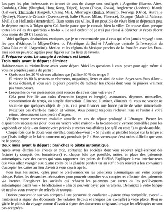 Les	pays	les	plus	intéressants	en	termes	de	taux	de	change	sont	soulignés	:	Argentine	 (Buenos	 Aires,
Cordoba),	Chine	(Shanghai,	Hong	Kong,	Taipei),	Japon	(Tokyo,	Osaka),	Angleterre	(Londres),	Irlande
(Galway),	 Thaïlande	 (Bangkok,	 Chiang	 Mai),	 Allemagne	 (Berlin,	 Munich),	 Norvège	 (Oslo),	 Australie
(Sydney),	Nouvelle-Zélande	(Queenstown),	Italie	(Rome,	Milan,	Florence),	Espagne	(Madrid,	Valence,
Séville),	et	Hollande	(Amsterdam).	Dans	toutes	ces	villes,	il	est	possible	de	vivre	bien	en	dépensant	peu.
Je	dépense	moins	à	Tokyo	qu'en	Californie	parce	que	je	connais	bien	la	ville.	On	trouve	dans	presque
toutes	les	villes	des	quartiers	«	bo-bo	».	Le	seul	endroit	où	je	n'ai	pas	réussi	à	dénicher	un	repas	décent
pour	moins	de	20	€	?	Londres.
Voici	quelques	destinations	exotiques	que	je	ne	recommande	pas	à	ceux	qui	n'ont	jamais	voyagé	:	tous
les	 pays	 d'Afrique,	 le	 Moyen-Orient	 ou	 l'Amérique	 du	 Sud	 et	 l'Amérique	 centrale	 (à	 l'exception	 du
Costa	Rica	et	de	l'Argentine).	Mexico	et	les	régions	du	Mexique	proches	de	la	frontière	avec	les	États-
Unis	sont	un	peu	trop	agitées	pour	figurer	sur	ma	liste	de	favoris.
4.	Préparez-vous.	Le	compte	à	rebours	est	lancé.
Trois	mois	avant	le	départ	:	éliminez
Habituez-vous	au	minimalisme	avant	votre	départ.	Voici	les	questions	à	vous	poser	pour	agir,	même	si
vous	ne	projetez	jamais	de	partir	:
Quels	sont	les	20	%	de	mes	affaires	que	j'utilise	80	%	du	temps	?
Éliminez	les	80	%	restants	en	vêtements,	magazines,	livres	et	ainsi	de	suite.	Soyez	sans	états	d'âme	–
le	cas	échéant,	il	vous	sera	toujours	possible	de	racheter	les	choses	dont	vous	ne	pouvez	vraiment
pas	vous	passer.
Lesquelles	de	vos	possessions	sont	sources	de	stress	dans	votre	vie	?
Cela	 peut	 être	 lié	 aux	 coûts	 d'entretien	 (argent	 et	 énergie),	 assurances,	 dépenses	 mensuelles,
consommation	de	temps,	ou	simple	distraction.	Éliminez,	éliminez,	éliminez.	Si	vous	ne	vendez	ne
serait-ce	 que	 quelques	 objets	 de	 prix,	 cela	 peut	 financer	 une	 bonne	 partie	 de	 votre	 miniretraite.
N'excluez	 pas	 d'emblée	 maison	 et	 voiture.	 Vous	 pourrez	 toujours	 racheter	 l'une	 et	 l'autre	 à	 votre
retour,	bien	souvent	sans	perdre	d'argent.
Vérifiez	 votre	 couverture	 maladie	 actuelle	 en	 cas	 de	 séjour	 prolongé	 à	 l'étranger.	 Prenez	 les
dispositions	nécessaires	pour	louer	ou	vendre	votre	maison	–	la	location	est	vivement	conseillée	pour	les
vagabonds	en	série	–	ou	donnez	votre	préavis	et	mettez	vos	affaires	(ce	qu'il	en	reste	!)	au	garde-meuble.
Chaque	fois	que	le	doute	vous	envahit,	demandez-vous	:	«	Si	j'avais	un	pistolet	braqué	sur	la	tempe	et
que	j'étais	obligé	de	le	faire,	comment	m'y	prendrais-je	?	»	Vous	verrez	que	c'est	moins	difficile	que	vous
ne	le	pensez.
Deux	mois	avant	le	départ	:	branchez	le	pilote	automatique
Après	 avoir	 éliminé	 les	 choses	 en	 trop,	 contactez	 les	 sociétés	 dont	 vous	 recevez	 régulièrement	 des
factures	 (y	 compris	 des	 fournisseurs)	 et,	 chaque	 fois	 que	 possible,	 mettez	 en	 place	 des	 paiements
automatiques	avec	des	cartes	qui	vous	rapportent	des	points	de	fidélité.	Expliquer	à	vos	interlocuteurs
que	vous	allez	voyager	aux	quatre	coins	de	la	planète	pendant	un	an	suffit	bien	souvent	à	les	convaincre
d'accepter	les	cartes	au	lieu	d'avoir	à	vous	courir	après.
Pour	 tous	 les	 autres,	 optez	 pour	 le	 prélèvement	 ou	 les	 paiements	 automatiques	 sur	 votre	 compte
chèque.	Faites	les	démarches	nécessaires	pour	pouvoir	consulter	vos	comptes	et	effectuer	des	paiements
via	 Internet.	 Enregistrez	 les	 sociétés	 qui	 refusent	 les	 paiements	 par	 cartes	 ou	 les	 prélèvements
automatiques	parmi	vos	«	bénéficiaires	»	afin	de	pouvoir	payer	par	virements.	Demandez	à	votre	banque
de	ne	plus	vous	envoyer	de	relevés	de	compte.
Donnez	procuration	sur	vos	comptes	à	une	personne	de	confiance	–	parent	et/ou	comptable,	avocat 	–
l'autorisant	à	signer	des	documents	(formulaires	fiscaux	et	chèques	par	exemple)	à	votre	place.	Rien	ne
gâche	le	plaisir	du	voyage	comme	d'avoir	à	signer	des	documents	originaux	lorsque	les	télécopies	ne	sont
pas	acceptées.
f
 