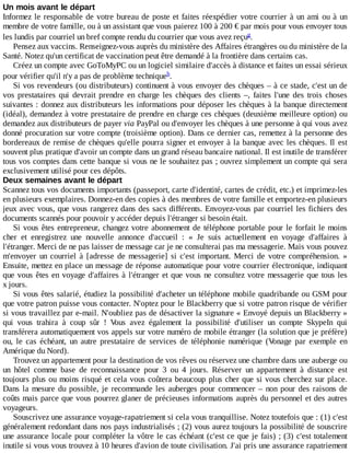Un	mois	avant	le	départ
Informez	le	responsable	de	votre	bureau	de	poste	et	faites	réexpédier	votre	courrier	à	un	ami	ou	à	un
membre	de	votre	famille,	ou	à	un	assistant	que	vous	paierez	100	à	200	€	par	mois	pour	vous	envoyer	tous
les	lundis	par	courriel	un	bref	compte	rendu	du	courrier	que	vous	avez	reçu .
Pensez	aux	vaccins.	Renseignez-vous	auprès	du	ministère	des	Affaires	étrangères	ou	du	ministère	de	la
Santé.	Notez	qu'un	certificat	de	vaccination	peut	être	demandé	à	la	frontière	dans	certains	cas.
Créez	un	compte	avec	GoToMyPC	ou	un	logiciel	similaire	d'accès	à	distance	et	faites	un	essai	sérieux
pour	vérifier	qu'il	n'y	a	pas	de	problème	technique .
Si	vos	revendeurs	(ou	distributeurs)	continuent	à	vous	envoyer	des	chèques	–	à	ce	stade,	c'est	un	de
vos	 prestataires	 qui	 devrait	 prendre	 en	 charge	 les	 chèques	 des	 clients	 –,	 faites	 l'une	 des	 trois	 choses
suivantes	:	donnez	aux	distributeurs	les	informations	pour	déposer	les	chèques	à	la	banque	directement
(idéal),	demandez	à	votre	prestataire	de	prendre	en	charge	ces	chèques	(deuxième	meilleure	option)	ou
demandez	aux	distributeurs	de	payer	via	PayPal	ou	d'envoyer	les	chèques	à	une	personne	à	qui	vous	avez
donné	procuration	sur	votre	compte	(troisième	option).	Dans	ce	dernier	cas,	remettez	à	la	personne	des
bordereaux	de	remise	de	chèques	qu'elle	pourra	signer	et	envoyer	à	la	banque	avec	les	chèques.	Il	 est
souvent	plus	pratique	d'avoir	un	compte	dans	un	grand	réseau	bancaire	national.	Il	est	inutile	de	transférer
tous	vos	comptes	dans	cette	banque	si	vous	ne	le	souhaitez	pas	;	ouvrez	simplement	un	compte	qui	sera
exclusivement	utilisé	pour	ces	dépôts.
Deux	semaines	avant	le	départ
Scannez	tous	vos	documents	importants	(passeport,	carte	d'identité,	cartes	de	crédit,	etc.)	et	imprimez-les
en	plusieurs	exemplaires.	Donnez-en	des	copies	à	des	membres	de	votre	famille	et	emportez-en	plusieurs
jeux	avec	vous,	que	vous	rangerez	dans	des	sacs	différents.	Envoyez-vous	par	courriel	les	fichiers	des
documents	scannés	pour	pouvoir	y	accéder	depuis	l'étranger	si	besoin	était.
Si	vous	êtes	entrepreneur,	changez	votre	abonnement	de	téléphone	portable	pour	le	forfait	le	moins
cher	 et	 enregistrez	 une	 nouvelle	 annonce	 d'accueil	 :	 «	 Je	 suis	 actuellement	 en	 voyage	 d'affaires	 à
l'étranger.	Merci	de	ne	pas	laisser	de	message	car	je	ne	consulterai	pas	ma	messagerie.	Mais	vous	pouvez
m'envoyer	 un	 courriel	 à	 [adresse	 de	 messagerie]	 si	 c'est	 important.	 Merci	 de	 votre	 compréhension.	 »
Ensuite,	mettez	en	place	un	message	de	réponse	automatique	pour	votre	courrier	électronique,	indiquant
que	vous	êtes	en	voyage	d'affaires	à	l'étranger	et	que	vous	ne	consultez	votre	messagerie	que	tous	les
x	jours.
Si	vous	êtes	salarié,	étudiez	la	possibilité	d'acheter	un	téléphone	mobile	quadribande	ou	GSM	pour
que	votre	patron	puisse	vous	contacter.	N'optez	pour	le	Blackberry	que	si	votre	patron	risque	de	vérifier
si	vous	travaillez	par	e-mail.	N'oubliez	pas	de	désactiver	la	signature	«	Envoyé	depuis	un	Blackberry	»
qui	 vous	 trahira	 à	 coup	 sûr	 !	 Vous	 avez	 également	 la	 possibilité	 d'utiliser	 un	 compte	 SkypeIn	 qui
transférera	automatiquement	vos	appels	sur	votre	numéro	de	mobile	étranger	(la	solution	que	je	préfère)
ou,	 le	 cas	 échéant,	 un	 autre	 prestataire	 de	 services	 de	 téléphonie	 numérique	 (Vonage	 par	 exemple	 en
Amérique	du	Nord).
Trouvez	un	appartement	pour	la	destination	de	vos	rêves	ou	réservez	une	chambre	dans	une	auberge	ou
un	 hôtel	 comme	 base	 de	 reconnaissance	 pour	 3	 ou	 4	 jours.	 Réserver	 un	 appartement	 à	 distance	 est
toujours	plus	ou	moins	risqué	et	cela	vous	coûtera	beaucoup	plus	cher	que	si	vous	cherchez	sur	place.
Dans	la	mesure	du	possible,	je	recommande	les	auberges	pour	commencer	–	non	pour	des	raisons	de
coûts	mais	parce	que	vous	pourrez	glaner	de	précieuses	informations	auprès	du	personnel	et	des	autres
voyageurs.
Souscrivez	une	assurance	voyage-rapatriement	si	cela	vous	tranquillise.	Notez	toutefois	que	:	(1)	c'est
généralement	redondant	dans	nos	pays	industrialisés	;	(2)	vous	aurez	toujours	la	possibilité	de	souscrire
une	assurance	locale	pour	compléter	la	vôtre	le	cas	échéant	(c'est	ce	que	je	fais)	;	(3)	c'est	totalement
inutile	si	vous	vous	trouvez	à	10	heures	d'avion	de	toute	civilisation.	J'ai	pris	une	assurance	rapatriement
g
h
 