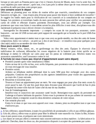 lorsque	je	suis	parti	au	Panama	parce	que	c'est	à	2	heures	d'avion	de	Miami,	mais	c'est	la	seule	fois.	Ne
vous	inquiétez	pas	outre	mesure	;	après	tout,	c'est	à	peu	près	la	même	chose	que	de	vous	retrouver	planté
au	milieu	de	nulle	part	dans	votre	propre	pays.
Une	semaine	avant	le	départ
Définissez	 un	 planning	 pour	 vos	 tâches	 de	 routine	 telles	 que	 courriels,	 consultation	 de	 vos	 comptes
bancaires	en	ligne,	etc.	:	vous	n'aurez	plus	d'excuse	pour	passer	des	heures	à	faire	semblant	de	travailler	!
Je	suggère	les	lundis	matin	pour	la	vérification	de	vos	courriels	et	la	consultation	de	vos	comptes	en
banque.	Les	premiers	et	troisièmes	lundis	du	mois	peuvent	être	utilisés	pour	vérifier	vos	paiements	par
cartes	 de	 crédit	 et	 effectuer	 d'autres	 paiements	 électroniques,	 ceux	 aux	 affiliés	 par	 exemple.	 Ces
promesses	que	vous	vous	faites	à	vous-même	seront	les	plus	difficiles	à	tenir	donc,	disciplinez-vous	dès
maintenant	et	préparez-vous	à	devoir	résister	à	la	tentation.
Sauvegardez	 les	 documents	 importants	 –	 y	 compris	 les	 scans	 de	 vos	 passeport,	 assurance,	 cartes
bancaires	–	sur	une	clé	USB	ou	tout	autre	petit	support	de	sauvegarde	qui	se	branche	sur	le	port	USB	d'un
ordinateur.
Videz	votre	appartement	et	mettez	tout	ce	que	vous	avez	au	garde-meuble,	ou	chez	des	amis	de	bonne
composition,	faites	vos	valises	–	un	petit	sac	à	dos	et	une	besace	–	et	installez-vous	pour	quelques	jours
chez	un(e)	ami(e)	ou	un	membre	de	votre	famille.
Deux	jours	avant	le	départ
Mettez	 voitures,	 vélos,	 motos,	 etc.,	 en	 gardiennage	 ou	 chez	 des	 amis.	 Équipez	 le	 réservoir	 d'un
stabilisateur	 de	 carburant,	 débranchez	 les	 cosses	 négatives	 de	 la	 batterie	 pour	 éviter	 qu'elle	 ne	 se
décharge	 et	 mettez	 le	 véhicule	 sur	 cales	 pour	 que	 les	 pneus	 ne	 s'abîment	 pas.	 Résiliez	 toutes	 vos
assurances	automobiles,	sauf	l'assurance	contre	le	vol.
À	l'arrivée	(si	vous	n'avez	pas	réservé	d'appartement	avant	votre	départ)
Première	journée	après	votre	installation	à	l'hôtel.
Faites	un	tour	de	la	ville	en	bus,	avec	arrêts	fréquents,	puis	promenez-vous	à	vélo	dans	les	quartiers
où	vous	envisagez	de	vous	installer.
Première	soirée.
Achetez	 un	 téléphone	 mobile	 débloqué	 dont	 la	 carte	 SIM	 peut	 être	 rechargée	 avec	 des	 cartes
prépayées.	Contactez	des	propriétaires	ou	des	agences	immobilières	pour	visiter	des	appartements
au	cours	des	2	jours	suivants.
Deuxième	et	troisième	jours.
Trouvez	et	louez	un	appartement	pour	un	mois.	Ne	vous	engagez	pas	pour	plus	d'un	mois	avant	d'y
avoir	passé	la	nuit.	J'ai	une	fois	payé	deux	mois	d'avance	pour	découvrir	que	l'arrêt	de	bus	le	plus
fréquenté	du	centre-ville	était	de	l'autre	côté	du	mur	de	ma	chambre.
Jour	de	l'emménagement.
Installez-vous	 et	 souscrivez	 une	 assurance	 santé	 locale.	 Renseignez-vous	 auprès	 du	 personnel	 de
l'auberge	et	d'autres	habitants	du	quartier.	Faites-vous	la	promesse	de	ne	pas	acheter	de	souvenirs	ou
d'autres	objets	à	remporter	avant	les	deux	dernières	semaines	de	votre	séjour.
Une	semaine	plus	tard.
Faites	le	tri	dans	ce	que	vous	avez	apporté	avec	vous	:	donnez,	jetez	ou	réexpédiez	tout	ce	que	vous
n'utiliserez	pas.
Notes
a.	Je	fais	référence,	naturellement,	à	toutes	les	possibilités	de	promenades	à	vélo	et	aux	célèbres	gâteaux.
b.	Cela	dit,	allez-y,	offrez-vous	ce	plaisir	pour	fêter	le	début	de	votre	nouvelle	vie.	Faites	la	fête,	éclatez-
vous	et	puis	posez-vous,	et	préparez	une	vraie	miniretraite.
c.	Les	muses	ne	sont	pas	chères	à	entretenir	mais	souvent	onéreuses	en	deux	matières	:	la	fabrication	et	la
publicité.	Cherchez,	dans	les	deux	cas,	des	prestataires	disposés	à	accepter	des	paiements	par	cartes
 