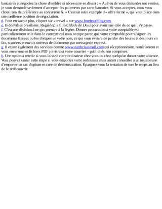 bancaires	et	négociez	la	chose	d'emblée	si	nécessaire	en	disant	:	«	Au	lieu	de	vous	demander	une	remise,
je	vous	demande	seulement	d'accepter	les	paiements	par	carte	bancaire.	Si	vous	acceptez,	nous	vous
choisirons	de	préférence	au	concurrent	X.	»	C'est	un	autre	exemple	d'«	offre	ferme	»,	qui	vous	place	dans
une	meilleure	position	de	négociation.
d.	Pour	en	savoir	plus,	cliquez	sur	«	travel	»	sur	www.fourhourblog.com.
e.	Bidonvilles	brésiliens.	Regardez	le	film	Cidade	de	Deus	pour	avoir	une	idée	de	ce	qu'il	s'y	passe.
f.	C'est	une	décision	à	ne	pas	prendre	à	la	légère.	Donner	procuration	à	votre	comptable	est
particulièrement	utile	dans	le	contexte	qui	nous	occupe	parce	que	votre	comptable	pourra	signer	les
documents	fiscaux	ou	les	chèques	en	votre	nom,	ce	qui	vous	évitera	de	perdre	des	heures	et	des	jours	en
fax,	scanners	et	envois	onéreux	de	documents	par	messagerie	express.
g.	Il	existe	également	des	services	comme	www.earthclassmail.com	qui	réceptionneront,	numériseront	et
vous	enverront	en	fichiers	PDF	joints	tout	votre	courrier	–	publicités	non	comprises.
h.	Une	option	à	retenir	si	vous	laissez	votre	ordinateur	chez	vous	ou	chez	quelqu'un	durant	votre	absence.
Vous	pouvez	sauter	cette	étape	si	vous	emportez	votre	ordinateur	mais	autant	conseiller	à	un	toxicomane
d'emporter	un	sac	d'opium	en	cure	de	désintoxication.	Épargnez-vous	la	tentation	de	tuer	le	temps	au	lieu
de	le	redécouvrir.
 