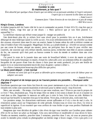 15
C h a p i t r e
Combler	le	vide
Et	maintenant,	je	fais	quoi	?
Être	absorbé	par	quelque	chose	d'autre	que	soi-même	est	un	puissant	antidote	à	l'esprit	rationnel,
l'esprit	qui	a	si	souvent	la	tête	dans	ses	fesses
–	Anne	LAMOTT
Comment	faire	?	Tant	d'envies	de	ne	rien	faire	et	si	peu	de	temps
–	Bill	WATTERSON
King's	Cross,	Londres
Je	titubai	jusqu'au	deli	de	l'autre	côté	de	la	rue	et	commandai	un	panini.	Il	était	10	h	33,	cinq	fois	que	je
vérifiais	 l'heure,	 vingt	 fois	 que	 je	 me	 disais	 :	 «	 Mais	 qu'est-ce	 que	 je	 vais	 bien	 pouvoir	 f…
aujourd'hui	?	»
La	meilleure	réponse	qui	m'était	venue	jusque-là	:	manger	un	sandwich.
Une	 demi-heure	 plus	 tôt,	 je	 m'étais	 levé	 sans	 réveil	 pour	 la	 première	 fois	 en	 4	 ans,	 fraîchement
débarqué	de	mon	Amérique	natale	la	veille	au	soir.	J'en	avais	tellemeeeeeent	rêvé	:	me	réveiller	au	chant
des	oiseaux,	m'asseoir	dans	mon	lit	avec	un	sourire,	humer	la	bonne	odeur	du	café	et	m'étirer	comme	un
chat	à	l'ombre	d'une	villa	espagnole.	Magnifique.	En	fait,	ça	a	plutôt	donné	ça	:	réveillé	en	sursaut	comme
par	 une	 corne	 de	 brume,	 attrapé	 ma	 montre,	 juron,	 me	 précipiter	 hors	 de	 mon	 lit	 pour	 vérifier	 mes
courriels,	me	souvenir	que	cela	m'était	interdit,	nouveau	juron,	rechercher	mon	hôte	et	ancien	camarade
de	 fac,	 me	 souvenir	 qu'il	 était	 parti	 au	 bureau	 comme	 le	 reste	 du	 monde	 et	 sombrer	 dans	 une	 crise
d'angoisse.
J'ai	 passé	 le	 reste	 de	 la	 journée	 dans	 une	 sorte	 de	 brouillard	 hébété,	 à	 errer	 de	 musée	 en	 jardin
botanique	et	de	jardin	botanique	en	musée,	évitant	les	cybercafés	avec	un	sentiment	diffus	de	culpabilité.
Incapable	de	me	passer	d'une	liste	de	choses	à	faire	pour	me	sentir	productif,	j'ai	pris	une	feuille	de
papier	et	j'y	ai	consciencieusement	inscrit	des	trucs	du	genre	«	penser	à	dîner	».
Les	choses	s'annonçaient	beaucoup	plus	difficiles	que	prévu.
Le	blues	post-départ	:	c'est	normal
L'homme	est	ainsi	fait	qu'il	ne	peut	se	détendre	qu'en	renonçant	à	une	sorte	de	labeur	pour	en
adopter	une	autre
–	Anatole	FRANCE
J'ai	plus	d'argent	et	de	temps	que	je	ne	l'aurais	jamais	cru	possible…	Pourquoi	cette
déprime	?
Excellente	question	que	vous	faites	fort	bien	de	vous	poser	maintenant	et	pas	à	la	fin	de	votre	vie	!	Les
retraités	très	riches	sont	souvent	insatisfaits	et	névrosés	pour	la	même	raison	:	trop	d'oisiveté.
Mais,	une	seconde…	Du	temps,	c'est	bien	ce	que	nous	voulions,	non	?	N'est-ce	pas	tout	le	propos	de
ce	livre	?	Non,	absolument	pas.	Trop	de	temps	libre	ne	mène	à	rien	sinon	à	douter	de	soi	et	à	tourner	en
rond	dans	sa	tête.	Supprimer	le	mauvais	ne	suffit	pas	à	créer	le	bon.	Cela	laisse	un	vide.	Réduire	 le
travail	qui	fait	bouillir	la	marmite	n'est	pas	le	but	ultime.	Vivre	plus,	et	devenir	plus,	voilà	notre	but.
Les	premiers	temps,	les	distractions	extérieures	seront	suffisantes	et	il	n'y	a	rien	de	mal	à	cela.	Je
n'insisterai	jamais	assez	sur	l'importance	de	cette	période.	Éclatez-vous	et	vivez	vos	rêves.	Ce	n'est	ni
superficiel	ni	égoïste.	Il	est	essentiel	que	vous	arrêtiez	de	vous	brider	et	que	vous	perdiez	l'habitude	de
tout	remettre	à	plus	tard.
Imaginons	que	vous	décidiez	de	goûter	à	des	rêves	du	type	vous	installer	aux	Caraïbes	pour	caboter
d'île	en	île	ou	faire	un	safari	au	Serengeti.	Cela	sera	merveilleux	et	inoubliable	et	vous	devez	le	faire.
Viendra	un	moment,	toutefois,	peut-être	dans	3	semaines,	peut-être	dans	3	ans,	où	vous	ne	pourrez	plus
avaler	la	moindre	pina	colada	ou	photographier	un	énième	singe	à	fesses	rouges.	C'est	à	peu	près	à	ce
 