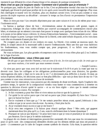 moment-là	que	débutent	les	crises	d'autocritique	et	les	attaques	de	panique	existentielle.
Mais	c'est	ce	que	j'ai	toujours	voulu	!	Comment	est-il	possible	que	je	m'ennuie	?
Ne	paniquez	pas,	inutile	de	jeter	de	l'huile	sur	le	feu.	C'est	un	phénomène	normal	chez	tous	les	individus
impliqués	qui	lèvent	le	pied	pour	profiter	de	la	vie	après	avoir	travaillé	dur	pendant	longtemps.	Plus	vous
êtes	intelligent	et	tourné	vers	les	résultats,	plus	ces	douleurs	seront	vives.	C'est	un	peu	comme	si	vous
passiez	du	triple	expresso	au	décaféiné	:	savourer	le	temps	au	lieu	d'avoir	en	permanence	l'impression
d'en	manquer.
Mais	ce	n'est	pas	tout	!	Les	retraités	dépriment	pour	une	autre	raison	et	il	en	ira	de	même	pour	vous	:
l'isolement	social.
Le	 bureau	 a	 quelque	 chose	 de	 bon	 :	 récriminations	 autour	 du	 mauvais	 café	 gratuit,	 ragots	 et
compassion,	échanges	de	clips	vidéos	débiles	par	courriel	accompagnés	de	commentaires	encore	plus
bêtes,	et	réunions	qui	ne	mènent	à	rien	mais	font	passer	le	temps	avec	quelques	bons	éclats	de	rire.	Même
si	le	poste	en	lui-même	laisse	à	désirer,	le	réseau	d'interactions	humaines	–	l'environnement	social	–	nous
retient	de	claquer	la	porte.	Lorsque	vient	l'heure	de	la	liberté,	cette	unité	tribale	disparaît,	et	les	voix	dans
votre	tête	en	résonnent	d'autant	plus	fort.
Ne	craignez	pas	ces	doutes	et	ces	remises	en	cause.	La	liberté,	c'est	comme	un	nouveau	sport.	Au
début,	le	simple	attrait	de	la	nouveauté	suffit	à	nourrir	l'enthousiasme.	Mais	une	fois	que	vous	maîtrisez
les	 fondamentaux,	 vous	 vous	 rendez	 compte	 que,	 pour	 progresser,	 il	 va	 falloir	 vous	 entraîner
sérieusement.
Ne	vous	en	faites	pas.	Les	plus	grandes	récompenses	sont	à	venir	et	vous	n'êtes	plus	qu'à	2	ou	3	mètres
de	la	ligne	d'arrivée.
Doutes	et	frustrations	:	vous	n'êtes	pas	seul
On	dit	que	ce	que	cherche	l'homme,	c'est	un	sens	à	la	vie.	Je	n'en	suis	pas	si	sûr.	Je	crois	que	ce
que	nous	voulons,	c'est	sentir	que	nous	sommes	vivants
–	Joseph	CAMPBELL
Ce	n'est	pas	parce	que	vous	avez	tiré	un	trait	sur	le	train-train	9	h-19	h	et	pris	la	route	que	tout	va
devenir	 rose.	 Sans	 les	 collègues	 et	 les	 obligations	 professionnelles	 pour	 vous	 distraire,	 les	 grandes
interrogations	(du	style	«	Quel	est	le	sens	de	la	vie	?	»)	deviennent	plus	difficiles	à	écarter.	Et	dans	un
océan	d'options	infinies,	les	décisions	aussi	se	font	plus	difficiles	–	que	vais-je	donc	faire	de	ma	vie	?	Un
peu	comme	si	vous	vous	retrouviez	en	classe	de	terminale.
Comme	tous	les	innovateurs,	vous	passerez	par	des	moments	de	doute	terrifiants.	Après	l'euphorie	des
premiers	temps,	le	spectre	de	la	comparaison	viendra	vous	hanter	et	vous	commencerez	à	remettre	en
question	 la	 décision	 d'avoir	 quitté	 le	 navire	 –	 et	 sa	 vie	 bien	 réglée	 –	 alors	 que	 le	 monde	 continue
imperturbablement	sa	course.	Par	exemple	:
1.	 Je	fais	vraiment	ça	pour	être	libre	et	vivre	mieux	ou	n'est-ce	que	de	la	paresse	?
2.	 J'ai	quitté	la	vie	active	parce	que	c'est	nul	ou	parce	que	j'étais	incapable	d'y	faire	face	?	Est-ce
que	j'ai	baissé	les	bras	?
3.	 Est-ce	vraiment	si	bien	que	ça	?	Je	me	sentais	peut-être	mieux	avant,	quand	j'obéissais	à	des
ordres	et	que	je	ne	savais	rien	du	reste.	Au	moins,	c'était	plus	facile.
4.	 Ai-je	vraiment	réussi	ou	est-ce	que	je	me	leurre	?
5.	 Ai-je	 revu	 mes	 exigences	 à	 la	 baisse	 pour	 réussir	 quelque	 chose	 ?	 Mes	 amis,	 qui	 gagnent
maintenant	deux	fois	plus	qu'il	y	a	3	ans,	sont-ils	réellement	dans	la	bonne	dynamique	?
6.	 Pourquoi	ne	suis-je	pas	heureux	?	Je	peux	faire	tout	ce	que	je	veux	et	pourtant	je	ne	suis	toujours
pas	heureux.	Est-ce	que	je	le	mérite	seulement	?
La	plupart	de	ces	doutes	et	interrogations	peuvent	être	surmontés	dès	lors	que	nous	les	reconnaissons
pour	ce	qu'ils	sont	:	des	comparaisons	démodées	dictées	par	les	démons	mêmes	qui	nous	ont	poussés	à
partir	–	à	commencer	par	le	culte	de	l'argent	comme	symbole	de	réussite.	Cela	étant,	la	question	mérite
 
