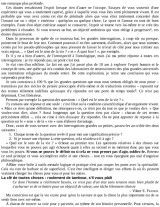 une	remarque	plus	profonde.
Ces	 doutes	 envahissent	 l'esprit	 lorsque	 rien	 d'autre	 ne	 l'occupe.	 Essayez	 de	 vous	 souvenir	 d'une
expérience	qui	vous	a	totalement	captivé,	grâce	à	laquelle	vous	vous	êtes	senti	pleinement	vivant.	Il	est
probable	 que	 vous	 avez	 connu	 cet	 état	 de	 plénitude	 alors	 que	 vous	 étiez	 totalement	 concentré	 dans
l'instant	 sur	 un	 «	 objet	 »	 extérieur	 :	 quelqu'un	 ou	 quelque	 chose.	 Le	 sport	 et	 l'amour	 en	 sont	 de	 bons
exemples.	Faute	d'un	objet	extérieur	auquel	se	consacrer,	l'esprit	se	tourne	vers	lui-même	et	se	crée	des
problèmes	à	résoudre.	Si	vous	trouvez	un	but,	un	objectif	ambitieux	qui	vous	oblige	à	progresser ,	ces
doutes	disparaissent.
Dans	 le	 processus	 de	 quête	 de	 ce	 nouveau	 but,	 les	 grandes	 interrogations,	 à	 coup	 sûr	 ou	 presque,
pointeront	le	bout	de	leur	nez.	Comment	pourrait-il	en	être	autrement,	d'ailleurs,	alors	que	nous	sommes
cernés	par	les	pseudo-philosophes	qui	nous	pressent	de	laisser	le	trivial	de	côté	pour	nous	coltiner	aux
vrais	enjeux…	«	Quel	est	le	sens	de	la	vie	?	»	et	«	À	quoi	bon	?	»,	par	exemple.
Et	il	y	en	a	bien	d'autres,	de	l'introspectif	à	l'ontologique,	mais	j'ai	ma	petite	réponse	à	toutes	ces
interrogations	:	je	n'y	réponds	pas,	un	point	c'est	tout.
Je	n'ai	rien	d'un	nihiliste.	Le	fait	est	que	j'ai	passé	plus	de	10	ans	à	explorer	l'esprit	humain	et	le
concept	de	sens,	une	quête	qui	m'a	conduit	des	laboratoires	de	neurosciences	des	plus	grandes	universités
aux	 institutions	 religieuses	 du	 monde	 entier.	 De	 cette	 exploration,	 je	 retire	 une	 conclusion	 qui	 vous
surprendra	peut-être.
Je	suis	convaincu	à	100	%	que	les	grandes	questions	que	nous	nous	sentons	obligés	de	nous	poser	–
transmises	par	des	siècles	de	pensée	préoccupée	d'elle-même	et	de	traductions	erronées	–	reposent	sur
des	 termes	 tellement	 indéfinis	 qu'essayer	 d'y	 répondre	 est	 une	 perte	 de	 temps	 totale .	 Ce	 n'est	 pas
déprimant.	C'est	libérateur.
Prenons	par	exemple	la	question	des	questions	:	«	Quel	est	le	sens	de	la	vie	?	»
J'y	consens	une	réponse	et	une	seule	:	c'est	l'état	ou	la	condition	caractéristique	d'un	organisme	vivant.
«	Mais	ce	n'est	qu'une	définition,	me	rétorquera-t-on,	ce	n'est	pas	du	tout	ce	que	je	voulais	dire.	»	Que
voulez-vous	 dire,	 alors	 ?	 Aussi	 longtemps	 que	 la	 question	 n'est	 pas	 claire	 –	 chacun	 de	 ses	 termes
précisément	défini	–,	cela	ne	rime	à	rien	d'essayer	d'y	répondre.	On	ne	peut	apporter	de	réponse	à	la
question	sur	le	«	sens	»	de	la	«	vie	»	sans	élaborer	davantage.
Donc,	avant	de	vous	torturer	avec	des	interrogations	grandes	ou	petites,	passez-les	au	crible	des	deux
suivantes	:
1.	 Chaque	terme	de	la	question	revêt-il	pour	moi	une	signification	précise	?
2.	 Si	je	trouve	une	réponse	à	cette	question,	cela	m'aidera-t-il	à	agir	?
«	 Quel	 est	 le	 sens	 de	 la	 vie	 ?	 »	 échoue	 au	 premier	 test.	 Les	 questions	 relatives	 à	 des	 choses	 sur
lesquelles	vous	ne	pouvez	pas	agir	échouent	quant	à	elles	au	second	et	ne	méritent	donc	pas	que	vous
vous	les	posiez.	Si	vous	ne	pouvez	le	définir	ou	si	cela	ne	vous	permet	pas	d'agir,	oubliez-le.	Retenez
ce	seul	principe	et	vous	accomplirez	mille	et	une	choses…	tout	en	vous	épargnant	pas	mal	d'angoisse
philosophique.
Affûter	votre	boîte	à	outils	mentale	logique	et	pratique	n'est	pas	couper	les	ponts	avec	la	spiritualité.
Cela	n'a	rien	de	barbare	ni	de	superficiel.	C'est	être	intelligent	et	diriger	vos	efforts	là	où	ils	peuvent
vraiment	changer	les	choses	pour	vous	et	pour	les	autres.
La	clé	de	toutes	choses	:	roulement	de	tambour,	s'il	vous	plaît
Ce	dont	l'homme	a	réellement	besoin,	ce	n'est	pas	d'un	état	sans	tension	mais	bien	plutôt	de
s'acharner	et	de	se	battre	pour	un	objectif	de	valeur,	une	tâche	librement	choisie
–	Viktor	E.	FRANKEL
Ma	conviction	est	que	la	vie	existe	pour	qu'on	la	savoure	et	que	la	chose	la	plus	importante	est	de	se
sentir	bien	avec	soi-même.
À	chacun	de	trouver	sa	voie	pour	y	parvenir,	au	rythme	de	son	histoire	personnelle.	Pour	certains,	la
a
b
 